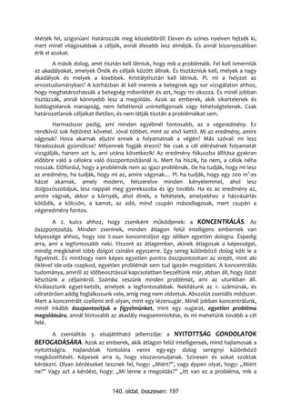 Mérjék fel, szigorúan! Határozzák meg közelebbről! Eleven és színes nyelven fejtsék ki,
mert minél világosabbak a céljaik, annál élesebb lesz elméjük. És annál bizonyosabban
érik el azokat.
        A másik dolog, amit tisztán kell látniuk, hogy mik a problémáik. Fel kell ismerniük
az akadályokat, amelyek Önök és céljaik között állnak. És tisztázniuk kell, melyek a nagy
akadályok és melyek a kisebbek. Kristálytisztán kell látniuk. Pl. mi a helyzet az
orvostudományban? A kórházban át kell mennie a betegnek egy sor vizsgálaton ahhoz,
hogy meghatározhassák a betegség mibenlétét és azt, hogy mi okozza. És minél jobban
tisztázzák, annál könnyebb lesz a megoldás. Azok az emberek, akik sikertelenek és
boldogtalanok manapság, nem feltétlenül unintelligensek vagy tehetségtelenek. Csak
határozatlanok céljaikat illetően, és nem látják tisztán a problémáikat sem.
        Harmadszor pedig, ami minden egyébnél fontosabb, az a végeredmény. Ez
rendkívül sok fejtörést követel. Jóval többet, mint az első kettő. Mi az eredmény, amire
vágynak? Hova akarnak eljutni ennek a folyamatnak a végén? Más szóval: mi lesz
fáradozásuk gyümölcse? Milyennek fogják érezni? Ne csak a cél elérésének folyamatát
vizsgálják, hanem azt is, ami utána következik! Az eredmény fókuszba állítása gyakran
előbbre való a célokra való összpontosításnál is. Mert ha hiszik, ha nem, a célok néha
rosszak. Előfordul, hogy a problémák nem az igazi problémák. De ha tudják, hogy mi lesz
az eredmény, ha tudják, hogy mi az, amire vágynak… Pl. ha tudják, hogy egy 200 m2-es
házat akarnak, amely modern, felszerelve minden kényelemmel, ahol lesz
dolgozószobájuk, lesz nappali meg gyerekszoba és így tovább. Ha ez az eredmény az,
amire vágnak, akkor a környék, ahol élnek, a feltételek, amelyekhez a házvásárlás
kötődik, a kölcsön, a kamat, az adó, mind csupán másodlagosak, mert csupán a
végeredmény fontos.
       A 2. kulcs ahhoz, hogy zseniként működjenek: a KONCENTRÁLÁS. Az
összpontosítás. Minden zseninek, minden átlagon felül intelligens embernek van
képessége ahhoz, hogy 100 %-osan koncentráljon egy időben egyetlen dologra. Éspedig
arra, ami a legfontosabb neki. Viszont az átlagember, akinek átlagosak a képességei,
mindig megkísérel több dolgot csinálni egyszerre. Egy sereg különböző dolog köti le a
figyelmét. És minthogy nem képes egyetlen pontra összpontosítani az erejét, mint aki
öklével ide-oda csapkod, egyetlen problémát sem tud igazán megoldani. A koncentrálás
tudománya, amiről az időbeosztással kapcsolatban beszéltünk már, abban áll, hogy listát
készítünk a céljainkról. Számba veszünk minden problémát, ami az utunkban áll.
Kiválasztunk egyet-kettőt, amelyek a legfontosabbak. Nekilátunk az 1. számúnak, és
célratörően addig foglalkozunk vele, amíg meg nem oldottuk. Abszolút zseniális módszer.
Mert a koncentrált szellemi erő olyan, mint egy lézersugár. Minél jobban koncentrálunk,
minél inkább összpontosítjuk a figyelmünket, mint egy sugarat, egyetlen probléma
megoldására, annál biztosabb az akadály megsemmisítése, és mi mehetünk tovább a cél
felé.
       A zsenialitás 3. elsajátítható jellemzője: a NYITOTTSÁG GONDOLATOK
BEFOGADÁSÁRA. Azok az emberek, akik átlagon felül intelligensek, mind hajlamosak a
nyitottságra. Hajlandóak fontolóra venni egy-egy dolog seregnyi különböző
megközelítését. Képesek arra is, hogy visszavonuljanak. Szívesen és sokat szoktak
kérdezni. Olyan kérdéseket tesznek fel, hogy: „Miért?”, vagy éppen olyat, hogy: „Miért
ne?” Vagy azt a kérdést, hogy: „Mi lenne a megoldás?” „Itt van ez a probléma, mik a


                               140. oldal, összesen: 197
 