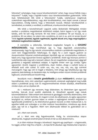 feltevései? Lehetséges, hogy rosszul következtettünk? Lehet, hogy rosszul ítéltük meg a
helyzetet?” Tudják, hogy a legtöbb kudarc rossz következtetésekben gyökeredzik. Tehát
írjuk: feltételezések! Mik tehát a feltevéseink? Tudják, valahányszor meghívnak
szakértőnek nagyvállalatokhoz, vagy akár kisvállalatokhoz, mert bajok vannak a piaccal
kapcsolatban, mindig kiderül, hogy a feltevéseik rosszak. Hibásan következtettek a
termékekkel, az árakkal, a vevőkkel, a szállítással, a konkurenciával kapcsolatban.
       Mik tehát a követelmények? Legyünk széles látókörűek! Mérlegeljük minden
esetben a probléma megoldásának különböző módjait, bármi legyen is az! Egy másik
kérdés, amit fel kell még tennünk: Mi más lehet a probléma? Mi azt hisszük, ez a
probléma. Mi van akkor, ha valami más a probléma, és nem is az, amit mi annak látunk?
Tehát legyünk nyitottak, legyünk rugalmasak, legyünk készek arra, hogy megvizsgáljuk a
különböző megközelítési módokat!
       A zsenialitás 4. jellemzője, bármilyen meglepően hangzik is: a SZIGORÚ
MÓDSZERESSÉG. Vagy mondhatjuk úgy is, hogy átgondolt szisztematikus
rendszeresség. Vagy ha úgy tetszik: szisztematikus módszer a problémák megoldására. A
zseni nem meggondolatlan hebehurgya. És végül, ha a zseni nagyon gyakran az
összpontosítási folyamat eredményeképpen kipróbált egy sor szisztematikus módszert,
képes arra, hogy egyszerűen kivesse agyából a problémát. Aztán egy bizonyos ponton a
tudatfelettije adja meg neki a keresett választ. De ezt megelőzően rendszeresen végig kell
gondolnia a megoldás különböző módjait. A legtöbb ember nem így csinálja. Egész
egyszerűen rávetik magukat a problémára, olyan módon, ahogy a csaholó kutya az
elhaladó autó után szalad. És aztán vau, vau, vau, vau, vau, vau, úgy szeretné
marcangolni. Vagy úgy veti rá magát a feladatra, mint ahogy egy kölyökkutya egy régi
paplanra, bele-belekap, és darabokra tépi. Az intelligens ember viszont minden problémát
logikusan, szisztematikusan közelít meg.
       Beszéljünk most a kreatív gondolkodás 3 olyan módszeréről, amelyet úgy
használhatnak, mint, mint valamilyen sugárrombolót, amelynek segítségével meg tudják
oldani a problémák 90-95 %-át! És megsemmisíthetnek minden akadályt, elháríthatnak
minden olyat, ami az útjukban áll.
       Az 1. módszert úgy nevezem, hogy ötletroham. Az ötletroham igen egyszerű
technika. Sok-sok évvel ezelőtt alakították ki. Művelhető egyedül vagy mások
közreműködésével. Több embert tett sikeressé és gazdaggá e technika alkalmazása, mint
az összes többi ismert technika. Én magam is évek óta alkalmazom, és egész egyszerűen
lenyűgöző az, amilyen gyorsan képes az ember a segítségével remekül megoldani a
legnehezebb problémát is. Az ötletrohamot gyakran nevezik 20 ötlet módszernek is. Az
egyetlen kellék ami szükséges a 20 ötlet módszer használatához, mindössze egy darab
papír, egy toll és a fegyelem. Miért nem alkalmazzák többen és gyakrabban ezt a
módszert?
       ad 1.: Mert nem ismerik.
       ad 2.: Mert nem elég fegyelmezettek. Pedig, ha szisztematikus alapon
alkalmaznák, meglepő eredményeket érnének el már az első alkalommal is.
       A 20 ötlet módszer lényege a következő. Vegyünk egy papírlapot – a legokosabb,
ha reggel, amikor még friss a fejünk –, és írjuk fel fő célunkat vagy feladatunkat a lapnak a



                                  141. oldal, összesen: 197
 