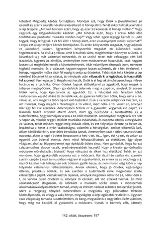 tetejére! Mégpedig kérdés formájában. Mondjuk azt, hogy Önök a jövedelmüket 30
ezerről 45 ezerre akarják növelni a következő 12 hónap alatt. Tehát akkor felírják a kérdést
a lap tetejére: „Mit kell tennem azért, hogy 45 ezer $-t keressek 12 hónap múltán?” Vagy
vegyünk egy időgazdálkodási kérdést: „Mit tehetek azért, hogy 2 órával több időt
fordíthassak produktív munkára minden nap?” Vagy lehet egészségügyi kérdés is: „Mit
tegyek, hogy lefogyjak 2 és fél kilót 1 hónap alatt, azaz visszanyerjem ideális súlyomat?”
Leírják ezt a lap tetejére kérdés formájában. És aztán kényszerítik magukat, hogy adjanak
20 különböző választ. Egyszerűen kényszerítik magukat 20 különböző válasz
fogalmazására. Az első 4-5 válasz, amit ki tudnak sütni, meglehetősen könnyen születik. A
következő 4-5 már valamivel nehezebb, és az utolsó 10-zel már valósággal vért kell
izzadniuk. Ugyanis az elméjük, amennyiben nem módszeresen használják, csak nagyon
lassan tud megfelelni ennek a követelménynek. Akár valamilyen eltunyult izom, nehezen
fogható munkára. És a válaszok nagyon-nagyon lassan születnek, de 1 hét elteltével, 1
hónap, negyedév múlva akár fél napig is ontja az ötleteket. Tehát írják fel a kérdést a lap
tetejére! Süssenek ki 20 választ, és mindezek után válasszák ki a legjobbat, és használják
fel azonnal! Ilyen egyszerű. Hogyha ezt teszik, Önök is el fognak ámulni azon, hogy milyen
hatásos ez a technika. Olyan ötletek fognak előbukkanni az agyukból, hogy maguk is
teljesen meglepődnek. Olyan gondolatok jelennek meg a papíron, amelyekről sosem
hitték volna, hogy kipattannak az agyukból. Ezt a feladatot már feladtam több
tanfolyamon vezető állású tisztviselőknek, és gyakran hallottam tőlük, hogy néha a 20.
válasz az, ami megéri a többi 19-cel való bajlódást. Ezek a vezetők odajönnek hozzám, és
azt mondják, hogy megéri a fáradságot a 20 válasz, mert néha a 20. válasz az, amelyet
már egy fél éve keresnek. Amennyiben tetszik ez a gyakorlat, vegyenek elő papírt, és
lássanak hozzá azonnal! Miért? Azért, mert így bevésődik a tudatalattiba és a
tudatfelettibe, hogy komolyan veszik a 20 ötlet módszert. Amennyiben megteszik ezt heti
5 napon át, minden reggel, mielőtt munkába indulnának, és naponta kitöltik a megkívánt
20 választ, tehát minden reggel még indulás előtt, és ezt folytatják évente 50 héten át,
leszámítva 2 hetet a nyári szabadságra, valamint a hétvégeket, amikor pihenniük kell,
akkor körülbelül évi 5 ezer ötlet birtokába jutnak. Amennyiben csak 1 ötlet hasznosítható
naponta, akkor a napi 1 ötletet beszorzom a heti 5-tel, és… igen, évi 50-nel, és akkor az
egyenlő 250 ötlettel évente. Amit mind felhasználhatnak az életükben. Egy olyan
világban, ahol az átlagembernek egy épkézláb ötlete sincs. Nem gondolják, hogy ha ezt
szisztematikus alapon teszik, eredményesebbek lesznek? Hogy a kreatív gondolkodás
módszere előrehaladást biztosít? Hogy változást és sikert hoz életükbe? Tehát én azt
mondom, hogy gyakorolják naponta ezt a módszert. Bár őszintén szólva én, személy
szerint csupán 3 napi turnusokban végzem el a gyakorlatot, és ennek az az oka, hogy a 3.
naptól kezdve már túlságosan sok ötletem gyűlik össze, és nem marad elég időm a nap
folyamán valamennyi felhasználására. Annak ellenére, hogy jó ötletek, egészséges
ötletek, praktikus ötletek, és sok esetben a tudatfeletti elme megoldásai szinte
elárasztják a papírt. Vannak köztük olyanok, amelyek megérnek néha 100 $-t, néha 1000 $-
t, de vannak olyan ötleteim is, amelyek 10 ezreket, sőt 100 ezreket hoznak. Én mint
szaktanácsadó dolgozom, és időnként a munkám során ennek a módszernek
alkalmazásával olyan ötletem támad, amely az érintett vállalat számára 100 ezreket jelent.
Mert a rengeteg tényező ismeretében a megoldás egy pillanatban hirtelen
kikristályosodik, és ahogy a vaku fénye, megvilágítja a kép legkisebb részletét is. Egyszer
csak világosság támad a tudatfelettiben, és bang, megszületik a nagy ötlet. Ezért ajánlom,
hogy még ma kezdjék el gyakorolni a módszert. Írjanak le bármely célt, bármely


                                142. oldal, összesen: 197
 