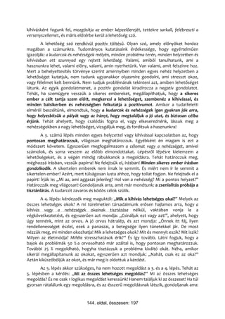 kihívásként fogunk fel, mozgósítja az ember képzelőerejét, tettekre sarkall, felébreszti a
versenyszellemet, és máris előtérbe kerül a lehetőség szó.
        A lehetőség szó rendkívül pozitív töltésű. Olyan szó, amely előnyöket hordoz
magában a számunkra. Tudományos kutatásaink érdekessége, hogy egyértelműen
igazolják: a kudarcok és nehézségek mélyén, minden probléma terén, minden helyzetben és
kihívásban ott szunnyad egy rejtett lehetőség. Valami, amiből tanulhatunk, ami a
hasznunkra lehet, valami előny, valami, amin nyerhetünk. Van valami, amit felszínre hoz.
Mert a behelyettesítés törvénye szerint amennyiben minden egyes nehéz helyzetben a
lehetőséget kutatjuk, nem tudunk ugyanakkor olyasmire gondolni, ami stresszt okoz,
vagy félelmet kelt bennünk. Nem tudjuk problémának tekinteni azt, amiben lehetőséget
látunk. Az egyik gondolatmenet, a pozitív gondolat kiradírozza a negatív gondolatot.
Tehát, ha szemügyre vesszük a sikeres embereket, megállapíthatjuk, hogy a sikeres
ember a célt tartja szem előtt, megkeresi a lehetőséget, szembenéz a kihívással, és
minden balsikerben és nehézségben felkutatja a pozitívumot. Amikor a tudatfeletti
elméről beszéltünk, elmondtuk, hogy a kudarcok és nehézségek igen gyakran jók arra,
hogy helyesbítsük a pályát vagy az irányt, hogy megtaláljuk a jó utat, és biztosan célba
érjünk. Tehát ahelyett, hogy csalódás fogna el, vagy elkeserednénk, lássuk meg a
nehézségekben a nagy lehetőséget, vizsgáljuk meg, és fordítsuk a hasznunkra!
        A 3. számú lépés minden egyes helyzettel vagy kihívással kapcsolatban az, hogy
pontosan meghatározzuk, világosan meghatározzuk. Egyébként én magam is ezt a
módszert követem. Egyszerűen megfogalmazom a célomat vagy a nehézséget, amivel
számolok, és sorra veszem az előbb elmondottakat. Lépésről lépésre kielemzem a
lehetőségeket, és a végén mindig rábukkanok a megoldásra. Tehát határozzuk meg,
méghozzá írásban, vessük papírra! Ne felejtsük el, írásban! Minden sikeres ember írásban
gondolkodik. A sikertelen emberek nem írnak le semmit. És miért nem ír le semmit a
sikertelen ember? Azért, mert túlságosan lusta ahhoz, hogy tollat fogjon. Ne felejtsék el a
papírt! Írják le: „Mi az, ami aggaszt jelenleg? Hol van a nehézség? Mi a pontos helyzet?”
Határozzák meg világosan! Gondoljanak arra, amit már mondtunk: a zsenialitás próbája a
tisztánlátás. A kudarcot zavaros és ködös célok szülik.
        A 4. lépés: kérdezzék meg maguktól: „Mik a kihívás lehetséges okai?” Melyek az
összes lehetséges okok? A mi türelmetlen társadalmunk erősen hajlamos arra, hogy a
kihívás vagy a nehézségek okainak tisztázása nélkül, vaktában vonja le a
végkövetkeztetést, és egyszerűen azt mondja: „Csináljuk ezt vagy azt!”, ahelyett, hogy
úgy tennénk, mint az orvos. A jó orvos hátralép, és azt mondja: „Önnek itt fáj, ilyen
rendellenességet észlel, ezek a panaszai, a betegsége ilyen tünetekkel jár. De most
nézzük meg, mi minden okozhatja! Mik a lehetséges okok? Mit és mennyit eszik? Mit iszik?
Milyen az életmódja? Miféle stresszhatások érik?” És így tovább. Látni fogjuk, hogy a
bajok és problémák 50 %-a orvosolható már azáltal is, hogy pontosan meghatározzuk.
További 25 % megoldható, hogyha tisztázzuk a probléma kiváltó okát. Néha, amikor
sikerül megállapítanunk az okokat, egyszerűen azt mondjuk: „Nahát, csak ez az oka?”
Aztán kiküszöböljük az okot, és már meg is oldottuk a kérdést.
       Az 5. lépés akkor szükséges, ha nem hozott megoldást a 3. és a 4. lépés. Tehát az
5. lépésben a kérdés: „Mi az összes lehetséges megoldás?” Mi az összes lehetséges
megoldás? És ne csak 1 logikus megoldást keressünk! Hanem találjuk ki az összeset! Ha túl
gyorsan rátalálunk egy megoldásra, és az ésszerű megoldásnak látszik, gondoljanak arra:



                               144. oldal, összesen: 197
 