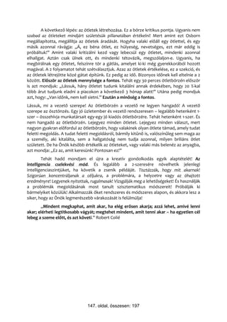 A következő lépés: az ötletek létrehozása. Ez a börze kritikus pontja. Ugyanis nem
szabad az ötleteket mindjárt születésük pillanatában értékelni! Mert amint ezt Osborn
megállapította, megállítja az ötletek áradását. Hogyha valaki előáll egy ötlettel, és egy
másik azonnal rávágja: „Á, ez béna ötlet, ez hülyeség, nevetséges, ezt már eddig is
próbáltuk!” Amint valaki kritizálni kezd vagy lebecsül egy ötletet, mindenki azonnal
elhallgat. Aztán csak ülnek ott, és mindenki tétovázik, megszólaljon-e. Ugyanis, ha
megbírálnak egy ötletet, felszínre tör a gátlás, amelyet ki-ki még gyerekkorából hozott
magával. A 2 folyamatot tehát szétválasztjuk. Azaz az ötletek értékelése, ez a szekció, és
az ötletek létrejötte közé gátat építünk. Ez pedig az idő. Bizonyos időnek kell eltelnie a 2
között. Először az ötletek mennyisége a fontos. Tehát egy 30 perces ötletbörzén először
is azt mondjuk: „Lássuk, hány ötletet tudunk kitalálni annak érdekében, hogy 20 %-kal
több árut tudjunk eladni a piacokon a következő 3 hónap alatt!” Utána pedig mondjuk
azt, hogy: „Van időnk, nem kell sietni.” Ezután a minőség a fontos.
Lássuk, mi a vezető szerepe! Az ötletbörzén a vezető ne legyen hangadó! A vezető
szerepe az ösztönzés. Egy jó üzletember és vezető rendszeresen – legalább hetenként 1-
szer – összehívja munkatársait egy-egy jó kiadós ötletbörzére. Tehát hetenként 1-szer. És
nem hangadó az ötletbörzén. Lejegyez minden ötletet. Lejegyez minden választ, mert
nagyon gyakran előfordul az ötletbörzén, hogy valakinek olyan ötlete támad, amely tudat
feletti megoldás. A tudat feletti megoldásról, bármily kitűnő is, valószínűleg sem maga az
a személy, aki kitalálta, sem a hallgatóság nem tudja azonnal, milyen briliáns ötlet
született. De ha Önök később értékelik az ötleteket, vagy valaki más belenéz az anyagba,
azt mondja: „Ez az, amit keresünk! Pontosan ez!”
        Tehát hadd mondjam el újra a kreatív gondolkodás egyik alaptételét! Az
intelligencia cselekvési mód. És legalább a 2-szeresére növelhetik jelenlegi
intelligenciaszintjüket, ha követik a zsenik példáját. Tisztázzák, hogy mit akarnak!
Szigorúan koncentráljanak a céljukra, a problémára, a helyzetre vagy az óhajtott
eredményre! Legyenek nyitottak, rugalmasak! Vizsgálják meg a lehetőségeket! És használják
a problémák megoldásának most tanult szisztematikus módszereit! Próbálják ki
bármelyiket közülük! Alkalmazzák őket rendszeres és módszeres alapon, és akkora lesz a
siker, hogy az Önök legmerészebb várakozását is felülmúlja!
       „Mindent megkaphat, amit akar, ha elég erősen akarja; azzá lehet, amivé lenni
akar; elérheti legtitkosabb vágyát; megtehet mindent, amit tenni akar – ha egyetlen cél
lebeg a szeme előtt, és azt követi.” Robert Colié




                                147. oldal, összesen: 197
 