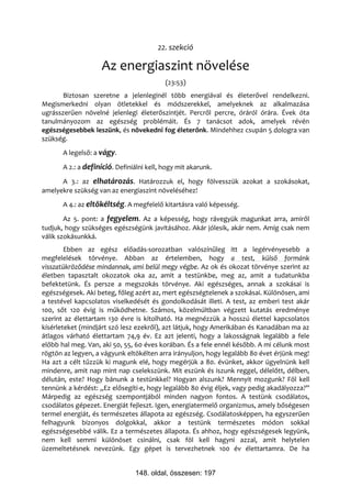 22. szekció

                    Az energiaszint növelése
                                           (23:53)
       Biztosan szeretne a jelenleginél több energiával és életerővel rendelkezni.
Megismerkedni olyan ötletekkel és módszerekkel, amelyeknek az alkalmazása
ugrásszerűen növelné jelenlegi életerőszintjét. Percről percre, óráról órára. Évek óta
tanulmányozom az egészség problémáit. És 7 tanácsot adok, amelyek révén
egészségesebbek leszünk, és növekedni fog életerőnk. Mindehhez csupán 5 dologra van
szükség.
       A legelső: a vágy.

       A 2.: a definíció. Definiálni kell, hogy mit akarunk.

      A 3.: az elhatározás. Határozzuk el, hogy fölvesszük azokat a szokásokat,
amelyekre szükség van az energiaszint növeléséhez!
       A 4.: az eltökéltség. A megfelelő kitartásra való képesség.

        Az 5. pont: a fegyelem. Az a képesség, hogy rávegyük magunkat arra, amiről
tudjuk, hogy szükséges egészségünk javításához. Akár jólesik, akár nem. Amíg csak nem
válik szokásunkká.
        Ebben az egész előadás-sorozatban valószínűleg itt a legérvényesebb a
megfelelések törvénye. Abban az értelemben, hogy a test, külső formánk
visszatükröződése mindannak, ami belül megy végbe. Az ok és okozat törvénye szerint az
életben tapasztalt okozatok oka az, amit a testünkbe, meg az, amit a tudatunkba
befektetünk. És persze a megszokás törvénye. Aki egészséges, annak a szokásai is
egészségesek. Aki beteg, főleg azért az, mert egészségtelenek a szokásai. Különösen, ami
a testével kapcsolatos viselkedését és gondolkodását illeti. A test, az emberi test akár
100, sőt 120 évig is működhetne. Számos, közelmúltban végzett kutatás eredménye
szerint az élettartam 130 évre is kitolható. Ha megnézzük a hosszú élettel kapcsolatos
kísérleteket (mindjárt szó lesz ezekről), azt látjuk, hogy Amerikában és Kanadában ma az
átlagos várható élettartam 74,9 év. Ez azt jelenti, hogy a lakosságnak legalább a fele
előbb hal meg. Van, aki 50, 55, 60 éves korában. És a fele ennél később. A mi célunk most
rögtön az legyen, a vágyunk eltökélten arra irányuljon, hogy legalább 80 évet érjünk meg!
Ha azt a célt tűzzük ki magunk elé, hogy megérjük a 80. évünket, akkor ügyelnünk kell
mindenre, amit nap mint nap cselekszünk. Mit eszünk és iszunk reggel, délelőtt, délben,
délután, este? Hogy bánunk a testünkkel? Hogyan alszunk? Mennyit mozgunk? Föl kell
tennünk a kérdést: „Ez elősegíti-e, hogy legalább 80 évig éljek, vagy pedig akadályozza?”
Márpedig az egészség szempontjából minden nagyon fontos. A testünk csodálatos,
csodálatos gépezet. Energiát fejleszt. Igen, energiatermelő organizmus, amely bőségesen
termel energiát, és természetes állapota az egészség. Csodálatosképpen, ha egyszerűen
felhagyunk bizonyos dolgokkal, akkor a testünk természetes módon sokkal
egészségesebbé válik. Ez a természetes állapota. És ahhoz, hogy egészségesek legyünk,
nem kell semmi különöset csinálni, csak föl kell hagyni azzal, amit helytelen
üzemeltetésnek nevezünk. Egy gépet is tervezhetnek 100 év élettartamra. De ha


                                148. oldal, összesen: 197
 