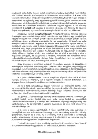 helytelenül működtetik, és nem tartják megfelelően karban, jóval előbb megy tönkre,
mint kellene. Kutatási eredményeket is ismertetünk előadásunkban. Sok ezer, több
százezer órányi kutatás a legkiválóbb egyetemeken kimutatta, hogy a bőséges energia és
életerő titka az egészség, mely egyébként egyenlő az energiával. Mindenkori fizikai
állapotunkat szinte bármikor lemérhetjük az energiaszintünkkel. Ezt tudjuk is. Manapság
Amerikában és Kanadában mindenkit, mindenkit nagyon aggaszt a túl alacsony
energiaszint. 7 dolgot kell tennünk. 7 igen-igen egyszerű, nem könnyű, de egyszerű
dolgot, amelyek révén ugrásszerűen nő az energiaszintünk. Az első perctől kezdve.
        A legelső, a legelső: a megfelelő testsúly. A megfelelő testsúly döntő az egészség
és energia szempontjából. Hogy miért? 2 oka is van: egy fizikai és egy pszichológiai.
Hogyha túlsúlyunk van, szörnyen igénybe vesszük a szívünket. Szörnyen igénybe vesszük
a többi szervünket, továbbá az izmainkat is. Aki már kapaszkodott fel lépcsőn, az tudja,
mennyire fárasztó feljutni. Képzeljük el, milyen lehet bőrönddel lépcsőt mászni, és
gondoljunk arra, mennyi túlsúlyt cipelnek egyesek! Olyan ez, mintha valami nagy lépcsőt
másznánk meg, vagy gyalogolnánk, de súlyos bőröndökkel. A test megterhelése nem
érzékelhető, de óriási és igen fárasztó. A 2. tényező pedig az, hogy gyakran nyomasztó a
túlsúly abban a világban, ahol… ahol mindenki karcsú, ahol a karcsúság a divat a
magazinok címlapjain, az újságokban, a tévében, mindenütt. Ha mindenhol karcsú
embereket látunk magunk körül a világban, és úgy érezzük, hogy mi el vagyunk hízva, az
valódi lelki depressziót okoz, ami önmagában kimerítő.
        Hogy érhetünk el megfelelő testsúlyt? Egyszerűen. Magunk elé képzeljük, és
mondogatjuk. Elképzeljük és mondogatjuk. Először is: ha az a vágyunk, hogy lefogyjunk,
határozzuk el, legyünk eltökéltek, fegyelmezettek! Aztán képzeljük el, és mondogassuk a
kívánt testsúlyunkat, amíg alacsonyabbra nem programozzuk magunkban a súlyunkat! Ne
feledjük: a karcsúság siker, a kövérség kudarc!
       A 2. pont: a helyes étrend. Számos vizsgálatot végeztek élsportolók körében.
Kutatják azoknak az étrendjét, akik a legtöbb energiát és életerőt birtokolják. És 3
lényeges, fontos dolog derült már ki az étrenddel kapcsolatban:
       Az 1.: a kellő változatosság. Legyen változatos az étrendünk! Sokféle ételt
fogyasszunk! Ne kis számút, mert ha sokfélét fogyasztunk, valószínűleg hozzájutunk a
vitaminokhoz és nyomelemekhez, amelyek az energia magas szintjéhez kellenek, bár nem
az összeshez jutunk hozzá, ahogy ezt mindjárt meglátjuk.
       A 2. pont: a… a sovány fehérje. A sovány fehérje többféle forrásból származhat, pl.
szójából, halból, sovány húsból stb., nem pedig zsíros húsból és hasonlókból.
Táplálékunknak körülbelül 15 % fehérjét kell tartalmaznia. Úgyhogy vizsgáljuk meg napi
táplálékunkat, és ha 15 %-nál többet veszünk magunkhoz, az több, mint amennyire a
testnek szüksége van.
       A 3. pont: a rostos szénhidrátok. A rostos szénhidrátok, vagy gyümölcs- és
zöldségfélék. A rostos szénhidrátokból mintegy 75 %-ra van szükség. Gyümölcs, zöldség,
gabonafélék, magvak és a többi. 75 % szénhidrát, mert a szénhidrát a tüzelőanyag,
amelyet a testünk nap mint nap eléget. A spagetti. A salátafélék is ide tartoznak. Hogyha
75 % szénhidrátot fogyasztunk, valószínűtlen, hogy hízunk.
        Ezenkívül mintegy 10 % zsírra is szükség van. De 10 %-nál nem többre. Ha 10 % zsírnál
és 15 % fehérjénél többet fogyasztunk, azt elraktározzuk, és nehéz lesz leadni.


                                149. oldal, összesen: 197
 