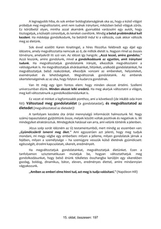 A legnagyobb hiba, és sok ember boldogtalanságának oka az, hogy a külső világot
próbáljuk meg megváltoztatni, amit nem tudnak irányítani, miközben belső világuk zűrös.
Ez körülbelül olyan, mintha azzal akarnánk gyorsabbá varázsolni egy autót, hogy
tisztogatjuk, a külsejét csinosítjuk, és kereket cserélünk. Mindig a belső problémákkal kell
kezdeni. Ha másképp gondolkodunk, ha belülről indul ki a változás, csak akkor változik
meg az életünk.
        Sok évvel ezelőtt Karen Knaitingel, a híres filozófus felébredt egy éjjel egy
idézetre, amely megváltoztatta nemcsak az ő, de milliók életét is. Nagyon rímel az összes
törvényre, amelyekről itt szó van. Az idézet így hangzik: „Azzá leszel, amire gondolsz.”
Azzá leszünk, amire gondolunk, mivel a gondolkodásunk az egyetlen, amit irányítani
tudunk. Ha megváltoztatjuk gondolataink irányát, elkezdtük megváltoztatni a
valóságunkat is. Ha megváltoztatjuk elvárásainkat, hitünket, uralkodó gondolatainkat, ha
megváltoztatjuk belső reakciónkat, elkezdjük vonzani az embereket, helyzeteket,
eseményeket és lehetőségeket. Megváltoznak gondolataink. Az emberek
sikertelenségeinek az az oka, hogy folyton a kudarcra gondolnak.
       Van itt még egy igen fontos elem: hogy minden okozat értelmi. Szellemi
univerzumban élünk. Minden okozat lelki eredetű. Ha meg akarjuk változtatni a világot,
meg kell változtatnunk a gondolkodásmódunkat is.
       Ez vezet el minket a legfontosabb ponthoz, ami a következő (de inkább oda írom
föl): Változtasd meg gondolataidat (a gondolataidat), és megváltoztatod az
életedet (megváltoztatod az életedet)!
      A tanfolyam kezdete óta óriási mennyiségű információt halmoztunk fel. Nagy
számú tapasztalatot gyűjtöttünk össze, melyek között voltak pozitívak és negatívak is. Mi
mindegyiket elraktároztuk. Mindegyikük hatással van arra, ami velünk történik a jelenben.
       Jézus szép sorát idézném az Új testamentumból, mert mindig az eszemben van:
„Gyümölcsükről ismerni meg őket.” Ami egyszerűen azt jelenti, hogy meg tudjuk
mondani, mi megy végbe egy emberben: milyen a jelleme, milyen gondolatok járnak a
fejében, milyen a személyisége – ha szemügyre vesszük külső életének gyümölcseit:
egészségét, érzelmi kapcsolatait, sikereit, eredményeit.
       Ha megváltoztatjuk gondolatainkat, megváltoztatjuk életünket. Ezen a
tanfolyamon szisztematikusan mutatjuk be, hogyan változtathatjuk meg
gondolkodásunkat, hogy belső énünk tökéletes összhangba kerüljön egy sikerekben
gazdag, boldog, dinamikus, bátor, eleven, eredményes élettel, amire mindannyian
vágyakozunk.
       „Amiben az emberi elme hinni tud, azt meg is tudja valósítani.” (Napóleon Hill)




                                15. oldal, összesen: 197
 