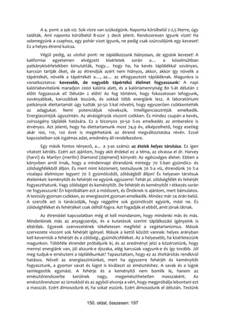A 4. pont: a sok víz. Sok vízre van szükségünk. Naponta körülbelül 2-2,5 literre, úgy
találták. Ami naponta körülbelül 8-szor 3 decit jelent. Rendszeresen igyunk vizet! Ha
odamegyünk a csaphoz, egy pohár vizet igyunk, ne pedig csak szürcsöljünk egy keveset!
Ez a helyes étrend kulcsa.
        Végül pedig, az utolsó pont: ne táplálkozzunk hiányosan, de együnk keveset! A
kaliforniai   egyetemen     elvégzett    kísérletek   során   a…     a   közelmúltban
patkánykísérletekben kimutatták, hogy… hogy ha, ha kevés táplálékkal soványan,
karcsún tartják őket, de az étrendjük azért nem hiányos, akkor, akkor így növelik a
tápértékét, növelik a tápértékét a…, az… az elfogyasztott tápláléknak. Magunkra is
vonatkoztatva: kevesebb, de nagyobb tápértékű élelmet fogyasszunk! A napi
kalóriabevitelünk maradjon 2000 kalória alatt, és a kalóriamennyiség 80 %-át délután 2
előtt fogyasszuk el! Délután 2 előtt! Az fog történni, hogy fokozatosan lefogyunk,
soványabbak, karcsúbbak leszünk, és sokkal több energiánk lesz. A laboratóriumi
patkányok élettartamát úgy tudták 30-50 %-kal növelni, hogy egyszerűen csökkentették
az adagjukat. Nemi potenciáljuk növekszik. Intelligenciaszintjük emelkedik.
Energiaszintjük úgyszintén. Az alvásigényük viszont csökken. És mindez csupán a kevés,
zsírszegény táplálék hatására. Ez a bizonyos 30-50 %-os emelkedés az emberekre is
érvényes. Azt jelenti, hogy ha élettartamunk most 74,9 év, elképzelhető, hogy esetleg
akár 100, 110, 120 évet is megérhetünk az étrend megváltoztatása révén. Ezzel
kapcsolatban sok izgalmas adat, eredmény áll rendelkezésre.
        Egy másik fontos tényező, a… a 3-as számú: az ételek helyes társítása. Ez igen
vitatott kérdés. Ezért azt ajánlom, hogy akit érdekel ez a téma, az olvassa el dr. Harvey
(harvi) és Marilyn (merilin) Diamond (dajmend) könyvét: Az egészséges életet. Ebben a
könyvben arról írnak, hogy a mindennapi étrendünk mintegy 70 %-ban gyümölcs- és
zöldségfélékből álljon. És mert mint közismert, testsúlyunk 70 %-a víz, étrendünk 70 %-a
vízalapú élelmiszer legyen! 70 % gyümölcsből, zöldségből álljon! És helyesen társítsuk
ételeinket: keményítőt és fehérjét ne együnk egyszerre! Tehát pl. zöldségfélét és fehérjét
fogyaszthatunk. Vagy zöldséget és keményítőt. De fehérjét és keményítőt 1 étkezés során
ne fogyasszunk! Én kipróbáltam ezt a módszert, és Önöknek is ajánlom, mert bámulatos.
A testsúly gyorsan csökken, az energiaszint gyorsan emelkedik. Mindez már 24 órán belül.
A szerzők azt is tanácsolják, hogy reggelire sok gyümölcsöt együnk, mást ne. És
zöldségféléket és fehérjéket csak déltől fogva. Azt fogadják el ebből, amit jónak látnak.
        Az étrenddel kapcsolatban még el kell mondanom, hogy mindenki más és más.
Mindenkinek más az anyagcseréje, és a kutatások szerint táplálkozási igényeink is
eltérőek. Egyesek szervezetének tökéletesen megfelel a vegetarianizmus. Mások
szervezete viszont sok fehérjét igényel. Mások a kettő között vannak: helyes arányban
kell keverniük a fehérjét és a zöldség-, gyümölcsféléket. Az a helyesebb, ha kísérletezünk
magunkon. Többféle étrendet próbáljunk ki, és az eredményt jelzi a közérzetünk, hogy
mennyi energiánk van, jól alszunk-e éjszaka, elég karcsúak vagyunk-e és így tovább. Jól
meg tudjuk-e emészteni a táplálékunkat? Tapasztaltam, hogy ez az ételtársítás rendkívül
hatásos. Növeli az energiaszintünket, mert ha egyszerre fehérjét és keményítőt
fogyasztunk, a gyomor savat és lúgot is kiválaszt az emésztéshez. A savak és a lúgok
semlegesítik egymást. A fehérje és a keményítő nem bomlik le, hanem az
emésztőrendszerbe        kerülnek     nagy,    megemészthetetlen       masszaként.      Az
emésztőrendszer az izmokból és az agyból elvonja a vért, hogy megpróbálja lebontani ezt
a masszát. Ezért álmosodunk el, ha sokat eszünk. Ezért álmosodunk el délután. Testünk


                                150. oldal, összesen: 197
 