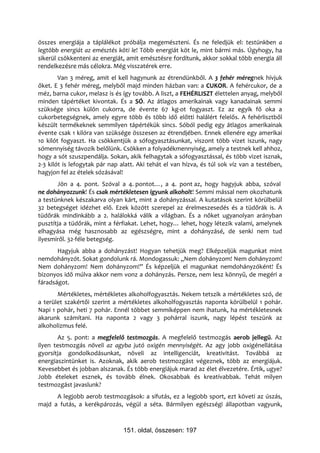 összes energiája a táplálékot próbálja megemészteni. És ne feledjük el: testünkben a
legtöbb energiát az emésztés köti le! Több energiát köt le, mint bármi más. Úgyhogy, ha
sikerül csökkenteni az energiát, amit emésztésre fordítunk, akkor sokkal több energia áll
rendelkezésre más célokra. Még visszatérek erre.
        Van 3 méreg, amit el kell hagynunk az étrendünkből. A 3 fehér méregnek hívjuk
őket. E 3 fehér méreg, melyből majd minden házban van: a CUKOR. A fehércukor, de a
méz, barna cukor, melasz is és így tovább. A liszt, a FEHÉRLISZT élettelen anyag, melyből
minden tápértéket kivontak. És a SÓ. Az átlagos amerikainak vagy kanadainak semmi
szüksége sincs külön cukorra, de évente 67 kg-ot fogyaszt. Ez az egyik fő oka a
cukorbetegségnek, amely egyre több és több idő előtti halálért felelős. A fehérlisztből
készült termékeknek semmilyen tápértékük sincs. Sóból pedig egy átlagos amerikainak
évente csak 1 kilóra van szüksége összesen az étrendjében. Ennek ellenére egy amerikai
10 kilót fogyaszt. Ha csökkentjük a sófogyasztásunkat, viszont több vizet iszunk, nagy
sómennyiség távozik belőlünk. Csökken a folyadékmennyiség, amely a testnek kell ahhoz,
hogy a sót szuszpendálja. Sokan, akik felhagytak a sófogyasztással, és több vizet isznak,
2-3 kilót is lefogytak pár nap alatt. Aki tehát el van hízva, és túl sok víz van a testében,
hagyjon fel az ételek sózásával!
       Jön a 4. pont. Szóval a 4. pontot…, a 4. pont az, hogy hagyjuk abba, szóval
ne dohányozzunk! És csak mértékletesen igyunk alkoholt! Semmi mással nem okozhatunk
a testünknek készakarva olyan kárt, mint a dohányzással. A kutatások szerint körülbelül
32 betegséget idézhet elő. Ezek között szerepel az érelmeszesedés és a tüdőrák is. A
tüdőrák mindinkább a 2. halálokká válik a világban. És a nőket ugyanolyan arányban
pusztítja a tüdőrák, mint a férfiakat. Lehet, hogy… lehet, hogy létezik valami, amelynek
elhagyása még hasznosabb az egészségre, mint a dohányzásé, de senki nem tud
ilyesmiről. 32-féle betegség.
       Hagyjuk abba a dohányzást! Hogyan tehetjük meg? Elképzeljük magunkat mint
nemdohányzót. Sokat gondolunk rá. Mondogassuk: „Nem dohányzom! Nem dohányzom!
Nem dohányzom! Nem dohányzom!” És képzeljük el magunkat nemdohányzóként! És
bizonyos idő múlva akkor nem vonz a dohányzás. Persze, nem lesz könnyű, de megéri a
fáradságot.
       Mértékletes, mértékletes alkoholfogyasztás. Nekem tetszik a mértékletes szó, de
a terület szakértői szerint a mértékletes alkoholfogyasztás naponta körülbelül 1 pohár.
Napi 1 pohár, heti 7 pohár. Ennél többet semmiképpen nem ihatunk, ha mértékletesnek
akarunk számítani. Ha naponta 2 vagy 3 pohárral iszunk, nagy lépést teszünk az
alkoholizmus felé.
       Az 5. pont: a megfelelő testmozgás. A megfelelő testmozgás aerob jellegű. Az
ilyen testmozgás növeli az agyba jutó oxigén mennyiségét. Az agy jobb oxigénellátása
gyorsítja gondolkodásunkat, növeli az intelligenciát, kreativitást. Továbbá az
energiaszintünket is. Azoknak, akik aerob testmozgást végeznek, több az energiájuk.
Kevesebbet és jobban alszanak. És több energiájuk marad az élet élvezetére. Értik, ugye?
Jobb ételeket esznek, és tovább élnek. Okosabbak és kreatívabbak. Tehát milyen
testmozgást javaslunk?
      A legjobb aerob testmozgások: a sífutás, ez a legjobb sport, ezt követi az úszás,
majd a futás, a kerékpározás, végül a séta. Bármilyen egészségi állapotban vagyunk,



                                151. oldal, összesen: 197
 