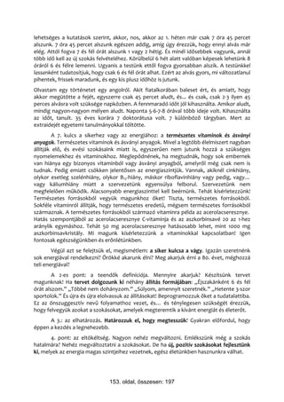 lehetséges a kutatások szerint, akkor, nos, akkor az 1. héten már csak 7 óra 45 percet
alszunk. 7 óra 45 percet alszunk egészen addig, amíg úgy érezzük, hogy ennyi alvás már
elég. Attól fogva 7 és fél órát alszunk 1 vagy 2 hétig. És minél idősebbek vagyunk, annál
több idő kell az új szokás felvételéhez. Körülbelül 6 hét alatt valóban képesek lehetünk 8
óráról 6 és félre lemenni. Ugyanis a testünk ettől fogva gyorsabban alszik. A testünkkel
lassanként tudatosítjuk, hogy csak 6 és fél órát alhat. Ezért az alvás gyors, mi változatlanul
pihentek, frissek maradunk, és egy kis plusz időhöz is jutunk.
Olvastam egy történetet egy angolról. Akit fiatalkorában baleset ért, és amiatt, hogy
akkor megütötte a fejét, egyszerre csak 45 percet aludt, és... és csak, csak 2-3 ilyen 45
perces alvásra volt szüksége napközben. A fennmaradó időt jól kihasználta. Amikor aludt,
mindig nagyon-nagyon mélyen aludt. Naponta 5-6-7-8 órával több ideje volt. Kihasználta
az időt, tanult. 35 éves korára 7 doktorátusa volt. 7 különböző tárgyban. Mert az
extraidejét egyetemi tanulmányokkal töltötte.
         A 7. kulcs a sikerhez vagy az energiához: a természetes vitaminok és ásványi
anyagok. Természetes vitaminok és ásványi anyagok. Mivel a legtöbb élelmiszert nagyban
állítják elő, és evési szokásaink miatt is, egyszerűen nem jutunk hozzá a szükséges
nyomelemekhez és vitaminokhoz. Meglepődnének, ha megtudnák, hogy sok embernek
van hiánya egy bizonyos vitaminból vagy ásványi anyagból, amelyről még csak nem is
tudnak. Pedig emiatt csökken jelentősen az energiaszintjük. Vannak, akiknél cinkhiány,
olykor esetleg szelénhiány, olykor B12-hiány, máskor riboflavinhiány vagy pedig, vagy…
vagy káliumhiány miatt a szervezetünk egyensúlya felborul. Szervezetünk nem
megfelelően működik. Alacsonyabb energiaszinttel kell beérnünk. Tehát kísérletezzünk!
Természetes forrásokból vegyük magunkhoz őket! Tiszta, természetes forrásokból.
Sokféle vitaminról állítják, hogy természetes eredetű, mégsem természetes forrásokból
származnak. A természetes forrásokból származó vitaminra példa az acerolacseresznye.
Hatás szempontjából az acerolacseresznye C-vitaminja és az aszkorbinsavé 20 az 1-hez
aránylik egymáshoz. Tehát 50 mg acerolacseresznye hatásosabb lehet, mint 1000 mg
aszkorbinsavkristály. Mi magunk kísérletezzünk a vitaminokkal kapcsolatban! Igen
fontosak egészségünkben és erőnlétünkben.
        Végül azt se felejtsük el, megismétlem: a siker kulcsa a vágy. Igazán szeretnénk
sok energiával rendelkezni? Örökké akarunk élni? Meg akarjuk érni a 80. évet, méghozzá
teli energiával?
        A 2-es pont: a teendők definíciója. Mennyire akarjuk? Készítsünk tervet
magunknak! Ha tervet dolgozunk ki néhány állítás formájában: „Éjszakánként 6 és fél
órát alszom.” „Többé nem dohányzom.” „Súlyom, amennyit szeretnék.” „Hetente 3-szor
sportolok.” És újra és újra elolvassuk az állításokat! Beprogramozzuk őket a tudatalattiba.
Ez az önszuggesztív nevű folyamathoz vezet, és… és ténylegesen szükségét érezzük,
hogy felvegyük azokat a szokásokat, amelyek megteremtik a kívánt energiát és életerőt.
      A 3.: az elhatározás. Határozzuk el, hogy megtesszük! Gyakran előfordul, hogy
éppen a kezdés a legnehezebb.
       4. pont: az eltökéltség. Nagyon nehéz megváltozni. Emlékszünk még a szokás
hatalmára? Nehéz megváltoztatni a szokásokat. De ha új, pozitív szokásokat fejlesztünk
ki, melyek az energia magas szintjeihez vezetnek, egész életünkben hasznunkra válhat.




                                153. oldal, összesen: 197
 