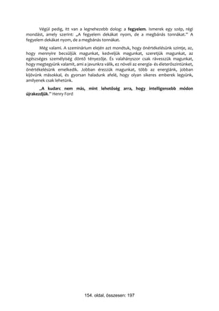 Végül pedig, itt van a legnehezebb dolog: a fegyelem. Ismerek egy szép, régi
mondást, amely szerint: „A fegyelem dekákat nyom, de a megbánás tonnákat.” A
fegyelem dekákat nyom, de a megbánás tonnákat.
       Még valami. A szeminárium elején azt mondtuk, hogy önértékelésünk szintje, az,
hogy mennyire becsüljük magunkat, kedveljük magunkat, szeretjük magunkat, az
egészséges személyiség döntő tényezője. És valahányszor csak rávesszük magunkat,
hogy megtegyünk valamit, ami a javunkra válik, ez növeli az energia- és életerőszintünket,
önértékelésünk emelkedik. Jobban érezzük magunkat, több az energiánk, jobban
kijövünk másokkal, és gyorsan haladunk afelé, hogy olyan sikeres emberek legyünk,
amilyenek csak lehetünk.
       „A kudarc nem más, mint lehetőség arra, hogy intelligensebb módon
újrakezdjük.” Henry Ford




                               154. oldal, összesen: 197
 