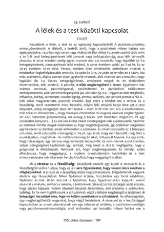 23. szekció

            A lélek és a test közötti kapcsolat
                                           (24:37)
       Beszéljünk a lélek, a test és az egészség kapcsolatáról! A pszichoszomatikus
orvostudományról. A lélekről, a testről, arról, hogy a pszichének milyen hatása van
egészségünkre. 1920-ban egy orvos nagy vitákat kiváltó cikket írt, amely szerint több mint
a 20 %-át testi betegségeinknek lelki zavarok vagy boldogtalanság, azaz lelki tényezők
okozzák. A 30-as években pedig egyes orvosok már azt mondták, hogy legalább 30 %-a
betegségeinknek, panaszainknak lelki eredetű. A 40-es években valaki 40 %-ot írt. Ez az
50-es években 50-re nőtt. Persze, minden ilyen emelkedést erőteljesen vitattak a
mindenkori legbefolyásosabb orvosok. 60 után 60 %-ra, 70 után 70-re nőtt ez a szám. Ma
már, szerintem, aligha vannak olyan gyakorló orvosok, akik vitatnák azt a becslést, hogy
legalább 80 %-a összes betegségünknek, amelyeket maguk és én életünkben
elszenvedünk, lelki eredetű. A psziché, a lélek megbetegítheti a testet. Egyébként már
számos orvossal, pszichológussal, pszichiáterrel és ápolónővel találkoztam
tanfolyamaimon, akik szerint betegségeink 90, sőt talán 95 %-a – legyen az akár meghűlés,
influenza, bőrbaj, szívroham, vesebetegség, artritis, szélütés, ide tartozik persze a rák is –
lelki okkal magyarázható, pszichés eredetű. Épp ezért a témánk ma a stressz és a
feszültség. Arról szeretnénk most beszélni, milyen lelki tényező hozza létre azt a testi
állapotot, amely betegséget okoz. Azt tudjuk – mert erről már volt szó a korábbiakban,
már sokszor elmondtam –, hogy bizonyos értelemben mi magunk akarunk megbetegedni.
Dr. Carl Simonton (szájmonton), aki évekig a texasi Fort Wors-ben dolgozott, írt egy
csodálatos könyvet (…) és sok-sok kiváló cikket a betegségek lelki aspektusairól. Szerinte
az emberek mintha maguk határoznák el, hogy megbetegszenek, így próbálván megoldani
egy helyzetet az életben, amely kellemetlen a számukra. És minél súlyosabb ez a bizonyos
szituáció, annál súlyosabb a betegség is. Ha pl. úgy érzik, hogy nem becsülik meg őket a
munkájukban, meghűlnek. Ha méltánytalanság éri őket, influenzát kapnak. Ha úgy érzik,
hogy házasságuk, egy viszony vagy karrierjük összeomlik, és nem néznek ezzel szembe,
súlyos betegségeket kaphatnak így, szívbajt, még rákot is. Azt is megfigyelte, hogy a
gyógyulást is elhatározzák. Nemcsak azt, hogy megbetegszenek. És mihelyt valaki
elhatározza, hogy meggyógyul, a modern orvostudomány technikája és a test
immunrendszere már sikeresen harcba indulhat, hogy meggyógyítsa őket.
        Mi a stressz és a feszültség? Beszéljünk ezekről egy kicsit! A stresszről és a
feszültségről szólva tudjuk, hogy ez a 2 arra figyelmeztet, hogy valami nincs rendben a
világképünkkel. A stressz és a feszültség külső megnyilvánulások. Elégedetlenek vagyunk
életünk egy tényezőjével. Mikor fájdalmat érzünk, hozzáérünk egy forró kályhához,
fájdalmat érzünk. Azért érezzük a fájdalmat, hogy figyelmeztetést kapjunk: valami
olyasmit csinálunk, ami káros nekünk, a testünknek. Stresszt és feszültséget azért érzünk,
hogy jelzést kapjunk. Valami olyasmit teszünk életünkben, ami ártalmas a számunkra.
Lelkileg. És ha nem foglalkozunk a szituációval, végül a lelkünk megbetegíti a testünket. A
betegséget használjuk arra, hogy ne kelljen szembenézni a szituációval. Ha elhanyagoljuk,
úgy megbetegíthetjük magunkat, hogy végül belehalunk. A stresszel és a feszültséggel
kapcsolatban az orvostudománynak van egy teljesen új területe, a pszichoimmunológia
vagy pszichoneuroimmunológia, ahol elsősorban azt kutatják: milyen hatása van a


                                155. oldal, összesen: 197
 