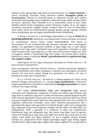 léleknek, amely vagy gyengíti, vagy erősíti az immunrendszert. És a negatív érzelmek: a
stressz, feszültség, szorongás, harag, bármilyen csalódás ténylegesen gátolja az
immunrendszert. Fékezik az antitesttermelést, és hajlamossá tesznek ilyen esetben
mindenféle testi betegségre. Így a meghűlésre, influenzára és így tovább. Az olyan ember,
aki pozitív, optimista, vidám, lelkesedő és jó az önbecsülése, szóval az ilyen ember
általában ellenáll minden betegségnek, amelyet környezete megkap. De az, aki negatív,
rosszkedvű, pesszimista, magába roskadó, mondjuk cinikus és rossz az önbecsülése,
olyan ember, akinek az antitesttermelése gyenge, gyenge, gyenge, úgyhogy némelyik
bizony mindig beteg. Igen sok negatív gondolkodású ember mindig beteg.
       A lényeg a stresszel és a feszültséggel kapcsolatban az, hogy a stressz és a
feszültség belülről jön. Belülről jön, nem pedig kívülről. Ennek értelmében nem létezik
ún. stresszhelyzet. Hanem, kérem, csupán stresszreakció. Amit látunk, az
stresszreakció. Pl. 2-en szembekerülnek egy helyzettel. Szerepelt már a csúcsforgalom
példája. 2-en ugyanabba a helyzetbe kerülnek: az egyik ideges lesz, a másik teljesen
nyugodt marad. Vagy valaki 2 különböző napon kerül ugyanabba a helyzetbe: az egyik
napon könnyen lehet, hogy ideges lesz, a másik nap viszont pozitívan reagál, nem veszti
el nyugalmát. Minden a reakciónktól függ. Mint tudjuk, nem kívülről, hanem belülről,
bentről jön a stressz, a feszültség. Minden a gondolkodásunktól és reagálásunktól függ,
nem magától a világtól.
       Valaki egyszer azt írta, hogy a stressznek 3 fő forrása van: Mi lett volna, ha…? Mi
lenne jó? Vajon mi fog történni?
Sokan szoronganak a múlt miatt. A Mi lett volna, ha…? jelentős stresszforrás. Rágódunk,
hogyan történhetett volna valami másképpen. A jelenben azon töprengünk, mit kellene
tennünk, mit nem lenne szabad. Mindig arra gondolunk: mit kellene, mit nem. A
következő az, hogy vajon mi fog történni.
        Ez a 3: a Mi lett volna, ha…? Mi lenne jó?, a valóság tagadása és a Vajon mi fog
történni? lényeges stresszforrások. Az a lényeg, hogyan gondolkodunk a múltunkról.
Hogyan gondolkodunk a jövőnkről és a jelenünkről a valósággal kapcsolatban? Ez okozza
a stresszt. Nem maga a külvilág.
       Mint tudjuk, elhatározhatjuk, hogy nem betegszünk meg. Sokszor
elmondtam már előadásaimon. Határozzuk el, többé nem hűlünk meg! Mindenki saját
maga dönti el: megfázik-e vagy sem? És amikor ezt elmondom, egyesek idegesek lesznek.
Miért? Nézzünk egy példát! A fiatal anyák miért nem fáznak meg soha? Miért nem hűlnek
meg soha a kisgyermekes anyák? Miért nem esnek ágynak? Azért, mert nincs rá idejük. Ha
magukban határozottan kimondják: „Nincs időm, feltétlenül gondoskodnom kell a
gyermekeimről, éppen ezért egyszerűen nem lehetek beteg!”, akkor nem is betegszenek
meg. Megvárják, amíg a kicsik megnőnek, iskolába mennek. Akkor már több idejük van,
kötögethetnek. Aztán a gyerekeik el is költöznek. És akkor újra megfázhatnak.
Eldönthetjük, hogy nem betegszünk meg. Nem fázunk meg többé. Ezzel az egyszerű
módszerrel. Elhatározzuk, hogy soha, soha többé nem fázunk meg. Határozzuk el, most
rögtön: „Soha többé nem fogok meghűlni!” Ha újra a megfázás tüneteit észleljük,
mondjuk azt: „Nagyszerűen érzem magam! Egészséges vagyok! Igen. Boldog vagyok!
Remekül érzem magam! Egészséges vagyok! Nem vagyok megfázva!” És mi fog történni?




                               156. oldal, összesen: 197
 