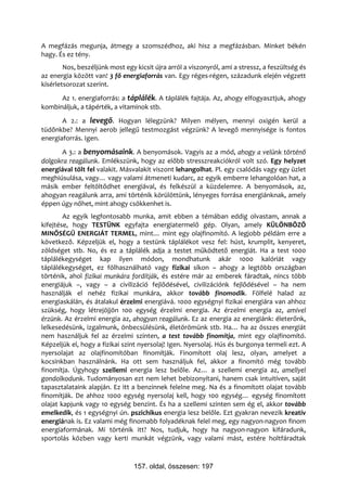 A megfázás megunja, átmegy a szomszédhoz, aki hisz a megfázásban. Minket békén
hagy. És ez tény.
        Nos, beszéljünk most egy kicsit újra arról a viszonyról, ami a stressz, a feszültség és
az energia között van! 3 fő energiaforrás van. Egy réges-régen, századunk elején végzett
kísérletsorozat szerint.
      Az 1. energiaforrás: a táplálék. A táplálék fajtája. Az, ahogy elfogyasztjuk, ahogy
kombináljuk, a tápérték, a vitaminok stb.
       A 2.: a levegő. Hogyan lélegzünk? Milyen mélyen, mennyi oxigén kerül a
tüdőnkbe? Mennyi aerob jellegű testmozgást végzünk? A levegő mennyisége is fontos
energiaforrás. Igen.
      A 3.: a benyomásaink. A benyomások. Vagyis az a mód, ahogy a velünk történő
dolgokra reagálunk. Emlékszünk, hogy az előbb stresszreakciókról volt szó. Egy helyzet
energiával tölt fel valakit. Másvalakit viszont lehangolhat. Pl. egy csalódás vagy egy üzlet
meghiúsulása, vagy… vagy valami átmeneti kudarc, az egyik emberre lehangolóan hat, a
másik ember feltöltődhet energiával, és felkészül a küzdelemre. A benyomások, az,
ahogyan reagálunk arra, ami történik körülöttünk, lényeges forrása energiánknak, amely
éppen úgy nőhet, mint ahogy csökkenhet is.
        Az egyik legfontosabb munka, amit ebben a témában eddig olvastam, annak a
kifejtése, hogy TESTÜNK egyfajta energiatermelő gép. Olyan, amely KÜLÖNBÖZŐ
MINŐSÉGŰ ENERGIÁT TERMEL, mint… mint egy olajfinomító. A legjobb példám erre a
következő. Képzeljük el, hogy a testünk táplálékot vesz fel: húst, krumplit, kenyeret,
zöldséget stb. No, és ez a táplálék adja a testet működtető energiát. Ha a test 1000
táplálékegységet kap ilyen módon, mondhatunk akár 1000 kalóriát vagy
táplálékegységet, ez fölhasználható vagy fizikai síkon – ahogy a legtöbb országban
történik, ahol fizikai munkára fordítják, és estére már az emberek fáradtak, nincs több
energiájuk –, vagy – a civilizáció fejlődésével, civilizációnk fejlődésével – ha nem
használják el nehéz fizikai munkára, akkor tovább finomodik. Fölfelé halad az
energiaskálán, és átalakul érzelmi energiává. 1000 egységnyi fizikai energiára van ahhoz
szükség, hogy létrejöjjön 100 egység érzelmi energia. Az érzelmi energia az, amivel
érzünk. Az érzelmi energia az, ahogyan reagálunk. Ez az energia az energiánk: életerőnk,
lelkesedésünk, izgalmunk, önbecsülésünk, életörömünk stb. Ha… ha az összes energiát
nem használjuk fel az érzelmi szinten, a test tovább finomítja, mint egy olajfinomító.
Képzeljük el, hogy a fizikai szint nyersolaj! Igen. Nyersolaj. Hús és burgonya termeli ezt. A
nyersolajat az olajfinomítóban finomítják. Finomított olaj lesz, olyan, amelyet a
kocsinkban használnánk. Ha ott sem használjuk fel, akkor a finomító még tovább
finomítja. Úgyhogy szellemi energia lesz belőle. Az… a szellemi energia az, amellyel
gondolkodunk. Tudományosan ezt nem lehet bebizonyítani, hanem csak intuitíven, saját
tapasztalataink alapján. Ez itt a benzinnek felelne meg. Na és a finomított olajat tovább
finomítják. De ahhoz 1000 egység nyersolaj kell, hogy 100 egység… egység finomított
olajat kapjunk vagy 10 egység benzint. És ha a szellemi szinten sem ég el, akkor tovább
emelkedik, és 1 egységnyi ún. pszichikus energia lesz belőle. Ezt gyakran nevezik kreatív
energiának is. Ez valami még finomabb folyadéknak felel meg, egy nagyon-nagyon finom
energiaformának. Mi történik itt? Nos, tudjuk, hogy ha nagyon-nagyon kifáradunk,
sportolás közben vagy kerti munkát végzünk, vagy valami mást, estére holtfáradtak



                                 157. oldal, összesen: 197
 