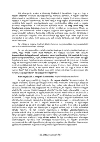 Már elhangzott, amikor a felelősség lélektanáról beszéltünk, hogy a… hogy a
negatív érzelmek kiiktatása szükségszerűség. Nemcsak ajánlatos. A negatív érzelmek
kifejezésének a megállítása az 1. lépés, hogy végezzünk a negatív érzelmekkel. Ha nem
fejezzük ki negatív érzelmeinket, ha nem vitatjuk meg negatív érzelmeinket, ha nem
merülünk bele negatív beszélgetésekbe vagy gondolatokba, akkor ezek a negatív
érzelmek megszűnnek. A koncentráció törvénye miatt. Ha még rövid ideig sem
foglalkozunk negatív dolgokkal, elvesztik minden erejüket, és megszűnnek. Mindaz az
energia, amit fölemésztett volna a negatív dolgokkal való foglalkozás, felhasználható
marad produktív dolgokra. Tudjuk (és erről még szó lesz), hogy egyetlen dühkitörés, 5
percnyi szabadjára engedett düh elhasználhatja egy egész napi, teljes napi érzelmi
energiánkat 5 perc alatt. Ezért aztán azok, akik mindig dühösek, csak ritkán alkotnak
valami hasznosat.
       Az 1. lépés: a negatív érzelmek kifejezésének a megszüntetése. Hogyan csináljuk?
Felhasználunk néhány ismert törvényt.
        Az 1. és a legfontosabb: a behelyettesítés törvénye. A behelyettesítés törvénye azt
jelenti, hogy inkább valami mást mondunk. Ne feledjük, tudatunk nem vákuum!
Koncentrálunk önfegyelemmel, tudatunkat valami pozitív dolog felé fordítjuk. És ha egy
pozitív dolog felé fordítjuk, olyan, mintha másfelé világítanánk. Ha valami pozitív dologgal
foglalkozunk, nem foglalkozhatunk ugyanakkor szorongásunk tárgyával. Azt is tudjuk,
hogy ha hozzáfogunk valami konstruktív dologhoz, e cselekvés maga, mivel szellemi és
testi közreműködésünk kell hozzá, elűzi a negatív érzelmet. Nem elfojtást javaslunk.
Sokan megkérdik: „El kell, el kell nyomni ezeket? Arról van szó, hogy a felszín alá kell
nyomni őket?” Szó sincs róla. Okoljuk meg, miért ne fejezzük ki az ilyen érzelmeket! Sőt,
mi több, hogy egyáltalán ne is legyünk negatívak!
       Miért ne fejezzük ki a negatív érzelmeinket? Milyen indítékokat találunk?
        Az egyik legegyszerűbb így hangzik: „Én vagyok a felelős!” Ha azt mondjuk: „Én
vagyok a felelős!”, akkor nagyon-nagyon nehéz mást hibáztatni. Mint tudjuk, majdnem
minden negatív érzelmünk abból származik, hogy valaki mást akarunk hibáztatni, ha
várakozásainknak nem felel meg valami. Ha azt mondjuk: „Én vagyok a felelős! Én vagyok
a felelős! Én vagyok a felelős! Én vagyok a felelős!”, ha újra és újra elismételjük ezt, egyre
kevésbé leszünk negatívak, és egyre pozitívabbá válunk. Minél többször alkalmazzuk a
behelyettesítés törvényét, „Igen, én vagyok a felelős!”, annál inkább gyengülnek negatív
érzelmeink. És végül addig a pontig is eljuthatunk, hogy a negatív érzelmeknek csak
jelentéktelen, minimális hatásuk lesz életünkben. Majdnem olyan ez, mintha lehetne 0 %
negatív érzelmünk és 100 % negatív érzelmünk is. Márpedig az egészséges
személyiségnek az az egyik jellemzője, hogy az ilyen személy, ilyen ember a skálának
feltétlenül ezen a végén van. Mindnyájan itt vagyunk valahol, rajta a skálán, valamelyik
irányba haladva. Föl kell tennünk magunknak a kérdést: „Beszélgetéseinknek,
gondolatainknak hány %-a, másokkal való beszélgetésünknek hány %-a, gondolatainknak
hány %-a negatív, negatív, destruktív és ócsárló? Hány %-uk pozitív, konstruktív, felemelő?”
Igyekezzünk nem elfelejteni, hogy minden számít! És úgy semmiképp nem lehetséges
személyiségünk fejlődése, nem lehetséges kiteljesedésünk, ha negatív érzelmeink
megmaradnak. És csakis úgy valósíthatjuk meg képességeinket, ha állandóan, folyamatosan
igyekszünk csökkenteni magunkban a hajlamot a negatív érzelmek kifejezésére.




                                159. oldal, összesen: 197
 