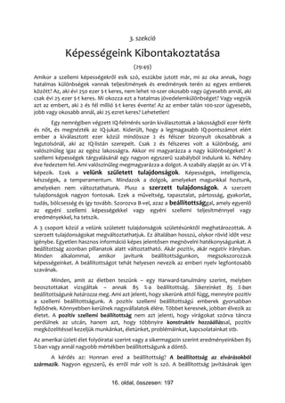 3. szekció

             Képességeink Kibontakoztatása
                                         (29:49)
Amikor a szellemi képességekről esik szó, eszükbe jutott már, mi az oka annak, hogy
hatalmas különbségek vannak teljesítmények és eredmények terén az egyes emberek
között? Az, aki évi 250 ezer $-t keres, nem lehet 10-szer okosabb vagy ügyesebb annál, aki
csak évi 25 ezer $-t keres. Mi okozza ezt a hatalmas jövedelemkülönbséget? Vagy vegyük
azt az embert, aki 2 és fél millió $-t keres évente! Az az ember talán 100-szor ügyesebb,
jobb vagy okosabb annál, aki 25 ezret keres? Lehetetlen!
       Egy nemrégiben végzett IQ-felmérés során kiválasztottak a lakosságból ezer férfit
és nőt, és megnézték az IQ-jukat. Kiderült, hogy a legmagasabb IQ-pontszámot elért
ember a kiválasztott ezer közül mindössze 2 és félszer bizonyult okosabbnak a
legutolsónál, aki az IQ-listán szerepelt. Csak 2 és félszeres volt a különbség, ami
valószínűleg igaz az egész lakosságra. Akkor mi magyarázza a nagy különbségeket? A
szellemi képességek tárgyalásánál egy nagyon egyszerű szabályból indulunk ki. Néhány
éve fedeztem fel. Ami valószínűleg megmagyarázza a dolgot. A szabály alapját az ún. VT-k
képezik. Ezek a velünk született tulajdonságok. Képességek, intelligencia,
készségek, a temperamentum. Mindazok a dolgok, amelyeket magunkkal hoztunk,
amelyeken nem változtathatunk. Plusz a szerzett tulajdonságok. A szerzett
tulajdonságok nagyon fontosak. Ezek a műveltség, tapasztalat, pártosság, gyakorlat,
tudás, bölcsesség és így tovább. Szorozva B-vel, azaz a beállítottsággal, amely egyenlő
az egyéni szellemi képességekkel vagy egyéni szellemi teljesítménnyel vagy
eredményekkel, ha tetszik.
A 3 csoport közül a velünk született tulajdonságok születésünktől meghatározottak. A
szerzett tulajdonságokat megváltoztathatjuk. Ez általában hosszú, olykor rövid időt vesz
igénybe. Egyetlen hasznos információ képes jelentősen megnövelni hatékonyságunkat. A
beállítottság azonban pillanatok alatt változtatható. Akár pozitív, akár negatív irányban.
Minden alkalommal, amikor javítunk beállítottságunkon, megsokszorozzuk
képességeinket. A beállítottságot tehát helyesen nevezik az emberi nyelv legfontosabb
szavának.
        Minden, amit az életben teszünk – egy Harward-tanulmány szerint, melyben
beosztottakat vizsgáltak – annak 85 %-a beállítottság. Sikereinket 85 %-ban
beállítottságunk határozza meg. Ami azt jelenti, hogy sikerünk attól függ, mennyire pozitív
a szellemi beállítottságunk. A pozitív szellemi beállítottságú emberek gyorsabban
fejlődnek. Könnyebben kerülnek nagyvállalatok élére. Többet keresnek, jobban élvezik az
életet. A pozitív szellemi beállítottság nem azt jelenti, hogy virágokat szórva táncra
perdülnek az utcán, hanem azt, hogy többnyire konstruktív hozzáállással, pozitív
megközelítéssel kezeljük munkánkat, életünket, problémáinkat, kapcsolatainkat stb.
Az amerikai üzleti élet folyóiratai szerint vagy a sikermagazin szerint eredményeinkben 85
%-ban vagy annál nagyobb mértékben beállítottságunk a döntő.
      A kérdés az: Honnan ered a beállítottság? A beállítottság az elvárásokból
származik. Nagyon egyszerű, és erről már volt is szó. A beállítottság javításának igen


                                16. oldal, összesen: 197
 