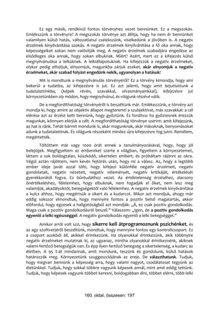 Ez egy másik, rendkívül fontos törvényhez vezet bennünket. Ez a megszokás.
Emlékszünk a törvényre? A megszokás törvénye azt állítja, hogy ha nem ér bennünket
valamilyen külső hatás, változatlanul cselekszünk, viselkedünk a jövőben is. A negatív
érzelmek kinyilvánítása szokás. A negatív érzelmek kinyilvánítása a fő oka annak, hogy
képességeiket sokan nem valósítják meg. A negatív érzelmek szabadjára engedése az
elsődleges oka annak, hogy sokan elbuknak. Miért? Azért, mert ez a kifejezés külső
megnyilvánulása a lelküknek. A lelkiállapotuknak. Ha kifejezzük a negatív érzelmeket,
olykor pedig elfojtjuk, elnyomjuk, magunkba zárjuk ezeket, akár elnyomjuk a negatív
érzelmeket, akár szabad folyást engedünk nekik, ugyanolyan a hatásuk!
       Mit is mondtunk a megnyilvánulás törvényéről? Ez a törvény kimondja, hogy ami
bekerül a tudatba, az kifejezésre is jut. Ez azt jelenti, hogy amit bejuttattunk a
tudatalattinkba, (képek révén, szavakkal, olvasmányainkkal), kifejezésre jut
környezetünkben oly módon, hogy megnyilvánul, és világunk részévé válik.
        De a megfordíthatóság törvényéről is beszéltünk már. Emlékezzünk, e törvény azt
mondja ki, hogy amint az objektív állapot megteremti a szubjektívat, más szavakkal: a cél
elérése azt az érzést kelti bennünk, hogy győztünk. És fordítva: ha győztesnek érezzük
magunkat, könnyen elérjük a célt. A megfordíthatóság törvénye szerint: amit kifejezünk,
az hat is ránk. Tehát bármit mondunk is, akár magunknak, akár másoknak, benyomásokat
adunk a tudatalattinak. És világunk részeként mindez újra kifejezésre fog jutni. Remélem,
megértették.
        Töltöttem már vagy 1000 órát ennek a tanulmányozásával, hogy, hogy jól
belejöjjek. Megfigyeltem az embereket szerte a világban, figyeltem a környezetemet,
láttam a sok boldogtalan, küszködő, sikertelen embert, és próbáltam rájönni az okra.
Végül aztán rájöttem, nem kevés fejtörés után, hogy mi a válasz. Az, hogy a legtöbb
ember ideje javát azzal tölti, hogy kifejezi különféle negatív érzelmeit, negatív
gondolatait, negatív nézeteit, negatív véleményét, negatív kritikáját, értékelését
gyerekkorától fogva. Ez bűntudathoz vezet. Az értéktelenség érzéséhez, alacsony
önértékeléshez, félelemhez, hogy elbuknak, nem fogadják el őket, nem lesz meg
valamijük, akadályoktól, betegségektől való félelemhez. A negatív érzelmek kinyilvánítása
a kulcs ahhoz, hogy megértsük a sikert és a kudarcot. Mikor azt mondjuk, ahogy már
eddig sokszor elmondtuk, hogy mennyire fontos a pozitív belső magatartás, akkor
előfordul, hogy egyesek a hallgatóságból azt mondják: „Á, ez csak pozitív gondolkodás.
Maga csak a pozitív gondolkodásról beszél.” Válaszom: „Igen, de a pozitív gondolkodás
egyenlő a lelki egészséggel. A negatív gondolkodás egyenlő a lelki betegséggel.”
       Amikor arról volt szó, hogy sikerre kell átprogramoznunk pszichénket, és
az agy szoftverjéről beszéltünk, mondtuk, hogy mennyire fontos egy kontrollcsoport. Ez
a csoport azokból áll, akikkel érintkezünk. Ha olyanokkal érintkezünk, akik többnyire
negatív érzelmeket mutatnak ki, az ugyanaz, mintha olyanokkal érintkeznénk, akiknek
valami fertőző betegségük van. És épp ilyen fertőző betegség a sikertelenség, a kudarc az
életben. A 95 %-át mindannak, amit mondunk, teszünk és gondolunk, külső hatások
határozzák meg. Környezetünk szuggeszciójának az ereje. De választhatunk. Tudjuk,
hogy megvan bennünk a képesség arra, hogy valami nagyot, csodálatosat tegyünk az
életünkkel. Tudjuk, hogy sokkal többre vagyunk képesek annál, mint amit eddig tettünk.
Tudjuk, hogy képesek vagyunk többet keresni, boldogabban élni, többet elérni, több lelki




                               160. oldal, összesen: 197
 