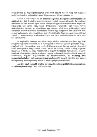 nyugalomhoz és megelégedettséghez jutni, mint azelőtt. Ha ezt még nem tudják a
tanfolyam jelenlegi szakaszában, akkor bizonyára nem jól magyaráztam el.
        Szóval a siker kulcsa ez: az életünket a pozitív és negatív szempontjából kell
értékelni. Úgy kell értékelni, hogy figyelembe veszünk minden tényezőt. És gondosan
tekintetbe veszünk minden olyan hatást, amelyet szuggesztív környezetünkbe engedünk.
Figyelembe kell venni, hogy kikkel érintkezünk. Figyelembe kell venni, milyen
tévéműsorokat nézünk. A televízióban egy átlagos néző 3-4-5 gyilkosságot, nemi
erőszakot, ilyesmit lát minden áldott este a tévében. Egy átlagember nem kevesebb, mint
20 ezer gyilkosságot lát a televízióban, amire felnőtté válik. Mivel kora gyerekkorától nézi
a tévét. Ez vajon nem hat az életünkre? Vajon nem hat a viselkedésünkre? És vajon nem
hat a sikerünkre?
        A megfelelés törvénye azt állítja, hogy minden emberben van bent egy lelki
program vagy lelki ekvivalens. És a külvilágunkban minden egészen pontosan meg…
megfelel, teljes harmóniában lesz ezzel a lelki programmal. Ha meg akarjuk változtatni
külső valóságunkat, hogy valami pozitív, valami csodálatos, valami boldog, izgalmas
legyen, az 1. lépés az, hogy felszámoljuk a negatív hatásokat. Felhagyunk a negatív
érzelmek kifejezésével, távol maradunk a negatív emberektől, hátat fordítunk a negatív
könyveknek, negatív magazinoknak és tévéműsoroknak, és kizárólag arra
összpontosítunk, hogy milyen emberek akarunk lenni. Mit akarunk elérni? Ez az 1. lépés a
lelki egészség, a testi egészség, a siker és a boldogság útján az életben.
        „Az élet egyik legszebb jutalma az, hogy aki őszintén próbál másoknak segíteni,
az saját magának is segít.” Ralf Waldo Emerson




                                161. oldal, összesen: 197
 