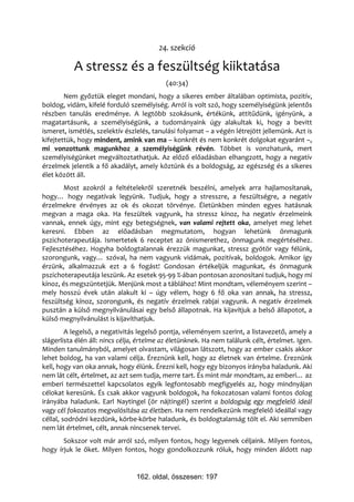 24. szekció

           A stressz és a feszültség kiiktatása
                                           (40:34)
        Nem győztük eleget mondani, hogy a sikeres ember általában optimista, pozitív,
boldog, vidám, kifelé forduló személyiség. Arról is volt szó, hogy személyiségünk jelentős
részben tanulás eredménye. A legtöbb szokásunk, értékünk, attitűdünk, igényünk, a
magatartásunk, a személyiségünk, a tudományaink úgy alakultak ki, hogy a bevitt
ismeret, ismétlés, szelektív észlelés, tanulási folyamat – a végén létrejött jellemünk. Azt is
kifejtettük, hogy mindent, amink van ma – konkrét és nem konkrét dolgokat egyaránt –,
mi vonzottunk magunkhoz a személyiségünk révén. Többet is vonzhatunk, mert
személyiségünket megváltoztathatjuk. Az előző előadásban elhangzott, hogy a negatív
érzelmek jelentik a fő akadályt, amely köztünk és a boldogság, az egészség és a sikeres
élet között áll.
        Most azokról a feltételekről szeretnék beszélni, amelyek arra hajlamosítanak,
hogy… hogy negatívak legyünk. Tudjuk, hogy a stresszre, a feszültségre, a negatív
érzelmekre érvényes az ok és okozat törvénye. Életünkben minden egyes hatásnak
megvan a maga oka. Ha feszültek vagyunk, ha stressz kínoz, ha negatív érzelmeink
vannak, ennek úgy, mint egy betegségnek, van valami rejtett oka, amelyet meg lehet
keresni. Ebben az előadásban megmutatom, hogyan lehetünk önmagunk
pszichoterapeutája. Ismertetek 6 receptet az önismerethez, önmagunk megértéséhez.
Fejlesztéséhez. Hogyha boldogtalannak érezzük magunkat, stressz gyötör vagy félünk,
szorongunk, vagy… szóval, ha nem vagyunk vidámak, pozitívak, boldogok. Amikor így
érzünk, alkalmazzuk ezt a 6 fogást! Gondosan értékeljük magunkat, és önmagunk
pszichoterapeutája leszünk. Az esetek 95-99 %-ában pontosan azonosítani tudjuk, hogy mi
kínoz, és megszüntetjük. Menjünk most a táblához! Mint mondtam, véleményem szerint –
mely hosszú évek után alakult ki – úgy vélem, hogy 6 fő oka van annak, ha stressz,
feszültség kínoz, szorongunk, és negatív érzelmek rabjai vagyunk. A negatív érzelmek
pusztán a külső megnyilvánulásai egy belső állapotnak. Ha kijavítjuk a belső állapotot, a
külső megnyilvánulást is kijavíthatjuk.
         A legelső, a negativitás legelső pontja, véleményem szerint, a listavezető, amely a
slágerlista élén áll: nincs célja, értelme az életünknek. Ha nem találunk célt, értelmet. Igen.
Minden tanulmányból, amelyet olvastam, világosan látszott, hogy az ember csakis akkor
lehet boldog, ha van valami célja. Éreznünk kell, hogy az életnek van értelme. Éreznünk
kell, hogy van oka annak, hogy élünk. Érezni kell, hogy egy bizonyos irányba haladunk. Aki
nem lát célt, értelmet, az azt sem tudja, merre tart. És mint már mondtam, az emberi… az
emberi természettel kapcsolatos egyik legfontosabb megfigyelés az, hogy mindnyájan
célokat keresünk. És csak akkor vagyunk boldogok, ha fokozatosan valami fontos dolog
irányába haladunk. Earl Naytingel (ör nájtingél) szerint a boldogság egy megfelelő ideál
vagy cél fokozatos megvalósítása az életben. Ha nem rendelkezünk megfelelő ideállal vagy
céllal, sodródni kezdünk, körbe-körbe haladunk, és boldogtalanság tölt el. Aki semmiben
nem lát értelmet, célt, annak nincsenek tervei.
       Sokszor volt már arról szó, milyen fontos, hogy legyenek céljaink. Milyen fontos,
hogy írjuk le őket. Milyen fontos, hogy gondolkozzunk róluk, hogy minden áldott nap


                                 162. oldal, összesen: 197
 
