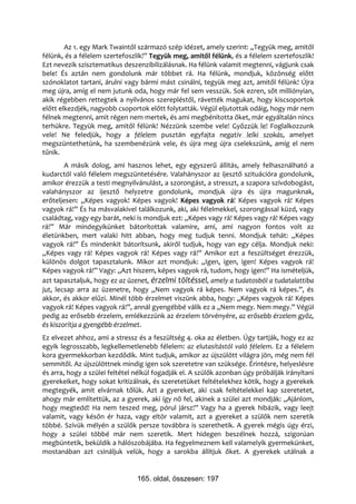Az 1. egy Mark Twaintől származó szép idézet, amely szerint: „Tegyük meg, amitől
félünk, és a félelem szertefoszlik!” Tegyük meg, amitől félünk, és a félelem szertefoszlik!
Ezt nevezik szisztematikus deszenzibilizálásnak. Ha félünk valamit megtenni, vágjunk csak
bele! És aztán nem gondolunk már többet rá. Ha félünk, mondjuk, közönség előtt
szónoklatot tartani, árulni vagy bármi mást csinálni, tegyük meg azt, amitől félünk! Újra
meg újra, amíg el nem jutunk oda, hogy már fel sem vesszük. Sok ezren, sőt milliónyian,
akik régebben rettegtek a nyilvános szerepléstől, rávették magukat, hogy kiscsoportok
előtt elkezdjék, nagyobb csoportok előtt folytatták. Végül eljutottak odáig, hogy már nem
félnek megtenni, amit régen nem mertek, és ami megbénította őket, már egyáltalán nincs
terhükre. Tegyük meg, amitől félünk! Nézzünk szembe vele! Győzzük le! Foglalkozzunk
vele! Ne feledjük, hogy a félelem pusztán egyfajta negatív lelki szokás, amelyet
megszüntethetünk, ha szembenézünk vele, és újra meg újra cselekszünk, amíg el nem
tűnik.
        A másik dolog, ami hasznos lehet, egy egyszerű állítás, amely felhasználható a
kudarctól való félelem megszüntetésére. Valahányszor az ijesztő szituációra gondolunk,
amikor érezzük a testi megnyilvánulást, a szorongást, a stresszt, a szapora szívdobogást,
valahányszor az ijesztő helyzetre gondolunk, mondjuk újra és újra magunknak,
erőteljesen: „Képes vagyok! Képes vagyok! Képes vagyok rá! Képes vagyok rá! Képes
vagyok rá!” És ha másvalakivel találkozunk, aki, aki félelmekkel, szorongással küzd, vagy
családtag, vagy egy barát, neki is mondjuk ezt: „Képes vagy rá! Képes vagy rá! Képes vagy
rá!” Már mindegyikünket bátorítottak valamire, ami, ami nagyon fontos volt az
életünkben, mert valaki hitt abban, hogy meg tudjuk tenni. Mondjuk tehát: „Képes
vagyok rá!” És mindenkit bátorítsunk, akiről tudjuk, hogy van egy célja. Mondjuk neki:
„Képes vagy rá! Képes vagyok rá! Képes vagy rá!” Amikor ezt a feszültséget érezzük,
különös dolgot tapasztalunk. Mikor azt mondjuk: „Igen, igen, igen! Képes vagyok rá!
Képes vagyok rá!” Vagy: „Azt hiszem, képes vagyok rá, tudom, hogy igen!” Ha ismételjük,
azt tapasztaljuk, hogy ez az üzenet, érzelmi töltéssel, amely a tudatosból a tudatalattiba
jut, lecsap arra az üzenetre, hogy „Nem vagyok rá képes. Nem vagyok rá képes.”, és
akkor, és akkor elűzi. Minél több érzelmet viszünk abba, hogy: „Képes vagyok rá! Képes
vagyok rá! Képes vagyok rá!”, annál gyengébbé válik ez a „Nem megy. Nem megy.” Végül
pedig az erősebb érzelem, emlékezzünk az érzelem törvényére, az erősebb érzelem győz,
és kiszorítja a gyengébb érzelmet.
Ez elvezet ahhoz, ami a stressz és a feszültség 4. oka az életben. Úgy tartják, hogy ez az
egyik legrosszabb, legkellemetlenebb félelem: az elutasítástól való félelem. Ez a félelem
kora gyermekkorban kezdődik. Mint tudjuk, amikor az újszülött világra jön, még nem fél
semmitől. Az újszülöttnek mindig igen sok szeretetre van szüksége. Érintésre, helyeslésre
és arra, hogy a szülei feltétel nélkül fogadják el. A szülők azonban úgy próbálják irányítani
gyerekeiket, hogy sokat kritizálnak, és szeretetüket feltételekhez kötik, hogy a gyerekek
megtegyék, amit elvárnak tőlük. Azt a gyereket, aki csak feltételekkel kap szeretetet,
ahogy már említettük, az a gyerek, aki így nő fel, akinek a szülei azt mondják: „Ajánlom,
hogy megtedd! Ha nem teszed meg, pórul jársz!” Vagy ha a gyerek hibázik, vagy leejt
valamit, vagy későn ér haza, vagy eltör valamit, azt a gyereket a szülők nem szeretik
többé. Szívük mélyén a szülők persze továbbra is szerethetik. A gyerek mégis úgy érzi,
hogy a szülei többé már nem szeretik. Mert hidegen beszélnek hozzá, szigorúan
megbüntetik, beküldik a hálószobájába. Ha fegyelmeznem kell valamelyik gyermekünket,
mostanában azt csináljuk velük, hogy a sarokba állítjuk őket. A gyerekek utálnak a


                                165. oldal, összesen: 197
 