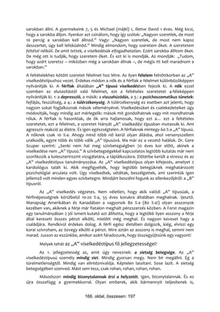 sarokban állni. A gyermekeink 7, 5 és Michael (májkl) 1, illetve David 1 éves. Még kicsi,
hogy a sarokba álljon. Ilyenkor azt csinálom, hogy így szólok: „Nagyon szeretlek, de most
10 percig a sarokban kell állnod.” Vagy: „Nagyon szeretlek, de most nem kapsz
desszertet, úgy kell lefeküdnöd.” Mindig elmondom, hogy szeretem őket. A szeretetem
feltétel nélküli. De amit tettek, a viselkedésük elfogadhatatlan. Ezért sarokba állítom őket.
De még ott is tudják, hogy szeretem őket. És ezt ki is mondják. Az mondják: „Tudom,
hogy azért szeretsz – miközben még a sarokban állnak –, de mégis itt kell maradnom a
sarokban.”
A feltételekhez kötött szeretet félelmet hoz létre. Az ilyen félelem felnőttkorban az „A”
viselkedéstípushoz vezet. Érdekes módon a nők és a férfiak e félelmet különbözőképpen
nyilvánítják ki. A férfiak általában „A” típusú viselkedésben fejezik ki. A nők ezzel
szemben az elutasítástól való félelmet, ezt a feltételes szeretetet 4-féleképpen
nyilvánítják ki. 1: a depresszió, a másik: a visszahúzódás, a 3.: a pszichoszomatikus tünetek:
fejfájás, feszültség, a 4.: a túlérzékenység. A túlérzékenység ez esetben azt jelenti, hogy
nagyon sokat foglalkoznak mások véleményével. Viselkedésüket és cselekedeteiket úgy
módosítják, hogy mindig azt mérlegelik: mások mit gondolhatnak vagy mit mondhatnak
róluk. A férfiak is hasonlóak, de ők arra hajlamosak, hogy ezt a… ezt a feltételes
szeretetet, ezt a félelmet, a szeretet hiányát „A” viselkedési típusban mutassák ki. Ami
agresszív reakció az életre. És igen egészségtelen. A férfiaknak mintegy 60 %-a „A” típusú.
A nőknek csak 10 %-a. Ahogy mind több nő kerül olyan állásba, ahol versenyszellem
uralkodik, egyre több és több válik „A” típusúvá. Ma már ez a vezető halálok. Dr. Gere
Scuper szerint: „Senki nem hal meg szívbetegségben 70 éves kor előtt, akinek a
viselkedése nem „A” típusú.” A szívbetegségekkel kapcsolatos legtöbb kutatás már nem
szorítkozik a koleszterinszint vizsgálatára, a táplálkozásra. Előtérbe került a stressz és az
„A” viselkedéstípus tanulmányozása. Az „A” viselkedéstípus olyan kifejezés, amelyet 2
kardiológus talált ki. Akik megfigyelték, hogy legtöbb betegüknek meghatározott
pszichológiai arculata volt. Úgy viselkedtek, sétáltak, beszélgettek, ami szerintük igen
jellemző volt minden egyes szívbetegre. Mindjárt beszélni fogunk az ellenkezőjéről: a „B”
típusról.
       Az „A” viselkedés végzetes. Nem véletlen, hogy akik valódi „A” típusúak, a
férfinépességnek körülbelül 10-20 %-a, 55 éves korukra általában meghalnak. Ijesztő.
Manapság Amerikában és Kanadában a vagyonok 80 %-a (80 %-a!) olyan asszonyok
kezében van, akiknek a férje már fiatalon meghalt pénzszerzés közben. A Forst magazin
egy tanulmányában 2 jól ismert kutató azt állította, hogy a legtöbb ilyen asszony a férje
által keresett összes pénzt elkölti, mielőtt még meghal. És nagyon keveset hagy a
családjára. Rendkívül érdekes dolog. A férfi egész életében dolgozik, kiég, elviszi egy
korai szívroham, az özvegy elkölti a pénzt. Mire aztán az asszony is meghal, semmi nem
marad. Jusson az eszünkbe, amikor azért fáradozunk, hogy összegyűjtsünk egy vagyont!
       Melyek tehát az „A” viselkedéstípus fő jellegzetességei?
       Az 1. jellegzetesség az, amit úgy neveznek: a sietség betegsége. Az „A”
viselkedéstípusú személy mindig siet. Mindig gyorsan megy. Nem bír megállni. Ég a
türelmetlenségtől. Mindig van elintéznivalója. Képtelen lassítani. Sose lazít. A sietség
betegségében szenved. Mást sem tesz, csak rohan, rohan, rohan, rohan.
      Másodszor: mindig bizonytalannak érzi a helyzetét. Igen, bizonytalannak. És ez
újra összefügg a gyermekkorral. Olyan emberek, akik bármennyit teljesítenek is,


                                166. oldal, összesen: 197
 