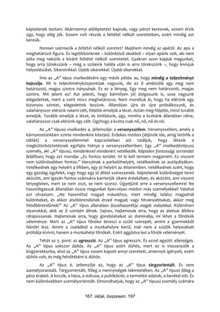 képtelenek lazítani. Akármennyi előléptetést kapnak, vagy pénzt keresnek, sosem érzik
úgy, hogy elég jók. Sosem volt részük a feltétel nélküli szeretetben, ezért mindig azt
keresik.
       Honnan származik a feltétel nélküli szeretet? Majdnem mindig az apától. Az apa a
meghatározó figura. És legtöbbünknek – különböző okokból – olyan apánk volt, aki nem
adta meg nekünk a kívánt feltétel nélküli szeretetet. Gyakran azon kapjuk magunkat,
hogy arra törekszünk – még a szüleink halála után is arra törekszünk –, hogy kivívjuk
helyeslésüket. Sikereinkkel. Újabb sikerekkel. Újabb sikerekkel.
        Íme az „A” típus viselkedésére egy másik példa: az, hogy mindig a teljesítményt
hajszolja. Mi is teljesítményközpontúak vagyunk, de az ő ambícióik egy meg nem
határozott, magas szintre irányulnak. És ez a lényeg. Egy meg nem határozott, magas
szintre. Mit jelent ez? Azt jelenti, hogy bármilyen jól dolgozunk is, sose vagyunk
elégedettek, mert a szint nincs meghatározva. Nem mondtuk ki, hogy ha elérünk egy
bizonyos szintet, elégedettek leszünk. Állandóan újra és újra próbálkozunk, és
valahányszor elérünk valami célt, följebb emeljük a lécet. Aztán még följebb, mind tovább
emeljük. Tovább emeljük a lécet, és kínlódunk, úgy, mintha a kvótánk állandóan nőne,
valahányszor csak elérünk egy célt. Úgyhogy a kvóta csak nő, nő, nő és nő.
         Az „A” típusú viselkedés 4. jellemzője: a versenyszellem. Versenyszellem, amely a
környezetünkben szinte mindenkire kiterjed. Érdekes módon (átjövök ide, amíg letörlik a
táblát) a versenyszellemmel kapcsolatban azt találjuk, hogy létezik a
megkülönböztetésnek egyfajta hiánya a versenyszellemben. Egy „A” viselkedéstípusú
személy, aki „A” típusú, mindenkivel mindenért vetélkedik. Képtelen fontossági sorrendet
felállítani, hogy azt mondja: „Ez fontos terület. Itt ki kell tennem magamért. Ez viszont
nem különösebben fontos.” Harcolnak a parkolóhelyért, vetélkednek az autópályákon.
Vetélkednek egy helyért a liftben, egy jó helyért az étteremben. Vetélkednek azért, hogy
egy gazdag ügyfelet, vagy hogy egy jó állást szerezzenek. Képtelenek különbséget tenni
aközött, ami igazán fontos számukra karrierjük sikere érdekében, és aközött, ami viszont
lényegtelen, mert se nem oszt, se nem szoroz. Ügyeljünk erre a versenyszellemre! Ne
hasonlítgassuk állandóan össze magunkat ilyen-olyan módon más személyekkel! Valahol
azt olvastam: „Ne hasonlítsd magad másokhoz, mert mindig találsz magadnál
különbeket, és akkor alsóbbrendűnek érzed magad; vagy hitványabbakat, akkor meg
felsőbbrendűnek!” Az „A” típus állandóan összehasonlítja magát másokkal. Különösen
olyanokkal, akik az ő szintjén állnak. Sajnos, hajlamosak arra, hogy az alattuk állókra
rátapossanak. Hajlamosak arra, hogy gondolataikat az dominálja, mi lehet a főnökük
véleménye. Mert az „A” típus főnöke átveszi a szülő szerepét, amint a gyermekből
felnőtt lesz. Amint a családból a munkahelyre kerül, már nem a szülők helyeslését
próbálja kivívni, hanem a munkahelyi főnökét. Ezért aggódva lesi a főnök véleményét.
       Tehát az 5. pont: az agresszió. Az „A” típus agresszív. És ezzel együtt: ellenséges.
Az „A” típus sokszor dühös. Az „A” típus azért dühös, mert ez is visszanyúlik a
kisgyerekkorba, ahol az „A” típus sosem kapott annyi szeretett, amennyit igényelt, ezért
dühös volt, és még felnőttként is dühös.
       Az „A” típus 6. jellemzője az, hogy az „A” típus tárgyorientált. És nem
személyorientált. Tárgyorientált, főleg a mennyiségek tekintetében. Az „A” típust főleg a
pénz érdekli. A kocsik, a háza, a státusa, a publikációi, a termelési adatok, a bevétel stb. És
nem különösebben személyorientált. Elmondhatjuk, hogy az „A” típusú személy számára


                                 167. oldal, összesen: 197
 