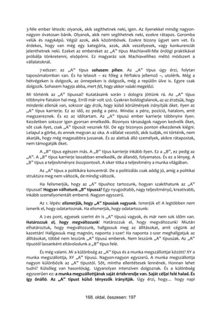 3-féle ember létezik: olyanok, akik segíthetnek neki, igen. Az ilyenekkel mindig nagyon-
nagyon óvatosan bánik. Olyanok, akik nem segíthetnek neki, ezekre rátapos. Goromba
velük és nagyképű. Végül azok, akik közömbösek. Ezekre bizony ügyet sem vet. És
érdekes, hogy van még egy kategória, azok, akik veszélyesek, vagy konkurenciát
jelenthetnek neki. Ezeket az embereket az „A” típus Machiavelli-féle ördögi praktikával
próbálja tönkretenni, elsöpörni. Ez magyaráz sok Machiavellihez méltó módszert a
vállalatoknál.
      7-edszer: az „A” típus sohasem pihen. Az „A” típus úgy érzi, folytan
taposómalomban van. És ha lelassít – ez főleg a férfiakra jellemző –, utolérik. Még a
hétvégeken is dolgozik, az ünnepeken is dolgozik, még a repülőn ülve is. Egyre csak
dolgozik. Sohasem hagyja abba, mert fél, hogy akkor valaki megelőzi.
Mi történik az „A” típussal? Kutatásaink során 2 dologra jöttünk rá. Az „A” típus
többnyire fiatalon hal meg. Erről már volt szó. Gyakran boldogtalanok, az az érzésük, hogy
mindenki ellenük van, sokszor úgy érzik, hogy külső körülmények irányítják őket. Ilyen az
„A” típus karrierje. Ez az idő, ez pedig a pénz. Mindaz a pénz, pozíció, hatalom, amit
megszereznek. És ez az időtartam. Az „A” típusú ember karrierje többnyire ilyen.
Kezdetben sokszor igen gyorsan emelkedik. Bizonyos társaságok nagyon kedvelik őket,
sőt csak ilyet, csak „A” típusút vesznek föl. De egy bizonyos ponton elkezdenek kiégni.
Lelapul a görbe, és ennek megvan az oka. A vállalat vezetői, akik tudják, mi történik, nem
akarják, hogy még magasabbra jussanak. És az alattuk álló személyek, akikre rátapostak,
nem támogatják őket.
       A „B” típus egészen más. A „B” típus karrierje inkább ilyen. Ez a „B”, ez pedig az
„A”. A „B” típus karrierje lassabban emelkedik, de állandó, folyamatos. És ez a lényeg. A
„B” típus a teljesítményre összpontosít. A siker titka a teljesítmény a munka világában.
       Az „A” típus a politikára koncentrál. De a politizálás csak addig jó, amíg a politikai
struktúra meg nem változik, de mindig változik.
       Ha felismerjük, hogy az „A” típushoz tartozunk, hogyan szakíthatunk az „A”
típussal? Hogyan válhatunk „B” típussá? Egy nyugodtabb, nagy teljesítményű, kreatívabb,
inkább személyorientált emberré. Nagyon egyszerű.
       Az 1. lépés: elismerjük, hogy „A” típusúak vagyunk. Ismerjük el! A legtöbben nem
ismerik el, hogy odatartoznak. Ha elismerjük, hogy odatartozunk:
        A 2-es pont, egyesek szerint én is „A” típusú vagyok, és már nem sok időm van.
Határozzuk el, hogy megváltozunk! Határozzuk el, hogy megváltozunk! Miután
elhatároztuk, hogy megváltozunk, hallgassuk meg az állításokat, amit cégünk ad
kazettán! Hallgassuk meg magnón, naponta 2-szer! Ha naponta 2-szer meghallgatjuk az
állításokat, többé nem leszünk „A” típusú emberek. Nem leszünk „A” típusúak. Az „A”
típustól lassanként eltávolodunk a „B” típus felé.
       És még valami. Mi a különbség az „A” típus és a munka megszállottjai között? XY a
munka megszállottja, XY „A” típusú. Nagyon-nagyon egyszerű. A munka megszállottja
nagyon különbözik az „A” típustól. Sőt, mintha ellentétesek lennének. Honnan lehet
tudni? Külsőleg van hasonlóság. Ugyanolyan intenzíven dolgoznak. És a különbség
egyszerűen ez: a munka megszállottjának saját értékrendje van. Saját céljai felé halad. És
így önálló. Az „A” típust külső tényezők irányítják. Úgy érzi, hogy… hogy napi



                                168. oldal, összesen: 197
 