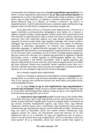 munkarendjét mások állapítják meg, nem ő. A munka megszállottja meg tud pihenni. Ez a
döntő. A munka megszállottja meg tud pihenni. Az „A” típus ezzel szemben képtelen. Ha
megkérdezzük a munka megszállottját, mi a legfontosabb dolog az életében, majdnem
biztos, hogy ezt fogja válaszolni: „A családom, a személyes kapcsolataim.” Ha egy „A”
típusút kérdezünk meg, az ő válaszuk: „A munkám, a karrierem.” Így lehet a 2-t
megkülönböztetni. A döntő viselkedésmód (csak a viselkedés alapján dönthetünk), hogy
képesek-e pihenni és időt tölteni a családjukkal, barátokkal, utazgatni stb.
        Na jó, jöjjön akkor most az 5. fő tényező, amely hajlamossá tesz a stresszre és a
negatív érzelmekre, pszichoszomatikus betegségekre, korai halálra. Az 5. tényező: a
tagadás. A tagadás, mindig a valóság tagadása. Érdekes módon Peter Ustmenszkij azt írta
erről valamikor az egyik könyvében, hogy az emberi szervezetet az jellemzi, hogy hazug
szervezet, mert, mert hajlamosak vagyunk arra, hogy áltassuk magunkat, becsapjuk
magunkat. És ennek az egyik módja, hogy tagadjuk a valóságot. Nem nézünk szembe a
valósággal. Úgy teszünk, mintha az élet nem olyan lenne, mint amilyen. És különösen
ódzkodunk a kellemetlen igazságoktól. Ezt érdemes leírni: Elutasítunk minden
kellemetlen igazságot. A legkellemetlenebb igazságok közé tartoznak azok, amelyek
képességeinkkel kapcsolatosak. A személyiségünkkel, magánéletünkkel és a munkánkkal.
Az, aki nem sokat nyújt a munkájában, és nem is szereti a munkáját, gyakran tagadja ezt.
Úgy tesz, mintha nem volna igaz. Ezt a tagadást úgy győzhetjük le, egyébként a legtöbb
pszichológus szerint a valóság tagadása az elmebetegségek legfőbb oka. Persze,
szorosan kapcsolódik a már említett tényezőkhöz. Tehát a tagadás legyőzése igen
egyszerű. Meg kell érteni, honnan származik. Azért szoktunk tagadni valamit, mert félünk
egy kínos helyzettől. Minden kínos helyzettől. Minden tagadásnál fontos helye van a
zavarnak. Valamilyen előre látott, sejtett zavarnak, amit szégyennek is nevezhetünk. Amikor
tagadunk, arra van szükségünk, hogy nézzünk szembe az igazsággal.
       Íme a receptek a tagadás helyes megértéséhez.
       Először is: ne feledjük az objektivizmus filozófiájának a kulcsát: A valóság létezik. A
valóság létezik. Ez azt jelenti, hogy bármilyen helyzetben vagyunk is életünkben, ez van.
Tény. Ez van. Igazság, ezért szembe kell néznünk vele. Minél előbb, annál jobban járunk,
annál boldogabbak leszünk.
       A 2. az, hogy: mindig van egy ár, amit megfizethetünk, hogy megszabaduljunk a
stressztől vagy feszültségtől. Mindig van egy ár, amelyet megfizethetünk. Mindig van egy
ár. Ha bármilyen okból boldogtalanok vagyunk, mindig van egy ár, amit megfizethetünk.
Ezért kérdezzük meg magunktól: „Mi ez az ár?”
       A 3.: határozzuk el, hogy megfizetjük az árat! Fizessük meg az árat! Inkább előbb,
mint később. Mert így is, úgy is, végül meg kell fizetni az árat. Ezért jobb előbb. Íme az a 2
kérdés, amellyel kinyitható a tagadás ajtaja. Nyissuk ki a tagadás ajtaját! A következő: Ha
úgy érezzük, feszültek, boldogtalanok vagyunk, vagy stressz kínoz, vagy többször
megfázunk, náthásak leszünk, rossz a közérzetünk, vagy éjszakánként rosszul alszunk,
szórakozottak vagy ingerlékenyek vagyunk, minden különösebb ok nélkül – feltételezzük,
hogy van valami az életünkben, amivel nem nézünk szembe! Feltételezzük, hogy
tagadunk valamit! Van valami, ami kényelmetlen érzést kelt bennünk, de mi nem
foglalkozunk vele. Ez, ez az ellenállás. Az, hogy nem foglalkozunk vele, ez okozza a
stresszt. Azt kell tennünk tehát, hogy megkérdezzük: „Mi van az életemben, amivel nem
nézek szembe?” Mi az az életünkben, amivel nem nézünk szembe? Most rögtön! És


                                169. oldal, összesen: 197
 