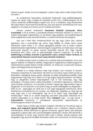 hatásos és gyors módja, ha ezt mondogatjuk: „Hiszem, hogy valami csodás dolog történik
ma velem.”
       Az eredménnyel kapcsolatos elvárásaink határozzák meg beállítottságunkat.
Hogyha azt várjuk, hogy a dolgok jól menjenek, pozitív lesz a beállítottságunk. De ha
rosszra számítunk, beállítottságunk negatív lesz. És az a csodálatos, hogy elvárásainkat
elő tudjuk állítani. Hiszen bármit kívánhatunk, amit csak akarunk. Remélhetünk jó és rossz
dolgokat is. Ha tudjuk, mit várunk, nem ér csalódás bennünket.
       Honnan erednek elvárásaink? Elvárásaink hitünkből származnak, illetve
érzéseinkből. A hit és érzelem a személyiség központi motivációs tényezői. Ez vezet el a
szellemi képességek megértéséhez. Ez azt jelenti, hogy alapjában véve beállítottságunk
külső megjelenése annak, ami belül történik, a 7 szellemi törvénnyel összhangban.
        Nos, ami a hitet illeti, mindannyiunknak van egy nagy csokor hite. Lelkünk
legmélyén, amit a pszichológia úgy nevez, hogy énkép. Az énkép, illetve annak
felfedezése sokak szerint a 20. század legnagyobb áttörése volt az ember szellemi
teljesítményének megértésében. Amivel jómagam is egyetértek. Az énkép olyan, mint egy
parancsnoki központ, ha éppen katonai hasonlattal akarunk élni. Vagy műszaki
hasonlattal élve: olyan, mint az alapszámítógép központi programja. Ez a hit és
beállítottság az értékek, érzelmek és gondolatok csokra, amelyet mélyen tárolunk, és
amely életünk folyamán szerzett összes tapasztalataink eredménye.
        És néhány kutató szerint az énkép már a születés előtt kezd kialakulni. De ha már
egyszer kialakult az énképünk, beállítja, megjósolja és meghatározza hatékonyságunk és
teljesítményünk szintjét életünk minden területén. Az énkép lesz a parancsoló központ,
vagy a számítógép központi programja.
       Később ez az énkép határozza majd meg mindazt, amit mondunk és teszünk.
Tetteinket, érzéseinket és reakcióinkat. Mit jelent ez? Azt jelenti, hogy minden javulás az
életünkben, valóságunk összes pozitív változása az énkép változásával kezdődik. Hadd
magyarázzam meg, hogy mit is jelent ez! Itt egy nagyon egyszerű grafikon. Azt állítjuk,
hogy az átlagember szellemi képességeinek csak 10 %-át hasznosítja, vagy még
kevesebbet. A kutatók szerint sokkal kevesebbet. A Stramford Egyetemen a kaliforniai
Santa Claraban mindössze 2 %-ra becsülik az értéket. Vegyük úgy nagyvonalúan, hogy az
átlagember 10 %-ot hasznosít. Ez azt jelenti, hogy az esetek többségében az átlagember –
Önök és én – képességei 90 %-áról nem is tud. Egyik legnagyobb filozófusunk, Oliver
Mandeymons (mendéjmonsz) azt mondta: „Az átlagember tragédiája az, hogy úgy hal
meg, hogy nem is tud tehetségéről. Úgy éli le az életét, hogy képességeit alig
kamatoztatja.” Tehát ez az emberi képesség. Közvetlen kapcsolatot fedeztünk fel a
szellemi képességek és az énkép között. Mivel énképünk vagy – ha úgy tetszik –
önbecsülésünk rendszerint a szükségesnél alacsonyabb, teljesítményünk és
hatékonyságunk szintje is túl alacsony.
       Tudjuk, hogy az énkép nagy részben szubjektív. Mit jelent ez? Azt jelenti, hogy az
énkép, amit magunkról igaznak hiszünk, valójában nem a realitáson alapszik, hanem
információkon, amiket felvettünk és igaznak tartottunk, ugyanis bármi, amit elhiszünk
magunkról, az igazzá válik, mert azzal összhangban cselekszünk. Vannak, akik elolvassák a
horoszkópjukat, és hiszik, hogy aszerint alakul majd a jövőjük. Vannak emberek, akik
elfogadják, hogy olyanok kritizálják döntésüket, akiket nem is becsülnek. És elhiszik, hogy


                                17. oldal, összesen: 197
 