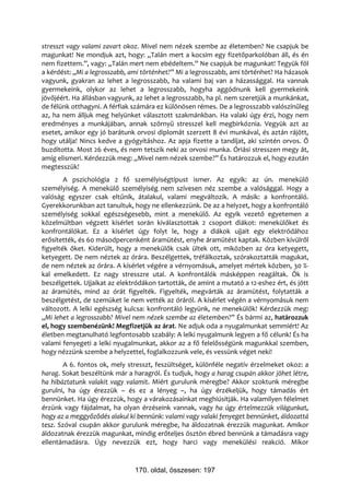 stresszt vagy valami zavart okoz. Mivel nem nézek szembe az életemben? Ne csapjuk be
magunkat! Ne mondjuk azt, hogy: „Talán mert a kocsim egy fizetőparkolóban áll, és én
nem fizettem.”, vagy: „Talán mert nem ebédeltem.” Ne csapjuk be magunkat! Tegyük föl
a kérdést: „Mi a legrosszabb, ami történhet?” Mi a legrosszabb, ami történhet? Ha házasok
vagyunk, gyakran az lehet a legrosszabb, ha valami baj van a házassággal. Ha vannak
gyermekeink, olykor az lehet a legrosszabb, hogyha aggódnunk kell gyermekeink
jövőjéért. Ha állásban vagyunk, az lehet a legrosszabb, ha pl. nem szeretjük a munkánkat,
de félünk otthagyni. A férfiak számára ez különösen rémes. De a legrosszabb valószínűleg
az, ha nem álljuk meg helyünket választott szakmánkban. Ha valaki úgy érzi, hogy nem
eredményes a munkájában, annak szörnyű stresszel kell megbirkóznia. Vegyük azt az
esetet, amikor egy jó barátunk orvosi diplomát szerzett 8 évi munkával, és aztán rájött,
hogy utálja! Nincs kedve a gyógyításhoz. Az apja fizette a tandíjat, aki szintén orvos. Ő
buzdította. Most 26 éves, és nem tetszik neki az orvosi munka. Óriási stresszen megy át,
amíg elismeri. Kérdezzük meg: „Mivel nem nézek szembe?” És határozzuk el, hogy ezután
megtesszük!
        A pszichológia 2 fő személyiségtípust ismer. Az egyik: az ún. menekülő
személyiség. A menekülő személyiség nem szívesen néz szembe a valósággal. Hogy a
valóság egyszer csak eltűnik, átalakul, valami megváltozik. A másik: a konfrontáló.
Gyerekkorunkban azt tanultuk, hogy ne ellenkezzünk. De az a helyzet, hogy a konfrontáló
személyiség sokkal egészségesebb, mint a menekülő. Az egyik vezető egyetemen a
közelmúltban végzett kísérlet során kiválasztottak 2 csoport diákot: menekülőket és
konfrontálókat. Ez a kísérlet úgy folyt le, hogy a diákok ujjait egy elektródához
erősítették, és 60 másodpercenként áramütést, enyhe áramütést kaptak. Közben kívülről
figyelték őket. Kiderült, hogy a menekülők csak ültek ott, miközben az óra ketyegett,
ketyegett. De nem néztek az órára. Beszélgettek, tréfálkoztak, szórakoztatták magukat,
de nem néztek az órára. A kísérlet végére a vérnyomásuk, amelyet mértek közben, 30 %-
kal emelkedett. Ez nagy stresszre utal. A konfrontálók másképpen reagáltak. Ők is
beszélgettek. Ujjaikat az elektródákon tartották, de amint a mutató a 12-eshez ért, és jött
az áramütés, mind az órát figyelték. Figyelték, megvárták az áramütést, folytatták a
beszélgetést, de szemüket le nem vették az óráról. A kísérlet végén a vérnyomásuk nem
változott. A lelki egészség kulcsa: konfrontáló legyünk, ne menekülők! Kérdezzük meg:
„Mi lehet a legrosszabb? Mivel nem nézek szembe az életemben?” És bármi az, határozzuk
el, hogy szembenézünk! Megfizetjük az árat. Ne adjuk oda a nyugalmunkat semmiért! Az
életben megtanulható legfontosabb szabály: A lelki nyugalmunk legyen a fő célunk! És ha
valami fenyegeti a lelki nyugalmunkat, akkor az a fő felelősségünk magunkkal szemben,
hogy nézzünk szembe a helyzettel, foglalkozzunk vele, és vessünk véget neki!
        A 6. fontos ok, mely stresszt, feszültséget, különféle negatív érzelmeket okoz: a
harag. Sokat beszéltünk már a haragról. És tudjuk, hogy a harag csupán akkor jöhet létre,
ha hibáztatunk valakit vagy valamit. Miért gurulunk méregbe? Akkor szoktunk méregbe
gurulni, ha úgy érezzük – és ez a lényeg –, ha úgy érzékeljük, hogy támadás ért
bennünket. Ha úgy érezzük, hogy a várakozásainkat meghiúsítják. Ha valamilyen félelmet
érzünk vagy fájdalmat, ha olyan érzéseink vannak, vagy ha úgy értelmezzük világunkat,
hogy az a meggyőződés alakul ki bennünk: valami vagy valaki fenyeget bennünket, áldozattá
tesz. Szóval csupán akkor gurulunk méregbe, ha áldozatnak érezzük magunkat. Amikor
áldozatnak érezzük magunkat, mindig erőteljes ösztön ébred bennünk a támadásra vagy
ellentámadásra. Úgy nevezzük ezt, hogy harci vagy menekülési reakció. Mikor


                               170. oldal, összesen: 197
 