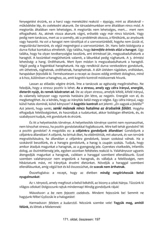 fenyegetést érzünk, ez a harci vagy menekülési reakció – éppúgy, mint az állatoknál –
működésbe lép, és cselekedni akarunk. De társadalmunkban erre általában nincs mód. A
megtorlás általában nem lehetséges. A megtorlás nem lehetséges, mert… mert nem
elfogadható. Az, akinek vissza akarunk vágni, erősebb vagy már nincs köztünk. Vagy
pedig nem tanácsos, mert az a személy, aki a problémát okozza, a főnökünk, az anyósunk
vagy hasonló. Ha ezt a haragot nem távolítjuk el a szervezetünkből, hogyha nem űzzük el,
megszilárdul bennünk, és végül megmérgezi a szervezetünket. Dr. Hans Selin kidolgozta a
durva fizikai kontaktus elméletét. Úgy találta, hogy bármiféle érintés elűzi a haragot. Úgy
találta, hogy ha olyan tevékenységbe kezdünk, ami érintéssel jár, megszabadulhatunk a
haragtól. A kezünkkel megüthetünk valamit, a lábunkkal pedig rúghatunk. A 3. érintési
lehetőség: a hang. Ordíthatunk. Mert ilyen módon is megszabadulhatunk a haragtól.
Végül pedig a fogainkkal haraphatunk. Ha egy rendkívül durva verekedésre gondolunk,
ott üthetnek, rúghatnak, ordíthatnak, haraphatnak. A düh ütésben rúgásban, ordításban,
harapásban fejeződik ki. Természetesen a recept az összes eddig említett dologhoz, mind
a 6-hoz, különösen a haraghoz, az, amit kognitív kontroll módszernek hívunk.
       Lassan az előadás végére érünk. Íme a tanácsok az egészség megőrzéséhez. Ne
feledjük, hogy a stressz pozitív is lehet. Az a stressz, amely egy célra irányul, energiát,
életerőt nyújt, és remek közérzetet ad. De az olyan stressz, amelyik kifelé, kifelé irányul,
és valamely kényszer vagy nyomás hatására jön létre, az negatív. Energiát von el, és
megbetegíthet. Az a kérdés, hogy az irányítás belül megy-e végbe. Egy célra irányul, vagy
külső hatás dominál, külső kényszer? A kognitív kontroll azt jelenti: „Én vagyok a felelős!”
Azt jelenti, hogy senki, senki másnak nincs hatalma az érzéseink fölött. Hogyha
elfogadjuk felelősségünket, és használjuk a tudatunkat, akkor boldogan élhetünk, és, és
szabályozni tudjuk, mit gondolunk és érzünk.
        És itt a helyettesítés törvénye. A helyettesítés törvénye szerint nem nyomaszthat,
nem kínozhat stressz, ha pozitív gondolatokkal foglalkozunk. Mire kell tehát gondolni? Mi
a pozitív gondolat? A megoldás ez: a céljainkra gondoljunk állandóan! Gondoljunk a
céljainkra állandóan! A céljaink, ha leírtuk őket, ha eldöntöttük, mit akarunk, és van tervünk
megvalósításukra, ha állandóan a céljainkra gondolunk, lassan szokássá válnak. Ha a
szokásról beszélünk, és a haragra gondolunk, a harag is csupán szokás. Tudjuk, hogy
amikor átadjuk magunkat a haragnak, az a gyengeség jele. Gyerekes viselkedés, infantilis
dolog, az őszintétlenség jele, egyben azonban feltételes reakció is. Valahányszor ugyanis
átengedjük magunkat a haragnak, csökken a haraggal szembeni ellenállásunk. Ezzel
szemben valahányszor nem engedünk a haragnak, és vállaljuk a felelősséget, nem
hibáztatunk mást, mi irányítjuk érzelmi életünket. Növeljük a haraggal szembeni
ellenállásunkat, amíg végül bot és kő összezúzhat, de szavak nem árthatnak.
      Összefoglalva: a recept, hogy az életben mindig megőrizhessük belső
nyugalmunkat:
       Az 1. tényező, amely megfoszt a belső békétől, az bizony a célok hiánya. Tűzzünk ki
világos célokat! Dolgozzunk rajtuk mindennap! Mindig gondoljunk rájuk!
      Másodszor: a be nem fejezett cselekvés. Mindent fejezzünk be! Semmit ne
hagyjunk félbe! Győzzük le a halogatást!
       Harmadszor: félelem a kudarctól. Nézzünk szembe vele! Tegyük meg, amitől
félünk, és lőttek a félelemnek!


                                171. oldal, összesen: 197
 