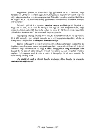 Negyedszer: félelem az elutasítástól. Úgy győzhetjük le ezt a félelmet, hogy
fokozatosan „B” típusú személyiséggé válunk. Hallgassuk a magnót! Helyezzünk nagyobb
súlyt a kapcsolatainkra! Legyünk nyugodtabbak! Éljünk kiegyensúlyozottabban! És jöjjünk
rá, hogy ez az „A” típusú viselkedés régi gyermekkori élményeinkből származik, amelyek
már elmúltak!
       Ötödször: győzzük le a tagadást! Nézzünk szembe a valósággal, és fogadjuk el,
hogy ami itt van, az itt van! Ne feledjük: van egy ár, amit megfizethetünk, hogy
megszabaduljunk valamitől! És mindig tudjuk, mi ez az ár! Kérdezzük meg magunktól:
„Mivel nem nézek szembe?” Határozzuk el, hogy megtesszük!
       Végül pedig: a harag. A harag abból ered, ha másokat hibáztatunk. Ha egy rajtunk
kívül álló személyt vagy dolgot okolunk, aki a mi boldogtalanságunkért felelős. A
haragnak az a megoldása, ha vállaljuk a teljes felelősséget.
       Ezentúl ne fejezzünk ki negatív érzelmeket! Gondoljunk állandóan a céljainkra, és
foglalkozzunk olyan sokat valami fontos dologgal, hogy ne maradjon idő negatív dologra!
Semmire. Végül emlékezzünk rá, hogy a stressz addig pozitív, amíg valamilyen célra
irányul! És ha sok-sok célra irányuló stresszt fejlesztünk ki, nagy dolgokat vihetünk
véghez. Egészségesek leszünk, mint a makk. A betegséget hírből sem ismerjük. És
valószínűleg 100 évig élünk.
       „Az akadályok azok a rémítő dolgok, amelyeket akkor látunk, ha elvesszük
tekintetünket a céljainkról.”




                              172. oldal, összesen: 197
 