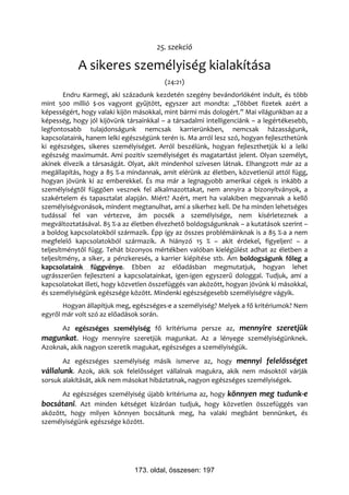 25. szekció

            A sikeres személyiség kialakítása
                                         (24:21)
        Endru Karmegi, aki századunk kezdetén szegény bevándorlóként indult, és több
mint 500 millió $-os vagyont gyűjtött, egyszer azt mondta: „Többet fizetek azért a
képességért, hogy valaki kijön másokkal, mint bármi más dologért.” Mai világunkban az a
képesség, hogy jól kijövünk társainkkal – a társadalmi intelligenciánk – a legértékesebb,
legfontosabb tulajdonságunk nemcsak karrierünkben, nemcsak házasságunk,
kapcsolataink, hanem lelki egészségünk terén is. Ma arról lesz szó, hogyan fejleszthetünk
ki egészséges, sikeres személyiséget. Arról beszélünk, hogyan fejleszthetjük ki a lelki
egészség maximumát. Ami pozitív személyiséget és magatartást jelent. Olyan személyt,
akinek élvezik a társaságát. Olyat, akit mindenhol szívesen látnak. Elhangzott már az a
megállapítás, hogy a 85 %-a mindannak, amit elérünk az életben, közvetlenül attól függ,
hogyan jövünk ki az emberekkel. És ma már a legnagyobb amerikai cégek is inkább a
személyiségtől függően vesznek fel alkalmazottakat, nem annyira a bizonyítványok, a
szakértelem és tapasztalat alapján. Miért? Azért, mert ha valakiben megvannak a kellő
személyiségvonások, mindent megtanulhat, ami a sikerhez kell. De ha minden lehetséges
tudással fel van vértezve, ám pocsék a személyisége, nem kísérleteznek a
megváltoztatásával. 85 %-a az életben élvezhető boldogságunknak – a kutatások szerint –
a boldog kapcsolatokból származik. Épp így az összes problémáinknak is a 85 %-a a nem
megfelelő kapcsolatokból származik. A hiányzó 15 % – akit érdekel, figyeljen! – a
teljesítménytől függ. Tehát bizonyos mértékben valóban kielégülést adhat az életben a
teljesítmény, a siker, a pénzkeresés, a karrier kiépítése stb. Ám boldogságunk főleg a
kapcsolataink függvénye. Ebben az előadásban megmutatjuk, hogyan lehet
ugrásszerűen fejleszteni a kapcsolatainkat, igen-igen egyszerű dologgal. Tudjuk, ami a
kapcsolatokat illeti, hogy közvetlen összefüggés van aközött, hogyan jövünk ki másokkal,
és személyiségünk egészsége között. Mindenki egészségesebb személyiségre vágyik.
       Hogyan állapítjuk meg, egészséges-e a személyiség? Melyek a fő kritériumok? Nem
egyről már volt szó az előadások során.
      Az egészséges személyiség fő kritériuma persze az, mennyire szeretjük
magunkat. Hogy mennyire szeretjük magunkat. Az a lényege személyiségünknek.
Azoknak, akik nagyon szeretik magukat, egészséges a személyiségük.
       Az egészséges személyiség másik ismerve az, hogy mennyi felelősséget
vállalunk. Azok, akik sok felelősséget vállalnak magukra, akik nem másoktól várják
sorsuk alakítását, akik nem másokat hibáztatnak, nagyon egészséges személyiségek.
      Az egészséges személyiség újabb kritériuma az, hogy könnyen meg tudunk-e
bocsátani. Azt minden kétséget kizáróan tudjuk, hogy közvetlen összefüggés van
aközött, hogy milyen könnyen bocsátunk meg, ha valaki megbánt bennünket, és
személyiségünk egészsége között.




                               173. oldal, összesen: 197
 