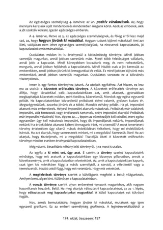 Az egészséges személyiség 4. ismérve: az ún. pozitív várakozások. Az, hogy
mennyire keressük a jót mindenben és mindenkiben magunk körül. Azok az emberek, akik
a jót szokták keresni, igazán egészséges emberek.
         A 4. ismérve, illetve az 5. az egészséges személyiségnek, és főleg erről lesz majd
szó, az, hogy hogyan jövünk ki másokkal. Hogyan tudunk kijönni másokkal? Ami azt
illeti, valójában nem lehet egészséges személyiségünk, ha nincsenek kapcsolataink, jó
kapcsolataink embertársainkkal.
       Csodálatos módon itt is érvényesül a kölcsönösség törvénye. Minél jobban
szeretjük magunkat, annál jobban szeretünk mást. Minél több felelősséget vállalunk,
annál jobb a kapcsolat. Minél könnyebben bocsátunk meg, és nem neheztelünk,
morgunk, annál jobban fejlődnek a kapcsolataink. Minél inkább csak a jót keressük az
emberekben, annál jobban jövünk ki önmagunkkal és velük. És minél jobban kijövünk más
emberekkel, annál jobban szeretjük magunkat. Csodálatos sorozata ez a kölcsönös
viszonyoknak.
         Innen is egy fontos törvényhez jutunk. Az utolsók egyikéhez. Azt hiszen, ez lesz
ma az utolsó: a közvetett erőfeszítés törvénye. A közvetett erőfeszítés törvénye azt
állítja, hogy társainkkal való kapcsolatainkban azt, amit akarunk, gyorsabban
megkaphatjuk közvetett módon, mint fordítva, közvetlenül. Mondok egy egész egyszerű
példát. Ha kapcsolatainkban közvetlenül próbálunk elérni valamit, gyakran kudarc ér.
Megszégyenülünk, zavarba jövünk és a többi. Mondok néhány példát. Ha pl. imponálni
akarunk más embereknek. Helyes? Imponálni akarunk másoknak. Próbáltak már valakinek
imponálni, akit fontosnak vagy értékesnek tartottak, ezért imponálni akartak? Próbáltak
már imponálni valakinek? Nos, éppen az…, éppen az ellenkezőjét kell csinálni, mert egész
egyszerűen úgy kell másoknak imponálni, hogy ők imponáljanak nekünk. Imponáljanak
nekünk! Ha érdeklődést akarunk kelteni önmagunk iránt, mi a teendő? A most ismertetett
törvény értelmében úgy sikerül mások érdeklődését felkelteni, hogy mi érdeklődünk
irántuk. Ha azt akarjuk, hogy szeressenek minket, mi a megoldás? Szeressük őket! Ha azt
akarjuk, hogy tiszteljenek, mi a megoldás? Tiszteljük őket! A közvetett erőfeszítés
törvénye minden esetben érvényesül kapcsolatainkban.
       Még valami. Beszéltünk néhány lelki törvényről. 3-ra most is utalok.
       Az egyik: a ki mint vet, úgy arat. E szerint a törvény szerint kapcsolataink
minősége, hogy mit aratunk a kapcsolatainkban egy bizonyos pillanatban, annak a
következménye, amit a kapcsolatokban elvetettünk. Az, amit a kapcsolatainkban kapunk,
csak igen kis mértékben függ a másik személytől, a sorstól, a véletlentől vagy a
természettől. Inkább attól függ, hogy mit vetettünk. Hogy mit vetettünk.
      A megfelelések törvénye szerint a külvilágunk megfelel a belső világunknak.
Amilyen bent, olyan kint. Különösen a kapcsolatainkban.
        A vonzás törvénye szerint olyan embereket vonzunk magunkhoz, akik nagyon
hasonlítanak hozzánk. Belül. Ha meg akarjuk változtatni kapcsolatainkat, az az 1. lépés,
hogy változtassuk meg kapcsolatunkat magunkkal. A külső kapcsolatok ezt tükrözni
fogják.
      Nos, annak bemutatására, hogyan jövünk ki másokkal, mutatunk egy igen
egyszerű grafikont. Ez az emberi személyiség grafikonja. A legintrovertáltabbtól a


                               174. oldal, összesen: 197
 
