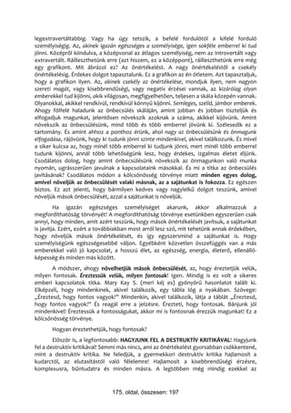 legextravertáltabbig. Vagy ha úgy tetszik, a befelé fordulótól a kifelé forduló
személyiségig. Az, akinek igazán egészséges a személyisége, igen sokféle emberrel ki tud
jönni. Középről kiindulva, a középvonal az átlagos személyiség, nem az introvertált vagy
extravertált. Ráilleszthetünk erre (azt hiszem, ez a középpont), ráilleszthetünk erre még
egy grafikont. Mit ábrázol ez? Az önértékelést. A nagy önértékeléstől a csekély
önértékelésig. Érdekes dolgot tapasztalunk. Ez a grafikon az én ötletem. Azt tapasztaljuk,
hogy a grafikon ilyen. Az, akinek csekély az önértékelése, mondjuk ilyen, nem nagyon
szereti magát, vagy kisebbrendűségi, vagy negatív érzései vannak, az kizárólag olyan
emberekkel tud kijönni, akik világosan, megfigyelhetően, teljesen a skála közepén vannak.
Olyanokkal, akikkel rendkívül, rendkívül könnyű kijönni. Semleges, szelíd, jámbor emberek.
Ahogy fölfelé haladunk az önbecsülés skáláján, amint jobban és jobban tiszteljük és
elfogadjuk magunkat, jelentősen növekszik azoknak a száma, akikkel kijövünk. Amint
növekszik az önbecsülésünk, mind több és több emberrel jövünk ki. Szélesedik ez a
tartomány. És amint ahhoz a ponthoz érünk, ahol nagy az önbecsülésünk és önmagunk
elfogadása, rájövünk, hogy ki tudunk jönni szinte mindenkivel, akivel találkozunk. És mivel
a siker kulcsa az, hogy minél több emberrel ki tudjunk jönni, mert minél több emberrel
tudunk kijönni, annál több lehetőségünk lesz, hogy érdekes, izgalmas életet éljünk.
Csodálatos dolog, hogy amint önbecsülésünk növekszik az önmagunkon való munka
nyomán, ugrásszerűen javulnak a kapcsolataink másokkal. És mi a titka az önbecsülés
javításának? Csodálatos módon a kölcsönösség törvénye miatt minden egyes dolog,
amivel növeljük az önbecsülését valaki másnak, az a sajátunkat is fokozza. Ez egészen
biztos. Ez azt jelenti, hogy bármilyen kedves vagy nagylelkű dolgot teszünk, amivel
növeljük mások önbecsülését, azzal a sajátunkat is növeljük.
         Ha igazán egészséges személyiséget akarunk, akkor alkalmazzuk a
megfordíthatóság törvényét! A megfordíthatóság törvénye esetünkben egyszerűen csak
annyi, hogy minden, amit azért teszünk, hogy mások önértékelését javítsuk, a sajátunkat
is javítja. Ezért, ezért a továbbiakban most arról lesz szó, mit tehetünk annak érdekében,
hogy növeljük mások önértékelését, és így egyszersmind a sajátunkat is. Hogy
személyiségünk egészségesebbé váljon. Egyébként közvetlen összefüggés van a más
emberekkel való jó kapcsolat, a hosszú élet, az egészség, energia, életerő, ellenálló-
képesség és minden más között.
       A módszer, ahogy növelhetjük mások önbecsülését, az, hogy éreztetjük velük,
milyen fontosak. Éreztessük velük, milyen fontosak! Igen. Mindig is ez volt a sikeres
emberi kapcsolatok titka. Mary Kay S. (meri kéj es) gyönyörű hasonlatot talált ki.
Elképzeli, hogy mindenkinek, akivel találkozik, egy tábla lóg a nyakában. Szövege:
„Éreztesd, hogy fontos vagyok!” Mindenkin, akivel találkozik, látja a táblát „Éreztesd,
hogy fontos vagyok!” És reagál erre a jelzésre. Érezteti, hogy fontosak. Bánjunk jól
mindenkivel! Éreztessük a fontosságukat, akkor mi is fontosnak érezzük magunkat! Ez a
kölcsönösség törvénye.
       Hogyan éreztethetjük, hogy fontosak?
        Először is, a legfontosabb: HAGYJUNK FEL A DESTRUKTÍV KRITIKÁVAL! Hagyjunk
fel a destruktív kritikával! Semmi más nincs, ami az önértékelést gyorsabban csökkentené,
mint a destruktív kritika. Ne feledjük, a gyermekkori destruktív kritika hajlamosít a
kudarctól, az elutasítástól való félelemre! Hajlamosít a kisebbrendűségi érzésre,
komplexusra, bűntudatra és minden másra. A legtöbben még mindig ezekkel az



                               175. oldal, összesen: 197
 