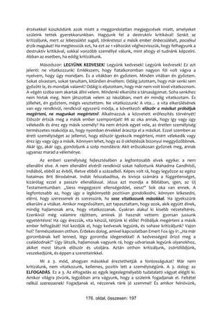 érzésekkel küszködünk azok miatt a meggondolatlan megjegyzések miatt, amelyeket
szüleink tettek gyerekkorunkban. Hagyjunk fel a destruktív kritikával! Senkit se
kritizáljunk, mert az lebecsülést sugall, tönkreteszi a másik ember önbecsülését, pocsékul
érzik magukat! Ha megtesszük ezt, ha ezt az 1 változást véghezvisszük, hogy felhagyunk a
destruktív kritikával, sokkal vonzóbb személlyé válunk, mint ahogy el tudnánk képzelni.
Abban az esetben, ha eddig kritizáltunk.
        Másodszor: LEGYÜNK KEDVESEK! Legyünk kedvesek! Legyünk kedvesek! Ez azt
jelenti: ne vitatkozzunk! Emlékszem, hogy fiatalkoromban nagyon föl volt vágva a
nyelvem, hogy úgy mondjam. És a vitákban én győztem. Minden vitában én győztem.
Sokat olvastam, sokat tanultam, kitűnően érveltem. Odáig jutottam, hogy már senki sem
győzött le, és mondjak valamit? Odáig is eljutottam, hogy már nem volt kivel vitatkoznom.
A végén szóba sem akartak állni velem. Mindenki elkerülte a társaságomat. Soha senkihez
nem hívtak meg. Nem játszottak velem az iskolában, mert én mindig vitatkoztam. És
jóllehet, én győztem, mégis vesztettem. Ne vitatkozzunk! A vita… a vita elkerülésének
van egy rendkívül, rendkívül egyszerű módja, a következő: először a másikat próbáljuk
megérteni, ne magunkat megértetni! Alkalmazzuk a közvetett erőfeszítés törvényét!
Először értsük meg a másik ember szempontjait! Mi az oka annak, hogy így vagy úgy
vélekedik és érez egy másik személy? Ha nem értünk egyet vele, az éretlen személyiség
természetes reakciója az, hogy nyomban érvekkel árasztja el a másikat. Ezzel szemben az
érett személyiséget az jellemzi, hogy először igyekszik megérteni, miért vélekedik vagy
érez így vagy úgy a másik. Könnyen lehet, hogy az ő okfejtésük bizonyul meggyőzőbbnek.
Akár így, akár úgy, gondoljunk a szép mondásra: Akit erőszakosan győznek meg, annak
ugyanaz marad a véleménye.
        Az emberi személyiség fejlesztésében a legfontosabb elvek egyike: a nem
ellenállni elve. A nem ellenállni elvéről rendkívül sokat hallottunk Mahadma Gandhitól,
Indiából, ebből az évből, illetve ebből a századból. Képes volt rá, hogy legyőzze az egész
hatalmas Brit Birodalmat. Indiát felszabadítsa, és kivívja számára a függetlenséget,
kizárólag ezzel a passzív ellenállással. Jézus azt mondja a Bibliában, igen, az Új
Testamentumban: „Siess megegyezni ellenségeddel, siess!” Sok oka van ennek. A
legfontosabb az, hogy úgy a legkönnyebb pozitívan gondolkodni, könnyen lelkesedni,
elérni, hogy szeressenek és szeressünk, ha sose vitatkozunk másokkal. Ha igyekszünk
elkerülni a vitákat. Amikor megnősültem, azt tapasztaltam, hogy azok, akik együtt élnek,
mindig hajlamosak arra, hogy vitatkozzanak. Gyakran alakul ki kisebb nézeteltérés.
Ezenkívül még valamire rájöttem, aminek jó hasznát vettem: gyorsan jussunk
egyetértésre! Ha úgy érezzük, vita készül, térjünk ki előle! Próbáljuk megérteni a másik
ember felfogását! Hol kezdjük el, hogy kedvesek legyünk, és sohase kritizáljunk? Vajon
hol? Természetesen otthon. Érdekes dolog, amivel kapcsolatban Emert Fox így ír: „Ha már
gorombának kell lenned, légy goromba idegenekkel! A kedvességed őrizd meg a
családodnak!” Úgy látszik, hajlamosak vagyunk rá, hogy udvariasak legyünk olyanokhoz,
akiket most látunk először és utoljára. Aztán otthon kritizáljunk, zsörtölődjünk,
veszekedjünk, és éppen a szeretteinkkel.
        Mi a 3. mód, ahogyan másokkal éreztethetjük a fontosságukat? Már nem
kritizálunk, nem vitatkozunk, kellemes, pozitív lett a személyiségünk. A 3. dolog: az
ELFOGADÁS. Ez a 3. Az elfogadás az egyik legeslegmélyebb tudatalatti vágyat elégíti ki.
Amikor világra jövünk, legjobban arra vágyunk, hogy a szüleink fogadjanak el. Feltétel
nélkül szeressenek! Fogadjanak el, nézzenek ránk jó szemmel! És amikor felnövünk,


                               176. oldal, összesen: 197
 