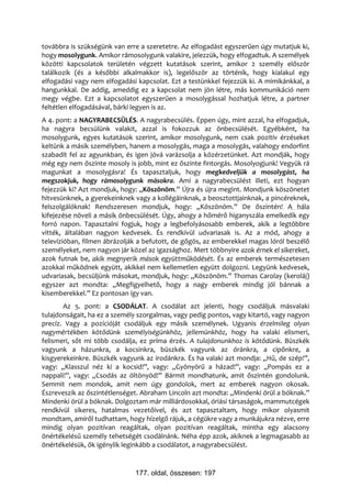 továbbra is szükségünk van erre a szeretetre. Az elfogadást egyszerűen úgy mutatjuk ki,
hogy mosolygunk. Amikor rámosolygunk valakire, jelezzük, hogy elfogadtuk. A személyek
közötti kapcsolatok területén végzett kutatások szerint, amikor 2 személy először
találkozik (és a későbbi alkalmakkor is), legelőször az történik, hogy kialakul egy
elfogadási vagy nem elfogadási kapcsolat. Ezt a testünkkel fejezzük ki. A mimikánkkal, a
hangunkkal. De addig, ameddig ez a kapcsolat nem jön létre, más kommunikáció nem
megy végbe. Ezt a kapcsolatot egyszerűen a mosolygással hozhatjuk létre, a partner
feltétlen elfogadásával, bárki legyen is az.
A 4. pont: a NAGYRABECSÜLÉS. A nagyrabecsülés. Éppen úgy, mint azzal, ha elfogadjuk,
ha nagyra becsülünk valakit, azzal is fokozzuk az önbecsülését. Egyébként, ha
mosolygunk, egyes kutatások szerint, amikor mosolygunk, nem csak pozitív érzéseket
keltünk a másik személyben, hanem a mosolygás, maga a mosolygás, valahogy endorfint
szabadít fel az agyunkban, és igen jóvá varázsolja a közérzetünket. Azt mondják, hogy
még egy nem őszinte mosoly is jobb, mint ez őszinte fintorgás. Mosolyogjunk! Vegyük rá
magunkat a mosolygásra! És tapasztaljuk, hogy megkedveljük a mosolygást, ha
megszokjuk, hogy rámosolygunk másokra. Ami a nagyrabecsülést illeti, ezt hogyan
fejezzük ki? Azt mondjuk, hogy: „Köszönöm.” Újra és újra megint. Mondjunk köszönetet
hitvesünknek, a gyerekeinknek vagy a kollégáinknak, a beosztottjainknak, a pincéreknek,
felszolgálóknak! Rendszeresen mondjuk, hogy: „Köszönöm.” De őszintén! A hála
kifejezése növeli a másik önbecsülését. Úgy, ahogy a hőmérő higanyszála emelkedik egy
forró napon. Tapasztalni fogjuk, hogy a legbefolyásosabb emberek, akik a legtöbbre
vitték, általában nagyon kedvesek. És rendkívül udvariasak is. Az a mód, ahogy a
televízióban, filmen ábrázolják a befutott, de gőgös, az emberekkel magas lóról beszélő
személyeket, nem nagyon jár közel az igazsághoz. Mert többnyire azok érnek el sikereket,
azok futnak be, akik megnyerik mások együttműködését. És az emberek természetesen
azokkal működnek együtt, akikkel nem kellemetlen együtt dolgozni. Legyünk kedvesek,
udvariasak, becsüljünk másokat, mondjuk, hogy: „Köszönöm.” Thomas Carolay (keroláj)
egyszer azt mondta: „Megfigyelhető, hogy a nagy emberek mindig jól bánnak a
kisemberekkel.” Ez pontosan így van.
       Az 5. pont: a CSODÁLAT. A csodálat azt jelenti, hogy csodáljuk másvalaki
tulajdonságait, ha ez a személy szorgalmas, vagy pedig pontos, vagy kitartó, vagy nagyon
precíz. Vagy a pozícióját csodáljuk egy másik személynek. Ugyanis érzelmileg olyan
nagymértékben kötődünk személyiségünkhöz, jellemünkhöz, hogy ha valaki elismeri,
felismeri, sőt mi több csodálja, ez príma érzés. A tulajdonunkhoz is kötődünk. Büszkék
vagyunk a házunkra, a kocsinkra, büszkék vagyunk az óránkra, a cipőnkre, a
kisgyerekeinkre. Büszkék vagyunk az irodánkra. És ha valaki azt mondja: „Hű, de szép!”,
vagy: „Klasszul néz ki a kocsid!”, vagy: „Gyönyörű a házad!”, vagy: „Pompás ez a
nappali!”, vagy: „Csodás az öltönyöd!” Bármit mondhatunk, amit őszintén gondolunk.
Semmit nem mondok, amit nem úgy gondolok, mert az emberek nagyon okosak.
Észreveszik az őszintétlenséget. Abraham Lincoln azt mondta: „Mindenki örül a bóknak.”
Mindenki örül a bóknak. Dolgoztam már milliárdosokkal, óriási társaságok, mammutcégek
rendkívül sikeres, hatalmas vezetőivel, és azt tapasztaltam, hogy mikor olyasmit
mondtam, amiről tudhattam, hogy hízelgő rájuk, a cégükre vagy a munkájukra nézve, erre
mindig olyan pozitívan reagáltak, olyan pozitívan reagáltak, mintha egy alacsony
önértékelésű személy tehetségét csodálnánk. Néha épp azok, akiknek a legmagasabb az
önértékelésük, ők igénylik leginkább a csodálatot, a nagyrabecsülést.


                              177. oldal, összesen: 197
 