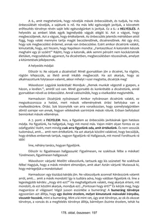 A 6., amit megtehetünk, hogy növeljük mások önbecsülését, és tudjuk, ha más
önbecsülését növeljük, a sajátunk is nő. Ha más lelki egészségét javítjuk, a közvetett
erőfeszítés törvénye révén saját lelki egészségünket is javítjuk. Ez a 6.: a HELYESLÉS. A
helyeslés az emberi lélek egyik legmélyebb vágyát elégíti ki. Azt a vágyat, hogy
megbecsüljenek. Azt a vágyat, hogy értékeljenek. Az önbecsülés jelentős mértékben attól
függ, hogy valaki mennyire tartja magát becsülendőnek, dicsérendőnek. Aki úgy érzi,
hogy sok megbecsülést érdemel, annak van önbecsülése. Ezért amikor dicsérünk valakit,
kimutatták, hogy, azt hiszem, hogy Napóleon mondta: „Fantasztikus! A katonáim készek
meghalni egy jó szóért!” Rájött, hogy a katonák, akik semmi pénzért nem kockáztatnák
életüket, megcselekszik ugyanezt, ha dicséretben, megbecsülésben részesülnek, amelyet
a kitüntetések jelképeznek.
       A helyeslés módjai:
       Először is: Ne várjunk a dicsérettel! Minél gyorsabban jön a dicséret, ha rögtön,
rögtön kifejezzük, az illető annál inkább megbecsüli. Ha azt akarjuk, hogy az
alkalmazottunk folytasson valamit, akkor mihelyt 1-szer megtette, dicsérjük meg!
      Másodszor: Legyünk konkrétak! Mondjuk: „Remek munkát végeztél a gyepen, a
házon, a levélen.”, amiről szó van. Minél gyorsabb és konkrétabb a dicséretünk, annál
gyorsabban növeli az önbecsülést. Annál valószínűbb, hogy a viselkedést megismétlik.
       Harmadszor: Dicsérjünk nyilvánosan! Amikor nyilvánosan dicsérünk valakit, ez
megsokszorozza a hatást, mert mások véleményének óriási befolyása van a
viselkedésünkre. Óriási. Sok bizonyíték van arra vonatkozóan, hogy személyiségünkben
döntő szerepe van annak, hogyan vélekednek szerintünk mások rólunk. Erősen befolyásol
bennünket mások véleménye.
       A 7. pont: a FIGYELEM. Nos, a figyelem az önbecsülés javításának igen hatásos
módja. Ha figyelünk, ha hallgatjuk, hogy mit mond más. Vajon miért olyan fontos ez az
odafigyelés? Azért, mert mindig csak arra figyelünk oda, amit értékelünk. És nem vesszük
tudomásul, amit… amit nem értékelünk. Ha azt akarjuk közölni valakivel, hogy becsüljük,
hogy értékes embernek tartjuk, nagyon figyeljünk rá! Hallgassuk, mit mond! Fordítsunk rá
időt!
       Íme, néhány tanács, hogyan figyeljünk.
      Először is: figyelmesen hallgassunk! Figyelmesen, ne szakítsuk félbe a másikat!
Türelmesen, figyelmesen hallgassuk!
       Másodszor: várjunk! Mielőtt válaszolunk, tartsunk egy kis szünetet! Ne szakítsuk
félbe! Hagyjuk, hogy a másik mindent elmondjon, amit akar! Aztán várjunk! Mutassuk ki,
hogy mérlegeljük a mondottakat!
        Harmadszor: egy tisztázó kérdés jön. Ne válaszoljunk azonnal! Kérdezzünk valamit
arról, amit… amit a másik mondott! Így is tudtára adva, hogy valóban figyelünk rá. Íme a
legeslegjobb kérdés: „Hogy érti ezt?” Ha meghallgattunk valakit, meg akarjuk érteni, mit
mondott, és ezt közölni akarjuk, mondjuk ezt: „Pontosan hogy érti?” És kérjük meg, hogy
magyarázza el világosan! Végül jusson eszünkbe a bumeráng! A bumeráng törvénye
egyszerűen azt állítja, hogy egy őszinte érzelem, melyet kimutatunk másvalaki irányába,
visszatér hozzánk, mint a bumeráng. Mint a ki mint vet, úgy arat törvénye, az ok és okozat
törvénye, a vonzás és a megfelelés törvénye állítja, bármilyen őszinte érzelem, tehát ha


                               178. oldal, összesen: 197
 