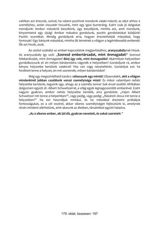 valóban azt érezzük, szóval, ha valami pozitívat mondunk valaki másról, az eljut ahhoz a
személyhez, aztán visszatér hozzánk, mint egy igazi bumeráng. Ezért csak jó dolgokat
mondjunk! Amikor másokról beszélünk, úgy beszéljünk, mintha azt, amit mondunk,
kinyomtatná egy újság! Amikor másokra gondolunk, pozitív gondolatokat küldjünk!
Pozitív eszméket. Mindig gondoljunk arra, hogyan éreztethetjük másokkal, hogy
fontosak! Úgy bánjunk másokkal, mintha ők lennének a világon a legértékesebb emberek!
Ők azt hiszik, azok.
       Az utolsó szabályt az emberi kapcsolatok megjavításához, aranyszabálynak hívjuk.
Az aranyszabály így szól: „Szeresd embertársadat, mint önmagadat!” Szeresd
felebarátodat, mint önmagadat! Bánj úgy vele, mint önmagaddal! Akármilyen helyzetben
gondolkozzunk el: én milyen bánásmódra vágynék e helyzetben? Gondoljunk rá, amikor
kényes helyzetbe kerülünk valakivel! Vita van vagy nézeteltérés. Gondoljuk ezt: ha
fordított lenne a helyzet, én mit szeretnék, milyen bánásmódot?
       Még egy megszívlelhető tanács: válasszunk egy mintát! Olyasvalakit, akit a világon
mindenkinél jobban csodálunk vonzó személyisége miatt! És mikor valamilyen nehéz
helyzetbe kerülünk, tegyünk úgy, ahogy az a személy tenne! Sok évvel ezelőtt Afrikában
dolgoztam együtt dr. Albert Schweitzerrel, a világ egyik legnagyszerűbb emberével. Ezért
nagyon gyakran, amikor nehéz helyzetbe kerülök, arra gondolok: „Vajon Albert
Schweitzer mit tenne a helyemben?”, vagy pedig, vagy pedig: „Názáreti Jézus mit tenne e
helyzetben?” Ha ezt használjuk mintául, és ha másokkal éreztetni próbáljuk
fontosságukat, ez a cél vezérel, akkor sikeres személyiséget fejlesztünk ki, amelynek
révén mindent elérhetünk, amit akarunk az életben, társainkkal együtt haladva.
       „Az a sikeres ember, aki jól élt, gyakran nevetett, és sokat szeretett.”




                               179. oldal, összesen: 197
 