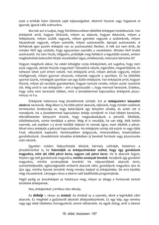 ezek a kritikák hűen tükrözik saját képességeiket. Akármit hiszünk vagy fogadunk el
igaznak, igazzá válik számunkra.
       Ma már azt is tudjuk, hogy felnőttkorunkban többféle énképpel rendelkezünk. Van
énképünk arról, hogyan öltözünk, milyen az alakunk, hogyan étkezünk, milyen a
fellépésünk, milyen szülők vagyunk, milyen gyerekei vagyunk a szüleinknek, milyen
házastársak vagyunk, milyen szeretők, milyen autóvezetők. Apropó autóvezetés. A
férfiaknak igen pozitív énképük van az autóvezetést illetően. A nők ezt nem értik, de
minden férfi úgy születik, hogy egyszerűen zseniális a vezetésben. Minden férfi kiváló
autóvezető. Ha nem hiszik, hölgyeim, próbálják meg felidézni a legutóbbi esetet, amikor
megkíséreltek beleszólni férjük vezetésébe! Ugye, emlékeznek, mennyire bántotta őt?
Hogyan reagálunk akkor, ha valaki kétségbe vonja énképünket, azt sugallva, hogy nem
azok vagyunk, akinek hisszük magunkat? Támadóvá válunk, ingerültté, megsértődünk, és
nehezen lehet szót érteni velünk. Van énképünk arról, milyen aktívak vagyunk, milyen
intelligensek, milyen gyorsan olvasunk, milyenek vagyunk a sportban. És ha többféle
sportot űzünk, mindegyik sportban van egy külön énképünk. Van énképünk arról, hogyan
főzünk, milyen jól neveljük gyerekeinket, hogyan tartunk rendet, milyen autót vezetünk
stb. Még arról is van énképünk – ami a legrosszabb –, hogy mennyit keresünk. Érdekes,
hogy soha nem keresünk többet, mint a jövedelemmel kapcsolatos énképünk plusz–
mínusz 10 %-a.
        Énképünk határozza meg jövedelmünk szintjét. Ezt az énképszintet kényelmi
zónának nevezzük. Még akkor is, ha több pénzt akarunk, rájövünk, hogy minden cselekvés
természetes tendenciája az, hogy bekerüljünk egy kényelmi zónába, és aztán ott is
maradjunk. Ha a jövedelemmel kapcsolatos énkép szintjénél 10 %-kal többet keresünk,
ellenállhatatlan kényszert érzünk, hogy megszabaduljunk a pénztől. Elköltjük,
túlköltekezünk, szinte herdáljuk a pénzt. Még el is veszítjük, ha van elég. Akik lottón
nyernek, sok esetben 2-3 évvel később teljesen le vannak égve, mert elköltik a pénzt.
Mivel nincs énképük a pénzzel kapcsolatban. Ha énképünk szintje alá esünk 10 vagy több
%-kal, elkezdünk kapkodni. Keményebben dolgozunk, intenzívebben, kreatívabban
gondolkodunk. Jövedelmünk növelése érdekében új bevételi források vagy pluszmunka
után nézünk.
       Egyetlen módon fejleszthetjük életünk bármely szféráját, beleértve a
jövedelmünket is, ha felemeljük az énképszintünket azáltal, hogy úgy gondolunk
magunkra, mint aki több pénzt keres, nagyon sok pénzt keres. Ha le akarunk fogyni,
folyton úgy kell gondolnunk magunkra, mintha soványak lennénk. Kezdjünk úgy gondolni
magunkra, mintha soványabbak lennénk! Ha népszerűbbek akarunk lenni,
szeretetteljesebb, egészségesebb emberré akarunk válni, gondoljunk magunkra újra és
újra úgy, mintha ilyenek lennénk! Amíg mindez beépül új énképünkbe. De erre később
még visszatérünk. Lényeges része a sikerre való beállítódás programjának.
Végül pedig az összénképet az határozza meg, milyen az átlaga a fontosnak tartott
területek énképeinek.
      Nos, énképünket 3 kritikus rész alkotja.
      Az énkép 1. része: az énideál. Az énideál az a személy, akivé a leginkább válni
akarunk. Ez megfelel a győztesről alkotott elképzelésünknek. Ez egy kép, egy remény
vagy egy ideál tökéletes önmagunkról, amivé válhatnánk. Az egyik dolog, amit a sikeres


                               18. oldal, összesen: 197
 