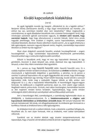 26. szekció

               Kiváló kapcsolatok kialakítása
                                          (24:14)
        Az egyik legrégibb mondás így hangzik: „Mindenhol jó, de a legjobb otthon.”
Benjamin Disrely (bendzsamin dizreli), a nagy angol miniszterelnök azt mondta: „Ha
otthon baj van, semmilyen közéleti siker nem kárpótolhat.” Mikor megkezdtük a
szemináriumot, az egyik előadásban beszéltünk már a szeretet fontosságáról. Arról, hogy
mindnyájan szeretetet igénylő szervezetek vagyunk, és mindent azért teszünk, hogy
szeretetet kapjunk. Vagy hogy ellensúlyozzuk a szeretet hiányát. Sehol nincs ennek
nagyobb jelentősége, mint azokban a meghitt, szoros kapcsolatokban, amelyeket
másokkal létesítünk. Abraham Maslov (ébrehem mezló) szerint: „Az az egyik kritériuma a
lelki egészségnek, mennyire vagyunk képesek tartós, meghitt, szeretetteljes kapcsolatot
létesíteni az emberi faj más tagjaival.”
      Most olyan dolgokról szeretnék beszélni, amelyek hozzásegíthetnek – engem
hozzásegítettek –, hogy szeretetteljes kapcsolatokat élvezhessünk partnerünkkel,
házastársunkkal vagy a számunkra legfontosabb személlyel.
      Először is beszéljünk arról, hogy mi tesz egy kapcsolatot sikeressé, és úgy
gondolom, összesen 6 olyan tényező van, amely sikeressé tesz egy kapcsolatot. 6
tényező, a siker titka. Máris ismertetem őket egyenként.
       Az 1. persze az, hogy hasonló hasonlót vonz. Hasonló hasonlót vonz. Ez a
szabály majdnem minden területre érvényes. De különösen az értékek területére. Hogyan
viszonyulunk a legfontosabb dolgokhoz: a gyerekekhez, a pénzhez, na és persze a
szexhez? A pénzzel kapcsolatos vita az egyik leggyakoribb oka annak, hogy tönkremegy
egy házasság. Különösen egy nemrég, frissen kötött házasság. Ezután jönnek a szexszel
kapcsolatos viták. Aztán meg a szabadidő. Hogyan töltsük az időt, amikor nem
dolgozunk? Ez a 3. oka a kapcsolatok felbomlásának. A hasonlóságok nagyon-nagyon
fontosak. Ha találkozunk a megfelelő partnerral, olyan ez, mint valami vegyi reakció.
Megfelelő reakció, príma érzés. Jó érzés, mert akkor összhangban, harmóniában leszünk
az élet majdnem minden fontos területén. Tapasztalhatjuk, hogy szinte minden
nehézségünk eltérő véleményű személyekkel való konfliktusokból származik.
       Ami a hasonlóságot illeti, személyiségünk, a személyiség legfontosabb része: az
énképünk, a hiedelemrendszerünk. És a hiedelemrendszerünk a világhoz való
kapcsolatunk tekintetében az értékeinkben sűrűsödik össze. Mit tartunk helyesnek? Mit
tartunk helytelennek? Mit jónak, mit elfogadhatatlannak? Az értékeink igen fontosak és a
konfliktus másnak az értékeivel káros a lelki egészségünkre.
        Az értékeken kívül ott a szellemi életünk. Ezek a nézeteink: a politikai felfogásunk,
filozófiánk stb. És nem olyan fontosak, mint az értékeink, mert sokkal könnyebben
változnak.
       Ezenkívül van az érzelmi életünk vagy érzelmi temperamentumunk. Azt
tapasztaljuk, hogy a hasonló vérmérsékletű emberek jönnek ki legjobban egymással.




                                180. oldal, összesen: 197
 