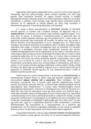 Végül pedig a külső gyűrű, a legkevésbé fontos, a testi sík: a testi vonzás vagy testi
hasonlóság, vagy testi párhuzamosság. Számos kutatási eredmény arra utal, hogy
gyakran olyan házastársat keresünk, aki nagyon hasonlít hozzánk. A hízelgés
legmagasabb formája a házasság. Gyakran vonzódunk olyanokhoz, akiknek az arcvonásai
hasonlítanak a miénkhez. Ezért mondjuk, hogy idősebb korban hasonlítani kezdünk
egymásra. De ha megnézzük az esküvői képeket, azt látjuk, hogy kezdetben is
hasonlítottunk egymásra. A hasonlóság időskorban csak fokozódik.
        A 2. recept a sikeres kapcsolatokhoz: az ellentétek vonzása. Az ellentétek
vonzzák egymást. Ez azonban csak 1 területre érvényes. Jól jegyezzük meg, ez a
temperamentum. A természet arra törekszik, hogy mindenben egyensúly legyen. Jin és
jang. Aktív és passzív. A természet a temperamentumban is egyensúlyt akar. Az
extravertált személy legjobban többnyire egy introvertálttal jön ki. 2 olyan ember, aki
egyformán introvertált vagy extravertált, jól összeillik. De ajánlok most egy tesztet. A
férfi-nő, férfi-férfi, nő-nő kapcsolatokhoz. Ez az ún. társalgási teszt. Ha 2 olyan ember
beszélget, akik temperamentumban jól összeillenek, akkor a kérdéses beszélgetés teljes
időtartama alatt magán a fesztelen beszélgetésen kívül van körülbelül 10 % fesztelen
hallgatás is. A beszélgetés résztvevői annyit beszélhetnek, amennyit csak akarnak.
Továbbá beszélgetőpartnereik szavaira figyelhetnek, és lesz még 10 % fesztelen csönd is.
Lehet, hogy az egyik személy az összes mondandóját elmondja az idő 30 %-a alatt. A másik
személynek pedig ehhez 60 %-ra van szüksége. Plusz 10 % szünet. Ezek az emberek jól
összeillenek. Ott viszont már komoly problémák adódnak a kapcsolatban, ahol az egyik
partner is 30 %-ot beszél, és a társa is csak 30 %-ot szeret beszélni. Ilyenkor sokszor
kényelmetlen csend támad, amikor nincs mondanivalójuk. A másik példa az, ahol mind a 2
partner 70 %-ot szeretne beszélni, úgyhogy vetélkednek a szóhoz jutásért. Mindig, mindig
konfliktus van abból, hogy nem beszélik ki magukat. És ez a 2 partner persze nem jön ki
egymással. Az ellentétek vonzzák egymást, de csak temperamentumban. A többi fő
területen hasonló hasonlót vonz.
        Térjünk mást rá a 3. pontra! A kapcsolatok 3. fontos titka: az elkötelezettség. Az
elkötelezettség rendkívül fontos. És ahhoz, hogy egy kapcsolat megfelelő legyen, a
résztvevőknek teljesen vállalniuk kell a kapcsolatot. Teljes mértékben. 100 %-ig.
Nemsokára visszatérünk erre. A szeretet egyik legszebb meghatározása, amelyet
ismerek, Scot Pecktől származik. Mint írja: „A szeretet teljes elkötelezettségünk társunk
képességeinek teljes kifejlesztésére.” A szeretet teljes elkötelezettségünk társunk
képességeinek kifejlesztésére. Számomra ez fölöslegessé teszi a férfi-női, feminista és a
többi ilyen vitát. Mert ha valaki igazán szeret egy másik embert, arra törekszik, hogy a
másik teljes mértékben fejlessze ki képességeit, és ezért mindent meg is tesz. Igen fontos
az elkötelezettség. Charly Jones (csárli dzsonsz) barátom a válásról azt mondja: „A válást
egyszerűen el lehet intézni: ne is gondoljunk rá, ne foglalkozzunk vele, ne beszéljünk róla!
A válásnak a lehetőségét se mérlegeljük! A gyilkosságot igen. De a válást soha!” Ez talán
egy kicsit erős, ugye. De a kapcsolatok sikerének a titka mindenesetre a partnerek
elkötelezettsége. Egy kapcsolatban az a legveszélyesebb, ha a partnerek úgy
gondolkoznak: „Ha nem jövünk ki, legfeljebb továbbállok. Ha nem jövünk ki, legfeljebb
elválunk, és kész.” Az ilyen kapcsolatok szinte kivétel nélkül válással végződnek.
      A kapcsolatok sikerének 4. titka az, hogy a hasonló énképek vonzzák egymást.
A hasonló énképek vonzzák egymást. Mit jelent ez? Ha hasonló énképekről beszélünk,


                                181. oldal, összesen: 197
 