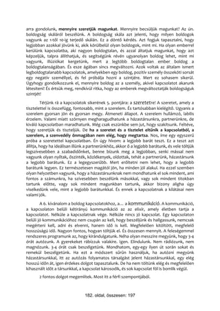 arra gondolunk, mennyire szeretjük magunkat. Mennyire becsüljük magunkat? Az ún.
boldogság skáláról beszélünk. A boldogság skála azt jelenti, hogy milyen boldogok
vagyunk az 1-től 10-ig terjedő skálán. Ez a döntő kérdés. Azt fogjuk tapasztalni, hogy
legjobban azokkal jövünk ki, akik körülbelül olyan boldogok, mint mi. Ha olyan emberrel
kerülünk kapcsolatba, aki nagyon boldogtalan, és azzal áltatjuk magunkat, hogy azt
képzeljük, talpra állíthatjuk, és segítségünk révén ugyanolyan boldog lehet, mint mi
vagyunk, illúziókat kergetünk, mert a legtöbb boldogtalan ember boldog a
boldogtalanságában. És esze ágában sincs megváltozni. Azok voltak az általam ismert
legboldogtalanabb kapcsolatok, amelyekben egy boldog, pozitív személy összeköti sorsát
egy negatív személlyel, és fel próbálja hozni a szintjére. Mert ez sohasem sikerül.
Úgyhogy gondolkozzunk el, mennyire boldog az a személy, akivel kapcsolatot akarunk
létesíteni! És értsük meg, rendkívül ritka, hogy az emberek megváltoztatják boldogságuk
szintjét!
          Térjünk rá a kapcsolatok sikerének 5. pontjára: a szeretetre! A szeretet, amely a
tisztelettel is összefügg, fontosabb, mint a szerelem. És tartósabban kielégítő. Ugyanis a
szerelem gyorsan jön és gyorsan megy. Átmeneti állapot. A szerelem hullámzó, labilis
érzelem. Valami miatt szörnyen megharagudhatunk a házastársunkra, partnerünkre, de
kiváló kapcsolatban maradhatunk. Még csak eszünkbe sem jut, hogy szakítsunk. Feltéve,
hogy szeretjük és tiszteljük. De ha a szeretet és a tisztelet eltűnik a kapcsolatból, a
szerelem, a szenvedély önmagában nem elég, hogy megtartsa. Nos, íme egy egyszerű
próba a szeretettel kapcsolatban. Én úgy hívom: a legjobb barát teszt. Ez a teszt azt
állítja, hogy ha ideálisan illünk a partnerünkhöz, akkor ő a legjobb barátunk, és vele töltjük
legszívesebben a szabadidőnket, benne bízunk meg a legjobban, senki mással nem
vagyunk olyan nyíltak, őszinték, közlékenyek, oldottak, tehát a partnerünk, házastársunk
a legjobb barátunk. Ez a legegyszerűbb. Mert erőltetni nem lehet, hogy a legjobb
barátunk legyen. Ez természetesen magától jön, ha minden jól alakul. Ha ezzel szemben
olyan helyzetben vagyunk, hogy a házastársunknak nem mondhatunk el sok mindent, ami
fontos a számunkra, ha szívesebben beszélünk másokkal, vagy sok mindent titokban
tartunk előtte, vagy sok mindent magunkban tartunk, akkor bizony aligha úgy
viselkedünk vele, mint a legjobb barátunkkal. És ennek a kapcsolatnak a kilátásai nem
valami jók.
        A 6. kívánalom a boldog kapcsolatokhoz, a… a kommunikáció. A kommunikáció,
a kapcsolaton belüli kétirányú kommunikáció az az elixír, amely életben tartja a
kapcsolatot. Nélküle a kapcsolatnak vége. Nélküle nincs jó kapcsolat. Egy kapcsolaton
belüli jó kommunikációhoz nem csupán az kell, hogy beszéljünk és hallgassunk, nemcsak
megérteni kell, adni és elvenni, hanem idő is kell. Megfelelően kitöltött, megfelelő
hosszúságú idő. Nagyon fontos, hogyan töltjük el. És összesen mennyit. A feleségemmel
rendszeres programunk az, hogy kirándulgatunk. Néha olyan messzire megyünk, hogy 3-4
órát autózunk. A gyerekeket rábízzuk valakire. Igen. Elindulunk. Nem rádiózunk, nem
magnózunk. 3-4 órát csak beszélgetünk. Mondhatom, egy-egy ilyen út során sokat és
remekül beszélgetünk. Ha ezt a módszert sűrűn használjuk, ha autózni megyünk
házastársunkkal, itt az autózás folyamatos társalgást jelent házastársunkkal, egy elég
hosszú időn át, igen érdekes dolgot tapasztalunk. De ha nem töltünk elég és megfelelően
kihasznált időt a társunkkal, a kapcsolat károsodik, és sok kapcsolat föl is bomlik végül.
       2 fontos dolgot megemlítek. Most itt a férfi szempontjából.



                                182. oldal, összesen: 197
 