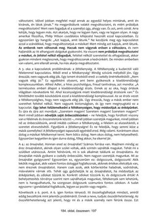változtatni. Idővel jobban megfelel majd annak az egyedül helyes mintának, amit én
kívánok, én látok jónak.” Ha megpróbálunk valakit megváltoztatni, és miért próbáljuk
megváltoztatni? Mert nem fogadjuk el a személyt úgy, ahogy van. És azt, amit csinál. Arra
kérjük, hogy legyen más. Azt akarjuk, hogy ne legyen ilyen, vagy ne legyen olyan. A nagy
amerikai filozófus, Philip Wilson csodálatos kifejezést használt ezzel kapcsolatban. Ez
egyszerűen így hangzik: „Azt kapjuk, amit látunk.” Ne kezdjünk meg egy kapcsolatot
azzal a szándékkal, hogy megváltoztatjuk a másikat! Mert mindig azt kapjuk, amit látunk.
Az emberek nem változnak meg. Hacsak nem vágynak erősen a változásra, és nem
hajlandók az itt elhangzott dolgokat gyakorolni. Ha viszont nem próbáljuk megváltoztatni
a másikat, és feltétel nélkül elfogadjuk, feltétel nélküli szeretettel és elfogadással, akkor
gyakran mindent megtesznek, hogy megváltozzanak a kedvünkért. De minden emberben
van valami, ami ellenáll annak, ha más akarja megváltoztatni.
A 3. oka a kapcsolatok problémáinak: a féltékenység. A féltékenység a kudarctól való
félelemmel kapcsolatos. Miből ered a féltékenység? Mindig szívünk mélyéből jön. Úgy
érezzük: nem vagyunk elég jók. Egy ismert érzésből ered: a csekély önértékelésből: „Nem
vagyok elég jó.” Ez egyébként olyasmi, ami benn gyökerezik a kisebbrendűségi
komplexusunkban. Alfred Adler, a híres pszichológus, Freud tanítványa, azt mondta: „A
természetes emberi állapot a kisebbrendűségi érzés. Ennek az az oka, hogy óriások
világában növekedünk fel. Ahol kicsinységünk miatt kisebbrendűségi érzésünk van.” És
felnőttként tovább küszködünk ezzel a kisebbrendűségi komplexussal. Az az érzés vezet
a féltékenységhez, hogy nem vagyunk elég jók. Úgy érezzük, hogy a másik ember nem
szerethet feltétel nélkül. Nem vagyunk biztonságban, és így nem megnyugtató ez a
kapcsolat. Úgy lehet felülemelkedni a féltékenységen, hogy módosítjuk az énképünket.
És újra és újra azt mondjuk: „Szeretem magam! Szeretem magam! Szeretem magam!”
Mert minél jobban növeljük saját önbecsülésünket – ne feledjük, hogy fordított viszony
van e félelmek és önszeretetünk között –, minél jobban szeretjük magunkat, minél jobban
nő az önbecsülésünk, annál inkább csökken a féltékenység, a félelem az elutasítástól, a
szeretet elvesztésétől. Figyeljünk a féltékenységre! És ne feledjük, hogy semmi köze a
másik személyhez! A féltékenységet tapasztaló egyénből ered. Még valami. Korántsem okos
dolog a másikat féltékennyé tenni. Nem bölcs dolog. Nem okos dolog, nem helyeselhető.
Egyszerűen kegyetlen és igen durva dolog, főleg akkor, ha sikerrel jár.
A 4.: az önsajnálat. Honnan ered az önsajnálat? Számos forrása van. Majdnem mindig az
érez önsajnálatot, akinek olyan szülei voltak, akik szintén sajnálták magukat. Tehát mi a
szülőket utánozzuk. Amint felnövünk, mi is sok alkalmat találunk az önsajnálatra. Az
önsajnálat másik gyökere a csekély önbecsülés. Nem nagyon szeretjük magunkat. Mi az
önsajnálat gyógyszere? Egyszerűen ez, egyszerűen ez: dolgozzunk, dolgozzunk! Akik
lekötik magukat, akik valami fontos dologgal foglalkoznak, akiknek értékes életcéljuk van,
nem éreznek önsajnálatot. Hanem csak azok, akik körbe-körbe haladnak, sodródnak,
másvalakire várnak stb. Tehát úgy győzhetjük le az önsajnálatot, ha módosítjuk az
énképünket, és célokat tűzünk ki. Konkrét célokat tűzzünk ki, és dolgozzunk értük! A
behelyettesítés törvénye szerint nem sajnálhatjuk magunkat, féltékenyek sem lehetünk,
nem is haragudhatunk, ha szorgosan dolgozunk számunkra fontos célokon. A tudat
egyszerre 1 gondolattal foglalkozik, legyen az pozitív vagy negatív.
Következik a 6. pont. A 6. igen fontos tényező. Itt összefoglalhatjuk mindazt, amiről
eddig beszéltünk mint jelentős problémáról. Ennek a neve, tudjuk: összeférhetetlenség. Az
összeférhetetlenség azt jelenti, hogy mi és a másik személy nem férünk össze. Ezt


                                184. oldal, összesen: 197
 