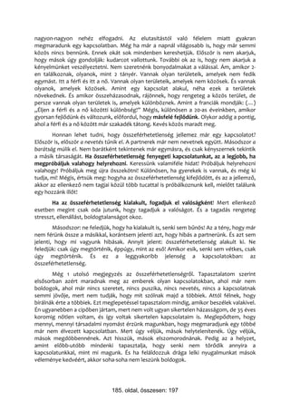 nagyon-nagyon nehéz elfogadni. Az elutasítástól való félelem miatt gyakran
megmaradunk egy kapcsolatban. Még ha már a napnál világosabb is, hogy már semmi
közös nincs bennünk. Ennek okát sok mindenben kereshetjük. Először is nem akarjuk,
hogy mások úgy gondolják: kudarcot vallottunk. További ok az is, hogy nem akarjuk a
kényelmünket veszélyeztetni. Nem szeretnénk bonyodalmakat a válással. Ám, amikor 2-
en találkoznak, olyanok, mint 2 tányér. Vannak olyan területeik, amelyek nem fedik
egymást. Itt a férfi és itt a nő. Vannak olyan területeik, amelyek nem közösek. És vannak
olyanok, amelyek közösek. Amint egy kapcsolat alakul, néha ezek a területek
növekednek. És amikor összeházasodnak, rájönnek, hogy rengeteg a közös terület, de
persze vannak olyan területek is, amelyek különböznek. Amint a franciák mondják: (…)
„Éljen a férfi és a nő közötti különbség!” Mégis, különösen a 20-as éveinkben, amikor
gyorsan fejlődünk és változunk, előfordul, hogy másfelé fejlődünk. Olykor addig a pontig,
ahol a férfi és a nő között már szakadék tátong. Kevés közös maradt meg.
       Honnan lehet tudni, hogy összeférhetetlenség jellemez már egy kapcsolatot?
Először is, először a nevetés tűnik el. A partnerek már nem nevetnek együtt. Másodszor a
barátság múlik el. Nem barátként tekintenek már egymásra, és csak kényszernek tekintik
a másik társaságát. Ha összeférhetetlenség fenyegeti kapcsolatunkat, az a legjobb, ha
megpróbáljuk valahogy helyrehozni. Keressünk valamiféle hidat! Próbáljuk helyrehozni
valahogy! Próbáljuk meg újra összekötni! Különösen, ha gyerekek is vannak, és még ki
tudja, mi! Mégis, értsük meg: hogyha az összeférhetetlenség kifejlődött, és az a jellemző,
akkor az ellenkező nem tagjai közül több tucattal is próbálkoznunk kell, mielőtt találunk
egy hozzánk illőt!
       Ha az összeférhetetlenség kialakult, fogadjuk el valóságként! Mert ellenkező
esetben megint csak oda jutunk, hogy tagadjuk a valóságot. És a tagadás rengeteg
stresszt, ellenállást, boldogtalanságot okoz.
        Másodszor: ne feledjük, hogy ha kialakult is, senki sem bűnös! Az a tény, hogy már
nem férünk össze a másikkal, korántsem jelenti azt, hogy hibás a partnerünk. És azt sem
jelenti, hogy mi vagyunk hibásak. Annyit jelent: összeférhetetlenség alakult ki. Ne
feledjük: csak úgy megtörténik, éppúgy, mint az eső! Amikor esik, senki sem vétkes, csak
úgy megtörténik. És ez a leggyakoribb jelenség a kapcsolatokban: az
összeférhetetlenség.
       Még 1 utolsó megjegyzés az összeférhetetlenségről. Tapasztalatom szerint
elsősorban azért maradnak meg az emberek olyan kapcsolatokban, ahol már nem
boldogok, ahol már nincs szeretet, nincs puszika, nincs nevetés, nincs a kapcsolatnak
semmi jövője, mert nem tudják, hogy mit szólnak majd a többiek. Attól félnek, hogy
bírálnák érte a többiek. Ezt meglepetéssel tapasztalom mindig, amikor beszélek valakivel.
Én ugyanebben a cipőben jártam, mert nem volt ugyan sikertelen házasságom, de 35 éves
koromig nőtlen voltam, és így voltak sikertelen kapcsolataim is. Meglepődtem, hogy
mennyi, mennyi társadalmi nyomást érzünk magunkban, hogy megmaradjunk egy többé
már nem élvezett kapcsolatban. Mert úgy véljük, mások helytelenítenék. Úgy véljük,
mások megdöbbennének. Azt hisszük, mások elszomorodnának. Pedig az a helyzet,
amint előbb-utóbb mindenki tapasztalja, hogy senki nem törődik annyira a
kapcsolatunkkal, mint mi magunk. És ha feláldozzuk drága lelki nyugalmunkat mások
véleménye kedvéért, akkor soha-soha nem leszünk boldogok.




                               185. oldal, összesen: 197
 