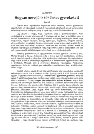27. szekció

    Hogyan neveljünk tökéletes gyerekeket?
                                           (24:52)
        Életünk talán legtartósabb kapcsolata akkor kezdődik, amikor gyermekünk
születik. Túlél sok házasságot, munkahelyi kapcsolatot, pályafutást, anyagi karriert, üzleti
és lakóhelyi viszonyt. Addig tart, amíg az egyik vagy a másik fél el nem távozik.
       Úgy jövünk a világra, hogy fogalmunk sincs a gyermeknevelésről. Nem
rendelkezünk a nevelés képességével. A tragikus csak az, hogy a legtöbben nem is
tesznek erőfeszítéseket azért, hogy megszerezzék. Manapság lehetőségünk van rá, hogy
megtanuljuk, hogyan neveljünk boldog, egészséges, magabiztos, elragadó, szerető,
eleven, elégedett gyerekeket. Rengeteg információt szerezhetünk, mégis a szülők 80 %-a
soha nem vesz ilyen témájú könyveket. Soha nem kéri szakértő tanácsát, kivéve az
anyósáét vagy az egyik szomszédjáét. Pedig nagyon fontos. Ebben a szekcióban arról lesz
szó, hogyan neveljünk tökéletes gyerekeket. Adok hozzá néhány kulcsot is.
       Nekem 3 gyerekem van, és úgy gondolom, tökéletes gyerekek. Krisztina 7 éves,
Michael (májkl) 5, David, a legkisebb pedig 1. Ezek a gyerekek csodálatosak. Mindazt,
amiről beszélni fogunk, gyakoroljuk velük. Gyakoroljuk mindennap, és megígérhetem,
hogy a vetés és aratás törvénye igaz a gyerekekre is. Amit elvetünk a gyerekekben, azt le
is arathatjuk. Mindazt, amit a gyermekbe táplálunk, visszakapjuk. Pozitívumot,
negatívumot. De ha jót táplálunk gyermekeinkbe, a csodálatos az, hogy attól kinyílnak,
mint a virágok.
        Kezdjük tehát az alapkérdéssel: Mi a szülő feladata? Mi a kulcsfeladata a szülőnek?
Véleményem szerint erre a kérdésre a válasz igen egyszerű. A szülő feladata, amely
egyben a legfontosabb munkakörünk, a szülő feladata a gyermekek gondozása. Ennyi az
egész. A szülő feladata az, hogy gondozza gyermekét, annak 18 éves koráig, vagyis amíg
eléri a felnőttkort. És hogy magas fokú önbecsülést építsen ki benne. Magas fokú
önbecsülést. Véleményem szerint ez a fő feladata a szülőknek. Semmi más nem olyan
lényeges és fontos, mint az önbecsülés felépítése. Miért? Mert ha úgy nevelünk fel egy
gyereket, hogy 18 éves korában szereti magát, becsüli magát, feltétel nélkül elfogadja és
fontosnak, értékesnek tartja magát, mint egy olyan fiatalembert, aki önálló,
felelősségteljes, és képes döntéseket hozni, akkor akármit hoz az élet további évei során,
mivel mi, a szülei sziklaszilárd pszichológiai alapokra állítottuk, megleli az útját, és széppé
teszi saját és társai életét is. Abban az esetben viszont, ha minden mást megadunk neki,
de nem tápláljuk az önbecsülését, az önmagába vetet hitét, az önbizalmát, azt a
meggyőződését, hogy mindenre képes, ami a sikerhez szükséges, ha mindent megadunk
neki, kivéve az önbecsülését, akkor kudarcot vallottunk. A gyermeknevelésben tehát az
önbecsülés felépítése a szülői szerepkör rendezőelvévé válik. A rendezőelv azt jelenti,
hogy tudva, hogy minden számít, folyton azt kérdezzük, folyton azt kérdezzük: „Építi-e ez
a gyermekem önbecsülését?” Vajon ez a helyzet, ez a döntésem, ez a reagálásom
hozzájárul-e a rám bízott emberi lény épüléséhez, gondozásához? Vagy ellenkezőleg?
Krisztinának, 1. gyermekemnek (csodálatos kislány) nagyon korán elmagyaráztam, hogy
úgy érkezett hozzám – ahogy Calelia Bronic (kalélia bronik) mondja A próféta című
könyvében –, hogy ő Barbarához és hozzám az Úrtól jött. Nekünk az a dolgunk, hogy


                                 187. oldal, összesen: 197
 