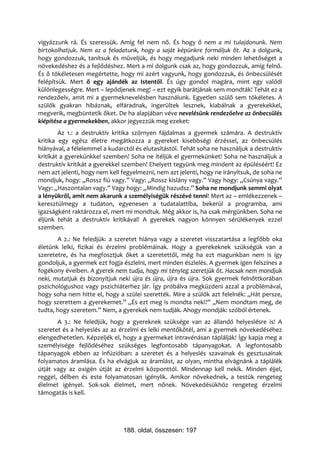 vigyázzunk rá. És szeressük. Amíg fel nem nő. És hogy ő nem a mi tulajdonunk. Nem
birtokolhatjuk. Nem az a feladatunk, hogy a saját képünkre formáljuk őt. Az a dolgunk,
hogy gondozzuk, tanítsuk és műveljük, és hogy megadjunk neki minden lehetőséget a
növekedéshez és a fejlődéshez. Mert a mi dolgunk csak az, hogy gondozzuk, amíg felnő.
És ő tökéletesen megértette, hogy mi azért vagyunk, hogy gondozzuk, és önbecsülését
felépítsük. Mert ő egy ajándék az Istentől. És úgy gondol magára, mint egy valódi
különlegességre. Mert – lepődjenek meg! – ezt egyik barátjának sem mondták! Tehát ez a
rendezőelv, amit mi a gyermeknevelésben használunk. Egyetlen szülő sem tökéletes. A
szülők gyakran hibáznak, elfáradnak, ingerültek lesznek, kiabálnak a gyerekekkel,
megverik, megbüntetik őket. De ha alapjában véve nevelésünk rendezőelve az önbecsülés
kiépítése a gyermekekben, akkor jegyezzük meg ezeket:
        Az 1.: a destruktív kritika szörnyen fájdalmas a gyermek számára. A destruktív
kritika egy egész életre megátkozza a gyereket kisebbségi érzéssel, az önbecsülés
hiányával, a félelemmel a kudarctól és elutasítástól. Tehát soha ne használjuk a destruktív
kritikát a gyerekünkkel szemben! Soha ne ítéljük el gyermekünket! Soha ne használjuk a
destruktív kritikát a gyerekkel szemben! Ehelyett tegyünk meg mindent az épüléséért! Ez
nem azt jelenti, hogy nem kell fegyelmezni, nem azt jelenti, hogy ne irányítsuk, de soha ne
mondjuk, hogy: „Rossz fiú vagy.” Vagy: „Rossz kislány vagy.” Vagy hogy: „Csúnya vagy.”
Vagy: „Haszontalan vagy.” Vagy hogy: „Mindig hazudsz.” Soha ne mondjunk semmi olyat
a lényükről, amit nem akarunk a személyiségük részévé tenni! Mert az – emlékezzenek –
keresztülmegy a tudaton, egyenesen a tudatalattiba, bekerül a programba, ami
igazságként raktározza el, mert mi mondtuk. Még akkor is, ha csak mérgünkben. Soha ne
éljünk tehát a destruktív kritikával! A gyerekek nagyon könnyen sérülékenyek ezzel
szemben.
       A 2.: Ne feledjük: a szeretet hiánya vagy a szeretet visszatartása a legfőbb oka
életünk lelki, fizikai és érzelmi problémáinak. Hogy a gyerekeknek szükségük van a
szeretetre, és ha megfosztjuk őket a szeretettől, még ha ezt magunkban nem is így
gondoljuk, a gyermek ezt fogja észlelni, mert minden észlelés. A gyermek igen felszínes a
fogékony éveiben. A gyerek nem tudja, hogy mi tényleg szeretjük őt. Hacsak nem mondjuk
neki, mutatjuk és bizonyítjuk neki újra és újra, újra és újra. Sok gyermek felnőttkorában
pszichológushoz vagy pszichiáterhez jár. Így próbálva megküzdeni azzal a problémával,
hogy soha nem hitte el, hogy a szülei szerették. Mire a szülők azt felelnék: „Hát persze,
hogy szerettem a gyerekemet.” „És ezt meg is mondta neki?” „Nem mondtam meg, de
tudta, hogy szeretem.” Nem, a gyerekek nem tudják. Ahogy mondják: szóból értenek.
       A 3.: Ne feledjük, hogy a gyereknek szüksége van az állandó helyeslésre is! A
szeretet és a helyeslés az az érzelmi és lelki mentőkötél, ami a gyermek növekedéséhez
elengedhetetlen. Képzeljék el, hogy a gyermeket intravénásan táplálják! Így kapja meg a
személyisége fejlődéséhez szükséges legfontosabb tápanyagokat. A legfontosabb
tápanyagok ebben az infúzióban: a szeretet és a helyeslés szavainak és gesztusainak
folyamatos áramlása. És ha elvágjuk az áramlást, az olyan, mintha elvágnánk a táplálék
útját vagy az oxigén útját az érzelmi központtól. Mindennap kell nekik. Minden éjjel,
reggel, délben és este folyamatosan igénylik. Amikor növekednek, a testük rengeteg
élelmet igényel. Sok-sok élelmet, mert nőnek. Növekedésükhöz rengeteg érzelmi
támogatás is kell.




                               188. oldal, összesen: 197
 