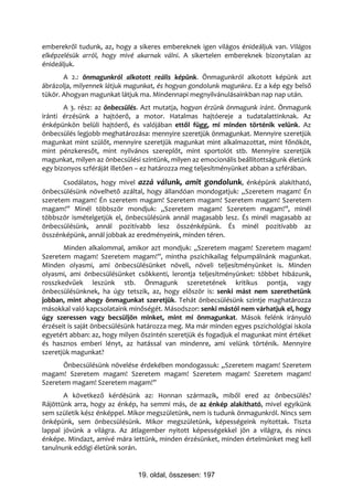 emberekről tudunk, az, hogy a sikeres embereknek igen világos énideáljuk van. Világos
elképzelésük arról, hogy mivé akarnak válni. A sikertelen embereknek bizonytalan az
énideáljuk.
       A 2.: önmagunkról alkotott reális képünk. Önmagunkról alkotott képünk azt
ábrázolja, milyennek látjuk magunkat, és hogyan gondolunk magunkra. Ez a kép egy belső
tükör. Ahogyan magunkat látjuk ma. Mindennapi megnyilvánulásainkban nap nap után.
       A 3. rész: az önbecsülés. Azt mutatja, hogyan érzünk önmagunk iránt. Önmagunk
iránti érzésünk a hajtóerő, a motor. Hatalmas hajtóereje a tudatalattinknak. Az
énképünkön belüli hajtóerő, és valójában ettől függ, mi minden történik velünk. Az
önbecsülés legjobb meghatározása: mennyire szeretjük önmagunkat. Mennyire szeretjük
magunkat mint szülőt, mennyire szeretjük magunkat mint alkalmazottat, mint főnököt,
mint pénzkeresőt, mint nyilvános szereplőt, mint sportolót stb. Mennyire szeretjük
magunkat, milyen az önbecsülési szintünk, milyen az emocionális beállítottságunk életünk
egy bizonyos szféráját illetően – ez határozza meg teljesítményünket abban a szférában.
       Csodálatos, hogy mivel azzá válunk, amit gondolunk, énképünk alakítható,
önbecsülésünk növelhető azáltal, hogy állandóan mondogatjuk: „Szeretem magam! Én
szeretem magam! Én szeretem magam! Szeretem magam! Szeretem magam! Szeretem
magam!” Minél többször mondjuk: „Szeretem magam! Szeretem magam!”, minél
többször ismételgetjük el, önbecsülésünk annál magasabb lesz. És minél magasabb az
önbecsülésünk, annál pozitívabb lesz összénképünk. És minél pozitívabb az
összénképünk, annál jobbak az eredményeink, minden téren.
       Minden alkalommal, amikor azt mondjuk: „Szeretem magam! Szeretem magam!
Szeretem magam! Szeretem magam!”, mintha pszichikailag felpumpálnánk magunkat.
Minden olyasmi, ami önbecsülésünket növeli, növeli teljesítményünket is. Minden
olyasmi, ami önbecsülésünket csökkenti, lerontja teljesítményünket: többet hibázunk,
rosszkedvűek leszünk stb. Önmagunk szeretetének kritikus pontja, vagy
önbecsülésünknek, ha úgy tetszik, az, hogy először is: senki mást nem szerethetünk
jobban, mint ahogy önmagunkat szeretjük. Tehát önbecsülésünk szintje maghatározza
másokkal való kapcsolataink minőségét. Másodszor: senki mástól nem várhatjuk el, hogy
úgy szeressen vagy becsüljön minket, mint mi önmagunkat. Mások felénk irányuló
érzéseit is saját önbecsülésünk határozza meg. Ma már minden egyes pszichológiai iskola
egyetért abban: az, hogy milyen őszintén szeretjük és fogadjuk el magunkat mint értéket
és hasznos emberi lényt, az hatással van mindenre, ami velünk történik. Mennyire
szeretjük magunkat?
       Önbecsülésünk növelése érdekében mondogassuk: „Szeretem magam! Szeretem
magam! Szeretem magam! Szeretem magam! Szeretem magam! Szeretem magam!
Szeretem magam! Szeretem magam!”
       A következő kérdésünk az: Honnan származik, miből ered az önbecsülés?
Rájöttünk arra, hogy az énkép, ha semmi más, de az énkép alakítható, mivel egyikünk
sem születik kész énképpel. Mikor megszületünk, nem is tudunk önmagunkról. Nincs sem
önképünk, sem önbecsülésünk. Mikor megszületünk, képességeink nyitottak. Tiszta
lappal jövünk a világra. Az átlagember nyitott képességekkel jön a világra, és nincs
énképe. Mindazt, amivé mára lettünk, minden érzésünket, minden értelmünket meg kell
tanulnunk eddigi életünk során.


                               19. oldal, összesen: 197
 