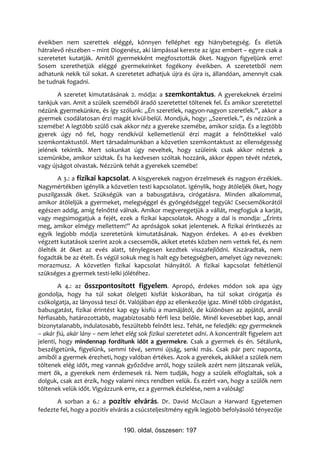 éveikben nem szerettek eléggé, könnyen felléphet egy hiánybetegség. És életük
hátralevő részében – mint Diogenész, aki lámpással kereste az igaz embert – egyre csak a
szeretetet kutatják. Amitől gyermekként megfosztották őket. Nagyon figyeljünk erre!
Sosem szerethetjük eléggé gyermekeinket fogékony éveikben. A szeretetből nem
adhatunk nekik túl sokat. A szeretetet adhatjuk újra és újra is, állandóan, amennyit csak
be tudnak fogadni.
       A szeretet kimutatásának 2. módja: a szemkontaktus. A gyerekeknek érzelmi
tankjuk van. Amit a szüleik szeméből áradó szeretettel töltenek fel. És amikor szeretettel
nézünk gyermekünkre, és így szólunk: „Én szeretlek, nagyon-nagyon szeretlek.”, akkor a
gyermek csodálatosan érzi magát kívül-belül. Mondjuk, hogy: „Szeretlek.”, és nézzünk a
szemébe! A legtöbb szülő csak akkor néz a gyereke szemébe, amikor szidja. És a legtöbb
gyerek úgy nő fel, hogy rendkívül kellemetlenül érzi magát a felnőttekkel való
szemkontaktustól. Mert társadalmunkban a közvetlen szemkontaktust az ellenségesség
jelének tekintik. Mert sokunkat úgy neveltek, hogy szüleink csak akkor néztek a
szemünkbe, amikor szidtak. És ha kedvesen szóltak hozzánk, akkor éppen tévét néztek,
vagy újságot olvastak. Nézzünk tehát a gyerekek szemébe!
       A 3.: a fizikai kapcsolat. A kisgyerekek nagyon érzelmesek és nagyon érzékiek.
Nagymértékben igénylik a közvetlen testi kapcsolatot. Igénylik, hogy átöleljék őket, hogy
puszilgassák őket. Szükségük van a babusgatásra, cirógatásra. Minden alkalommal,
amikor átöleljük a gyermeket, melegséggel és gyöngédséggel tegyük! Csecsemőkorától
egészen addig, amíg felnőtté válnak. Amikor megveregetjük a vállát, megfogjuk a karját,
vagy megsimogatjuk a fejét, ezek a fizikai kapcsolatok. Ahogy a dal is mondja: „Érints
meg, amikor elmégy mellettem!” Az apróságok sokat jelentenek. A fizikai érintkezés az
egyik legjobb módja szeretetünk kimutatásának. Nagyon érdekes. A 40-es években
végzett kutatások szerint azok a csecsemők, akiket etetés közben nem vettek fel, és nem
ölelték át őket az evés alatt, ténylegesen kezdtek visszafejlődni. Kiszáradtak, nem
fogadták be az ételt. És végül sokuk meg is halt egy betegségben, amelyet úgy neveznek:
morazmusz. A közvetlen fizikai kapcsolat hiányától. A fizikai kapcsolat feltétlenül
szükséges a gyermek testi-lelki jólétéhez.
        A 4.: az összpontosított figyelem. Apropó, érdekes módon sok apa úgy
gondolja, hogy ha túl sokat ölelgeti kisfiát kiskorában, ha túl sokat cirógatja és
csókolgatja, az lányossá teszi őt. Valójában épp az ellenkezője igaz. Minél több cirógatást,
babusgatást, fizikai érintést kap egy kisfiú a mamájától, de különösen az apjától, annál
férfiasabb, határozottabb, magabiztosabb férfi lesz belőle. Minél kevesebbet kap, annál
bizonytalanabb, indulatosabb, feszültebb felnőtt lesz. Tehát, ne feledjék: egy gyermeknek
– akár fiú, akár lány – nem lehet elég sok fizikai szeretetet adni. A koncentrált figyelem azt
jelenti, hogy mindennap fordítunk időt a gyermekre. Csak a gyermek és én. Sétálunk,
beszélgetünk, figyelünk, semmi tévé, semmi újság, senki más. Csak pár perc naponta,
amiből a gyermek érezheti, hogy valóban értékes. Azok a gyerekek, akikkel a szüleik nem
töltenek elég időt, meg vannak győződve arról, hogy szüleik azért nem játszanak velük,
mert ők, a gyerekek nem érdemesek rá. Nem tudják, hogy a szüleik elfoglaltak, sok a
dolguk, csak azt érzik, hogy valami nincs rendben velük. És ezért van, hogy a szülők nem
töltenek velük időt. Vigyázzunk erre, ez a gyermek észlelése, nem a valóság!
       A sorban a 6.: a pozitív elvárás. Dr. David McClaun a Harward Egyetemen
fedezte fel, hogy a pozitív elvárás a csúcsteljesítmény egyik legjobb befolyásoló tényezője


                                190. oldal, összesen: 197
 