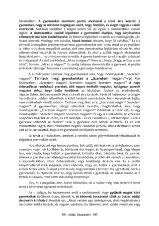 fiatalkorban. A gyermekkel szembeni pozitív elvárással a szülő arra készteti a
gyermeket, hogy az mindent megtegyen azért, hogy felnőjön, és eleget tegyen a szülői
elvárásnak. McClaun valójában 2 dolgot ismert fel. Az egyik: a demokratikus családi
légkör. A demokratikus családi légkörben a gyermektől elvárják, hogy kinyilvánítsa
véleményét már kicsi korától kezdve. És ebben a légkörben a szülők azt mondogatják: „Én
hiszek benned. Mindegy, mit csinálsz, hiszek benned. Hiszem, hogy jól csinálod.” Ez a 2
tényező önmagában eredményessé teszi gyermekeinket már 10-es, majd 20-as éveikben
is. Néha 10-20 évvel megelőzik azokat, akik nem demokratikus légkörben nőttek fel. Ahol
véleményüket leszólták és folyton alábecsülték. És ahol a szülők negatív elvárásokat
fejeztek ki, mint… ezt mindannyian ismerjük. A gyerek keményen tanul. Hazajön 5 ötössel
és 1 négyessel. A szülő azt kérdezi: „Mi ez a négyes?” Nem azt, hogy: „Nagyszerű ez a sok
ötös!”, hanem: „Mi ez a négyes?” Ez pedig teljesen demoralizálja a gyereket. A pozitív
elvárások tehát igen fontosak a személyiség egészséges fejlődéséhez.
        A 7.: már korán tanítsuk meg gyerekeinket arra, hogy mondogassák: „Szeretem
magam!” Tanítsuk meg gyerekeinket a „Szeretem magam!”-ra! Már
kiskorukban. „Szeretem magam! Szeretem magam! Szeretem magam!” A nagy
önbecsüléssel rendelkező gyerekek, akik nagyra értékelik magukat, túlságosan szeretik
magukat ahhoz, hogy bajba kerüljenek az iskolában. Jobbak az eredményeik,
népszerűbbek. Jobban szeretik őket a társaik és a tanáraik. Kevésbé hajlamosan a drogok
használatára. Jobban ellenállnak a külső hatások nyomásának. Nem keverednek bajba,
nem viselkednek vandál módon. Tanítsuk meg őket erre: „Szeretem magam! Szeretem
magam!” A gyerekeinket, ahogy elkezdtek beszélni, megtanítottuk arra, hogy
mondogassák: „Szeretem magam! Szeretem magam!” Odaállnak a tükör elé, és úgy
mondogatják: „Szeretem magam! Szeretem magam!” És úgy is viselkednek. Az emberek
odajönnek hozzánk az utcán, és ezt mondják – és ez csodálatos –, azt mondják: „Ezek a
gyerekek semmitől se félnek!” Ezek a gyerekek nem félnek semmitől. És ez volt
mindkettőnk vágya, mert mindketten negatív családból jöttünk, ahol a destruktív kritika
volt az úr. Azt akartuk, hogy a mi gyerekeink ne féljenek semmitől.
      Ez tehát a 7 kulcselem, amelyek a nevelés során gyermekeinket felszabadult és
elégedett gyermekké teszik.
        Nos, eljutottunk egy fontos ponthoz. Sok szülő, aki részt vett a tanfolyamon, ezen
a ponton, vagy már korábban is, bűnösnek érzi magát, és feszengeni kezd. Vagy ideges
lesz, mert tudja, hogy kiabált a gyerekeivel, kritizálta őket, bántotta őket. És vannak,
akiknek a gyerekei személyiségzavarokkal küszködnek, problémáik vannak a tanulásban,
a kapcsolataikban, nincs önbecsülésük, vagy kisebbségi érzésük van. És a szülők
kényelmetlenül érzik magukat, mert rájönnek, hogy azt tették a gyerekeikkel, amit a
szüleik tettek velük. És most jutottak oda, hogy learatják a termést. Ha úgy tetszik, nézik a
gyerekeiket, és rájönnek arra: az, hogy ilyenek lettek a gyerekeik, az sokkal inkább az ő
tetteik és szavaik, mint bármi más dolog eredménye.
        Nos, itt a megoldás erre. Szinte hihetetlen, de a múltat meg nem történtté lehet
tenni a következő egyszerű technikával:
       Az 1. dolguk, ha hazamennek erről a tanfolyamról, hogy gyűjtsék maguk köré
gyerekeiket! Gyűljenek össze, üljenek le, és kérjenek bocsánatot tőlük az összes eddigi
destruktív kritikáért! Mondják ezt: „Részt vettem egy tanfolyamon, ahol megértettem a
destruktív kritika hatását, és nagyon sajnálom, ha bármivel, amit valaha mondtam vagy


                                191. oldal, összesen: 197
 