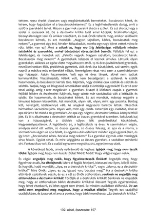 tettem, rossz érzést okoztam vagy megbántottalak benneteket. Bocsánatot kérek, és
kérem, hogy fogadjátok el a bocsánatkérésemet!” Ez a leghihetetlenebb dolog, amit a
szülő a gyerekéért tehet. Hiszen a gyermek szeretni akarja a szüleit. És azt akarja, hogy a
szülei is szeressék őt. De a destruktív kritika falat emel közéjük, bizalmatlanságot,
bizonytalanságot szül. És amikor szülőként, és csak Önök tehetik meg, amikor szülőként
bocsánatot kérnek, és azt mondják: „Nagyon sajnálom, kérlek, bocsássatok meg
nekem!”, a gyermek úgy érzi, hirtelen fölszabadult, mintha egy nagy követ vettek volna le
róla. Miért van ez? Mert a célunk az, hogy 100 %-ig felelősséget vállaljunk minden
tettünkért és szavunkért, amivel bűntudatot ébresztettünk bennük. Vállaljuk fel ezt a
felelősséget, és mondjuk azt: „Felelős vagyok. Nagyon sajnálom, bocsánatot kérek.
Bocsássatok meg nekem!” A gyermekeik teljesen el lesznek ámulva. Láttunk olyan
gyerekeket, akiknek az egész élete megváltozott ettől. 15-16 éves javítóintézeti gyerekek,
nevelőotthonban élők, problémás gyerekek, akik évek óta küszködtek, szó szerint egyik
napról a másikra más emberekké váltak. Nemrégiben részt vett ezen a szemináriumon
egy házaspár. Aztán hazamentek. Volt egy 16 éves lányuk, akivel nem tudtak
kommunikálni. Visszahúzódó, félénk volt, nem beszélgetett a szüleivel. A szülők
hazamentek, és bocsánatot kértek tőle. Rájöttek, hogy örökké csak szidták és szidták és
szidták. Tudják, hogy az átlagszülő Amerikában szidja és kritizálja a gyerekét? És ezt 8-szor
teszi addig, amíg 1-szer megdicséri a gyereket. 8-szor! 8 lélektani csapás a gyermek
fejlődő lelkére és érzelmeire! Rájöttek, hogy szinte már szokásukká vált a kritizálás és
szidás. De hazamentek, és bocsánatot kértek. És azt mondták, másnap reggelre a
lányukat teljesen kicserélték. Azt mondták, olyan lett, olyan, mint egy pacsirta. Boldog
lett, nevetgélt, közlékennyé vált. Az anyjával nagyszerű barátok lettek. Elkezdtek
hármasban vacsorázni járni. Olyan volt, mint egy csoda. Ismertem egy családot, ahol az
apa nevelte fel mind a 10 gyermekét. Az apa egy negatív, destruktív kritikus környezetből
jött. És ő is alkalmazta a destruktív kritikát az összes gyerekével szemben. Sokuknak baj
van a házasságával, a többiek súlyos lelki problémákkal küszködnek,
kiegyensúlyozatlanok. A legidősebb 30, a legfiatalabb 14 éves. A szeminárium végén,
amelyen mind ott voltak, az összes gyerek, az összes feleség, az apa és a mama, a
szeminárium végén az apa felállt, és egymás után odament minden egyes gyerekéhez, és
így szólt: „Bocsánatot kérek. Bocsáss meg nekem!” És a gyerekei egymás után mindegyik
sírva fakadt. Együtt sírtak. És mire végigjárta az összes gyerekét, a szobában mindenki
sírt. Fantasztikus volt. És a család egyszerre megváltozott, egyetlen nap alatt.
       A következő lépés, amely nyilvánvaló és logikus: ígérjék meg, hogy nem teszik
többé! Ígérjék meg, hogy nem teszik többé! Miért? Miért? Hogy világos legyen nekik.
És végül: engedjék meg nekik, hogy figyelmeztessék Önöket! Engedjék meg, hogy
figyelmeztessék, ha elfelejtenék! Mert el fogják felejteni, biztosan lesz ilyen, időről időre.
És hagyják, hadd mondják: „Apa, ez a destruktív kritika?”, vagy: „Mama, ez a destruktív
kritika?” Mire Önök: „Igen, ez az, igazad van, bocsáss meg!” Ha a destruktív kritika
eltörlését szabálynak veszik, és ez a cél az Önök otthonában, senkinek ne engedjék meg
otthonukban a destruktív kritikát! Töröljék el a destruktív kritikát! Senkinek ne engedjék
meg, hogy az otthonukban bárkit destruktív kritikával illessen! Tegyék egyértelművé,
hogy lehet vitatkozni, és lehet egyet nem érteni. Ez minden családban előfordul. De azt
senki nem engedheti meg magának, hogy a másikat elítélje! Tegyék ezt szabállyá
családjukban, és jussanak el arra a pontra, hogy bárki mondhassa: „Ez destruktív kritika.”




                                192. oldal, összesen: 197
 