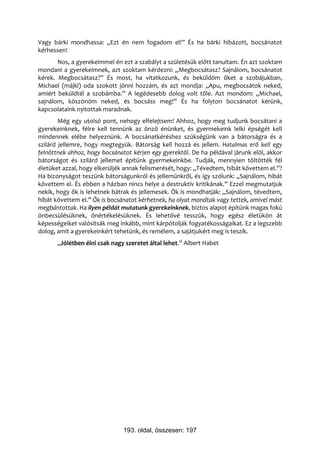 Vagy bárki mondhassa: „Ezt én nem fogadom el!” És ha bárki hibázott, bocsánatot
kérhessen!
       Nos, a gyerekeimmel én ezt a szabályt a születésük előtt tanultam. Én azt szoktam
mondani a gyerekeimnek, azt szoktam kérdezni: „Megbocsátasz? Sajnálom, bocsánatot
kérek. Megbocsátasz?” És most, ha vitatkozunk, és beküldöm őket a szobájukban,
Michael (májkl) oda szokott jönni hozzám, és azt mondja: „Apu, megbocsátok neked,
amiért beküldtél a szobámba.” A legédesebb dolog volt tőle. Azt mondom: „Michael,
sajnálom, köszönöm neked, és bocsáss meg!” És ha folyton bocsánatot kérünk,
kapcsolataink nyitottak maradnak.
        Még egy utolsó pont, nehogy elfelejtsem! Ahhoz, hogy meg tudjunk bocsátani a
gyerekeinknek, félre kell tennünk az önző énünket, és gyermekeink lelki épségét kell
mindennek elébe helyeznünk. A bocsánatkéréshez szükségünk van a bátorságra és a
szilárd jellemre, hogy megtegyük. Bátorság kell hozzá és jellem. Hatalmas erő kell egy
felnőttnek ahhoz, hogy bocsánatot kérjen egy gyerektől. De ha példával járunk elöl, akkor
bátorságot és szilárd jellemet építünk gyermekeinkbe. Tudják, mennyien töltötték fél
életüket azzal, hogy elkerüljék annak felismerését, hogy: „Tévedtem, hibát követtem el.”?
Ha bizonyságot teszünk bátorságunkról és jellemünkről, és így szólunk: „Sajnálom, hibát
követtem el. És ebben a házban nincs helye a destruktív kritikának.” Ezzel megmutatjuk
nekik, hogy ők is lehetnek bátrak és jellemesek. Ők is mondhatják: „Sajnálom, tévedtem,
hibát követtem el.” Ők is bocsánatot kérhetnek, ha olyat mondtak vagy tettek, amivel mást
megbántottak. Ha ilyen példát mutatunk gyerekeinknek, biztos alapot építünk magas fokú
önbecsülésüknek, önértékelésüknek. És lehetővé tesszük, hogy egész életükön át
képességeiket valósítsák meg inkább, mint kárpótolják fogyatékosságaikat. Ez a legszebb
dolog, amit a gyerekeinkért tehetünk, és remélem, a sajátjukért meg is teszik.
       „Jólétben élni csak nagy szeretet által lehet.” Albert Habet




                               193. oldal, összesen: 197
 