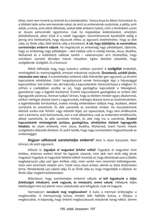 lehet, mert nem ismerik az örömöt és a beteljesülést. Tereza Anya és Albert Schweitzer és
a többiek talán soha nem kerestek sokat, de amit az embereknek nyújtottak, a példa, amit
adtak, a minta, amit elénk állítottak, sokkal több emberre hatott, mint a történelem során
az összes pénzcsináló együttvéve. Csak ha megtaláljuk küldetésünket, amelyben
feloldódhatunk, akkor érjük el a valódi nagyságot. Szemináriumunk kezdetétől eddig a
percig arra törekedtünk, hogy eljussunk ehhez az egyszerű eredményhez. Hogy az élet
célja, az Önök célja, földi létünk célja a következő. A cél, hogy fejlődjünk, és maximálisan
szeretetteljes emberré váljunk. Ha megnézzük az emberiség nagy példaképeit, rájövünk,
hogy az emberiség nagy példaképei – akik haláluk után is sokáig hatnak, Jézus, Buddha,
Mohamed és a különböző vallások tanítói – valamennyien arra törekedtek, hogy
szívükben szeretet ébredjen mások irányában. Egész életüket odaadták, hogy
szolgáljanak. Szolgálat. Ez a kulcsszó.
       Miből ítélhetjük meg, hogy tudunk-e valóban szeretni? A szolgálat értékéből,
minőségéből és mennyiségéből, amelyet másoknak nyújtunk. Önzetlenül, szívből jövőn,
viszonzást nem várva. A szeretetteljes emberré válás fokmérője igen egyszerű: az érzelmi
kapcsolatok elmélyítése. Ezért hangsúlyozzuk ennek fontosságát épp a házassággal
kapcsolatban. Sok ember van, aki hajszolja a kapcsolatokat. Keresztül-kasul a világban. És
otthon a családjában eszébe se jut, hogy gazdagítsa kapcsolatát a feleségével,
gyerekeivel vagy a legjobb barátaival. Érzelmi kapcsolataink gazdagítása az emberi élet
legnagyobb parancsa. Honnan tudjuk? Onnan, hogy az életben minden egyes alkalommal,
amikor mérlegre akarjuk tenni a vagyonunkat, mérlegre akarjuk tenni az eredményeinket,
a legértékesebb forrásainkat, ezeket mindig emberekben találjuk meg. Azokban, akiket
szeretünk és szerettünk. És akik szeretnek és szerettek minket. Ha visszatekintünk
életünk sorára már felnőtt- vagy idősebb fejjel, azt tapasztaljuk, hogy nem emlékszünk
sem a karrierre, amit befutottunk, sem a volt állásainkra, csak az emberekre emlékszünk,
akiket szerettünk, és akik szerettek minket, és akik még ma is szeretnek. Érzelmi
kapcsolataink minőségének javítása, gazdagítása, elmélyítése életünk legnagyobb
feladata. Az olyan emberek, mint Jézus, Buddha, Mohamed, Szent Ferenc mások
szolgálatára áldozták életüket. És azért tették, hogy nagy szeretetüket megoszthassák az
emberiséggel.
       Hogyan válhatunk szeretetteljes emberré? Nem is olyan bonyolult. Nem
könnyű, de azért egyszerű.
       Először is: fogadjuk el magunkat feltétel nélkül! Fogadjuk el magunkat mint
értékes, érdemes emberi lényt! Ne legyünk olyanok, mint akik nem érzik elég jónak
magukat! Fogadjuk el magunkat feltétel nélkül! Ismerjük el, hogy életünknek ezen a földön
meghatározott célja van! Igen értékes célja. Isten senkit nem teremtett különlegesnek.
Isten nem teremtett selejtet sem. Tehát nincs olyan ember, akinek az élete értelmetlen
lenne. Mindenkinek van valami célja. És az Önök célja az, hogy megtalálják a céljukat. Az
Önök célja: meglelni küldetésüket.
        Másodszor, hogy szeretetteljes emberré váljunk: el kell fogadnunk a teljes
felelősséget mindazért, amik vagyunk, és mindazért, amivé válunk. Vállaljunk teljes
felelősséget! Ami azt jelenti: nincs vádaskodás sem kifogások. Csak mi magunk.
     Harmadszor: tanuljunk meg megbocsátani! A kulcs a mennyei királyságba: a
megbocsátás. A mennyország kulcsa, minden lelki fejlődés kulcsa, a főkapu: a
megbocsátás. A képesség, hogy önként megbocsássunk másoknak harag nélkül. Semmi


                                195. oldal, összesen: 197
 